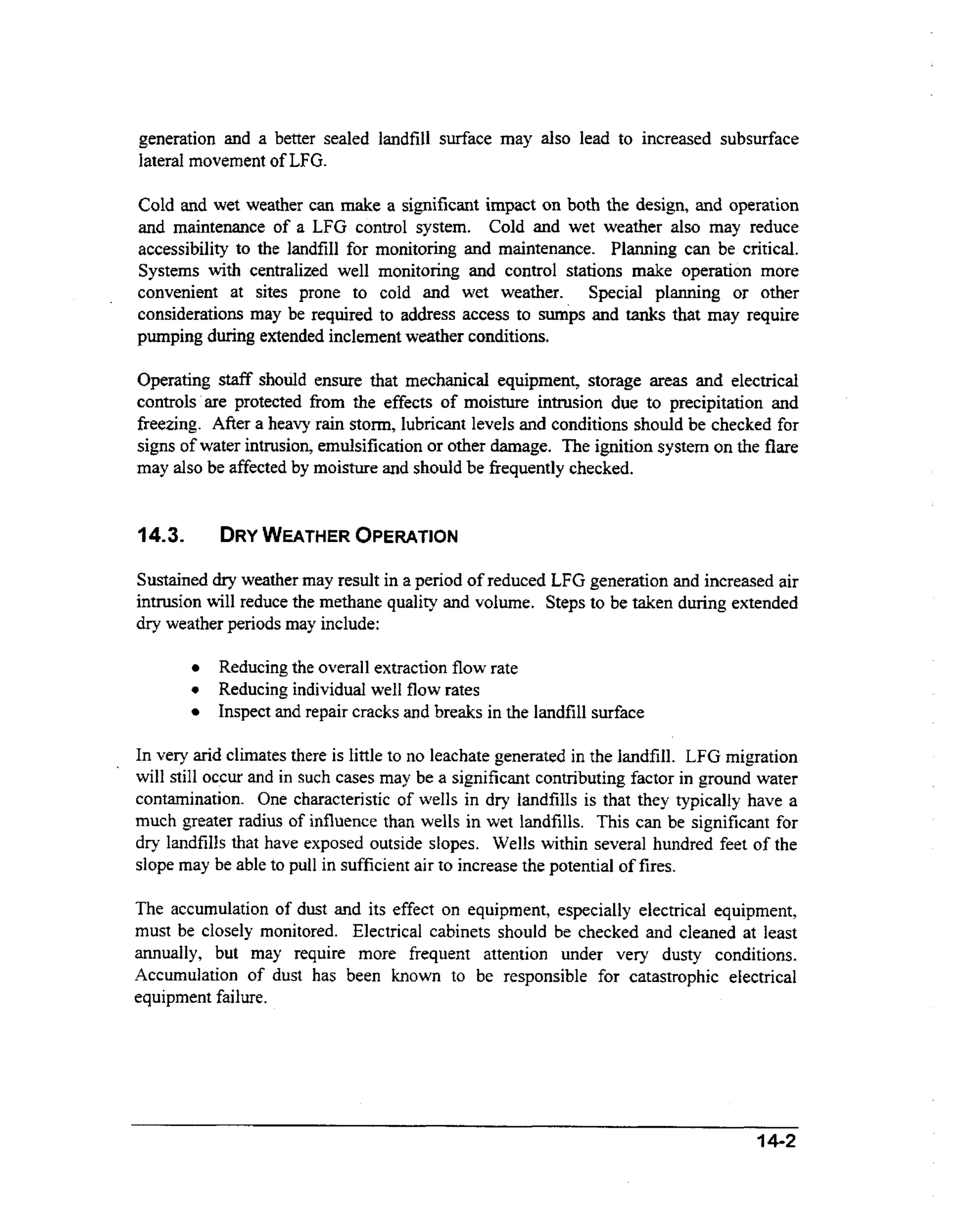 generation and a better sealed landfill surface may also lead to increased subsurface
lateral movement of LFG.
Cold and wet weather can make a significant impact on both the design, and operation
and maintenance of a LFG control system. Cold and wet weather also may reduce
accessibility to the landfill for monitoring and maintenance. Planning can be critical.
Systems with centralized well monitoring and control stations make operation more
convenient at sites prone to cold and wet weather. Special planning or other
considerations may be required to address access to sumps and tanks that may require
pumping during extended inclement weather conditions.
Operating staff should ensure that mechanical equipment, storage areas and electrical
controls are protected from the effects of moisture intrusion due to precipitation and
freezing. After a heavy rain storm, lubricant levels and conditions should be checked for
signs of water intrusion, emulsification or other damage. The ignition system on the flare
may also be affected by moisture and should be frequently checked.

DRY
WEATHER OPERATION

14.3.

Sustained dry weather may result in a period of reduced LFG generation and increased air
intrusion will reduce the methane quality and volume. Steps to be taken during extended
dry weather periods may include:

0

Reducing the overall extraction flow rate
Reducing individual well flow rates
Inspect and repair cracks and breaks in the landfill surface

In veIy arid climates there is little to no leachate generated in the landfill. LFG migration
will still occur and in such cases may be a significant contributing factor in ground water
contamination. One characteristic of wells in dry landfills is that they typically have a
much greater radius of influence than wells in wet landfills. This can be significant for
dry landfills that have exposed outside slopes. Wells within several hundred feet of the
slope may be able to pull in sufficient air to increase the potential of fires.
The accumulation of dust and its effect on equipment, especially electrical equipment,
must be closely monitored. Electrical cabinets should be checked and cleaned at least
annually, but may require more frequent attention under very dusty conditions.
Accumulation of dust has been known to be responsible for catastrophic electrical
equipment failure

I4-2

 