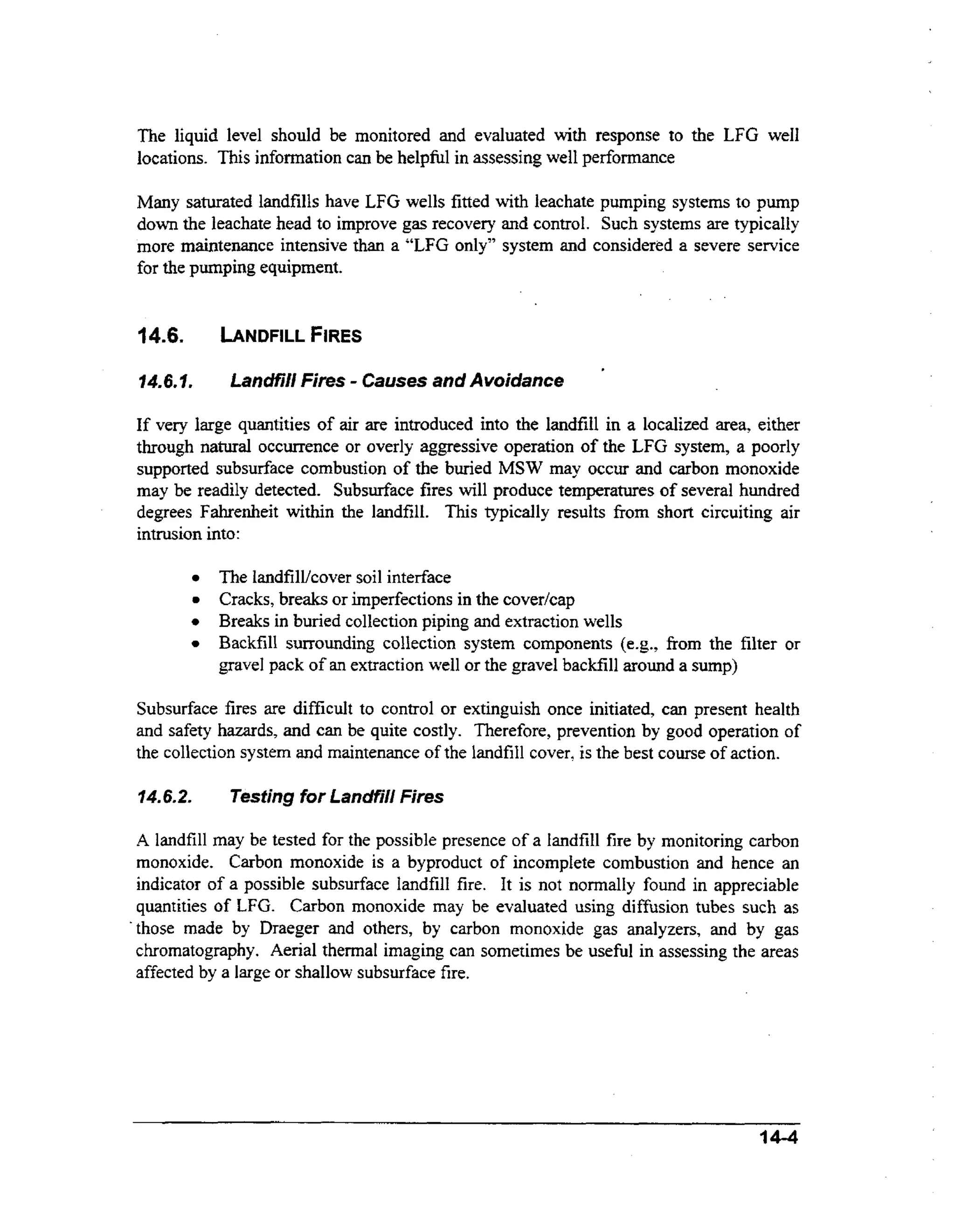 The liquid level should be monitored and evaluated wt response to the LFG well
ih
locations. This information can be helpful in assessing well performance
Many saturated landfills have LFG wells fitted with leachate pumping systems to pump
down the leachate head to improve gas recovery and control. Such systems are typically
more maintenance intensive than a “LFG only” system and considered a severe service
for the pumping equipment.

14.6.

b N D F I L L FIRES

1...
46f

-

Landfill Fires Causes and Avoidance

,

If very large quantities of air are introduced into the landfill in a localized area, either
through natural occurrence or overly aggressive operation of the LFG system, a poorly
supported subsurface combustion of the buried MSW may occur and carbon monoxide
may be readily detected. Subsurface fires will produce temperatures of several hundred
degrees Fahrenheit within the landfill. This typically results from short circuiting air
intrusion into:

0

The iandfill/cover soil interface
Cracks, breaks or imperfections in the covedcap
Breaks in buried collection piping and extraction wells
BackfilI surrounding collection system components (e-g., fiom the filter or
gravel pack of an extraction well or the gravel backfill around a sump)

Subsurface fires are difficult to control or extinguish once initiated, can present health
and safety hazards, and can be quite costly. Therefore, prevention by good operation of
the collection system and maintenance of the landfill cover, is the best course of action.
14.6.2.

Testing for Landfill Fires

A landfill may be tested for the possible presence of a Iandfill fire by monitoring carbon
monoxide. Carbon monoxide is a byproduct of incomplete combustion and hence an
indicator of a possible subsurface landfill fire. It is not normally found in appreciable
quantities of LFG. Carbon monoxide miry be evaluated using diffusion tubes such as
‘those made by Draeger and others, by carbon monoxide gas analyzers, and by gas
chromatography. Aerial thermal imaging can sometimes be useful in assessing the areas
affected by a large or shallow subsurface fire.

14-4

 