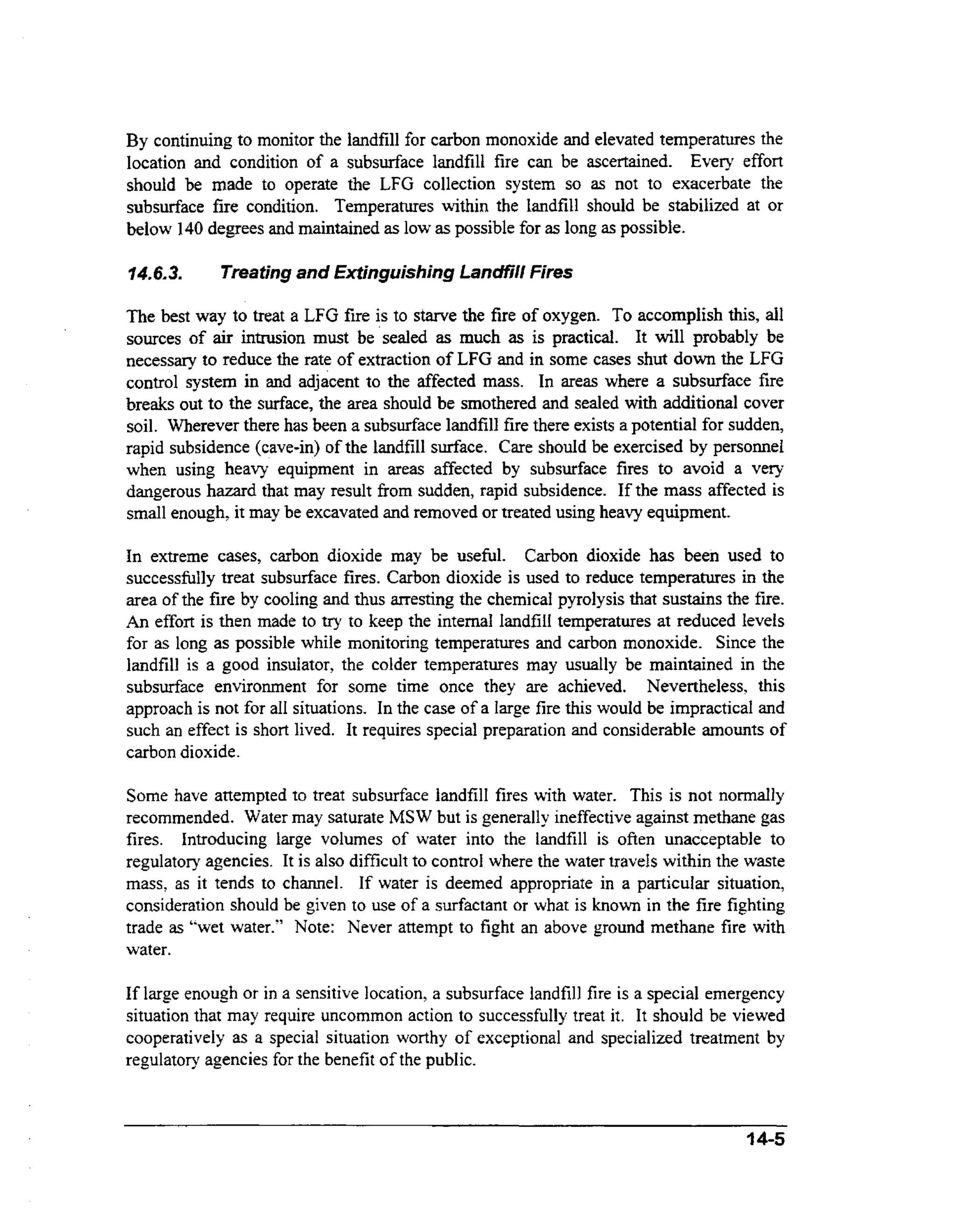 By continuing to monitor the landfill for carbon monoxide and elevated temperatures the
location and condition of a subsurface landfill fire can be ascertained. Every effort
should be made to operate the LFG collection system so as not to exacerbate the
subsurface fire condition. Temperatures within the landfill should be stabilized at or
below 140 degrees and maintained as low as possible for as long as possible.
746.3.

Treating and Extinguishing Landfill Fires

The best way to treat a LFG fire is to starve the fire of oxygen. To accomplish this, all
sources of air intrusion must be sealed as much as is practical. It will probably be
necessary to reduce the rate of extraction of LFG and in some cases shut down the LFG
control system in and adjacent to the affected m s . In areas where a subsurface fire
as
breaks out to the surface, the area should be smothered and sealed with additional cover
soil. Wherever there has been a subsurface landfill fire there exists a potential for sudden,
rapid subsidence (cave-in) of the landfill surface. Care should be exercised by personnel
when using heavy equipment in areas affected by subsurface fires to avoid a very
dangerous hazard that may result from sudden, rapid subsidence. If the mass affected is
small enough, it may be excavated and removed or treated using heavy equipment.
In extreme cases, carbon dioxide may be useful. Carbon dioxide has been used to
successfully treat subsurface fires. Carbon dioxide is used to reduce temperatures in the
area of the fire by cooling and thus arresting the chemical pyrolysis that sustains the fire.
An effort is then made to try to keep the internal landfill temperatures at reduced levels
for as long as possible while monitoring temperatures and carbon monoxide. Since the
landfill is a good insulator, the colder temperatures may usually be maintained in the
subsurface environment for some time once they are achieved. Nevertheless, this
approach is not for all situations. In the case of a large fire this would be impractical and
such an effect is short lived. It requires special preparation and considerable amounts of
carbon dioxide.
Some have attempted to treat subsurface landfill fires with water. This is not normally
recommended. Water may saturate MS W but is generally ineffective against methane gas
fires. Introducing large volumes of water into the landfill is often unacceptable to
regulatory agencies. It is also difficult to control where the water travels within the waste
mass, as it tends to channel. If water is deemed appropriate in a particular situation,
consideration should be given to use of a surfactant or what is known in the fire fighting
trade as "wet water." Note: Never attempt to fight an above ground methane fire with
water.

If large enough or in a sensitive location, a subsurface landfill fire is a special emergency
situation that may require uncommon action to successfully treat it. It should be viewed
cooperatively as a special situation worthy of exceptional and specialized treatment by
regulatory agencies for the benefit of the public.

4 4-5

 