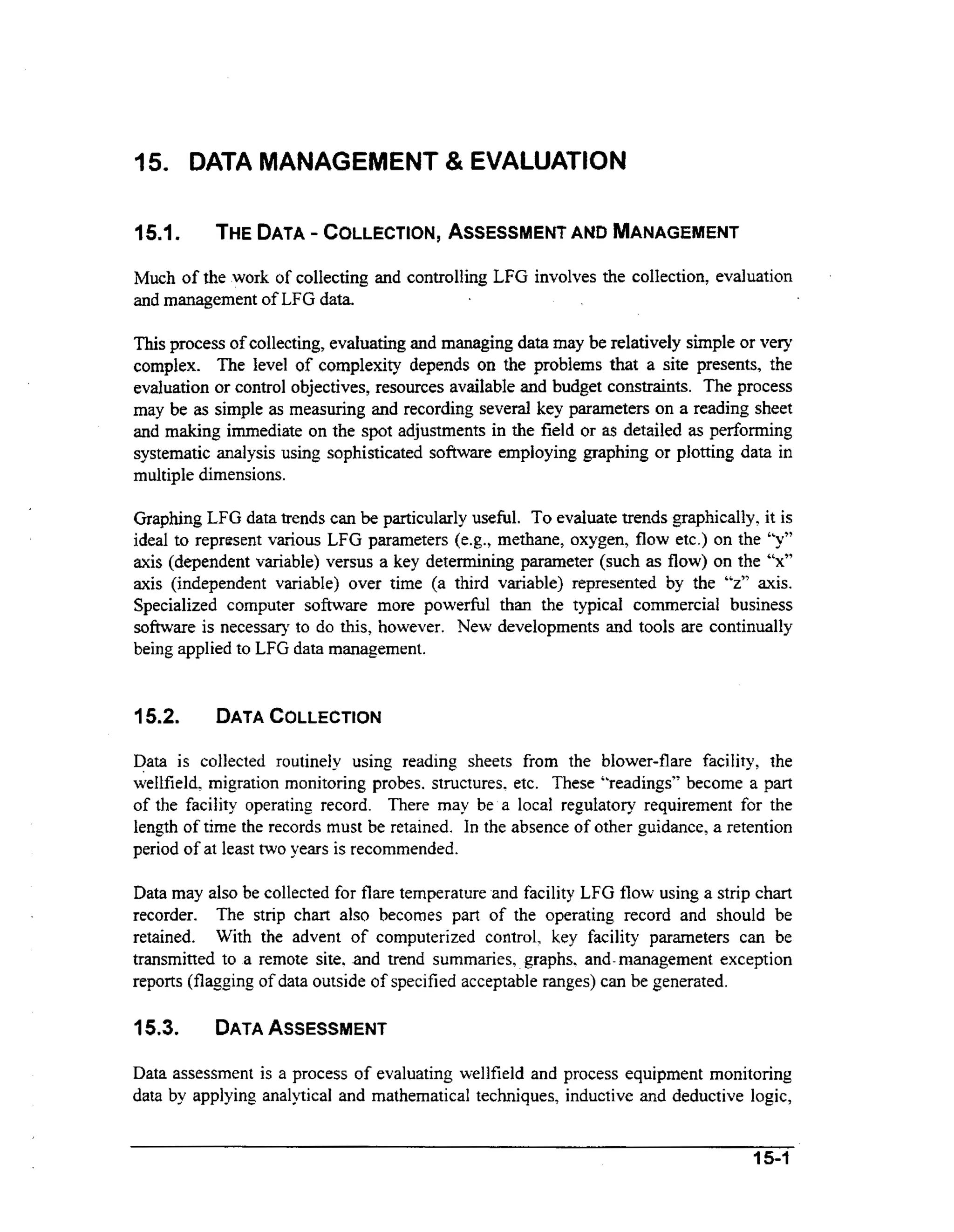 15. DATA MANAGEMENT & EVALUATION
15-1

THEDATA COLLECTtON, ASSESSMENT MANAGEMENT
=
AND

Much of the work of collecting and controlling LFG involves the collection, evaluation
and management of LFG data.

This process of collecting, evaluating and managing data may be relatively simple or very
complex. The level of complexity depends on the problems that a site presents, the
evaluation or control objectives, resources available and budget constraints. The process
may be as simple as measuring and recording several key parameters on a reading sheet
and making immediate on the spot adjustments in the field or as detailed as performing
systematic analysis using sophisticated software employing graphing or plotting data in
multiple dimensions.
Graphing LFG data trends can be particularly useful. To evaluate trends graphically, it is
ideal to represent various LFG parameters (e.g., methane, oxygen, flow etc.) on the “y”
axis (dependent variable) versus a key determining parameter (such as flow) on the “x”
axis (independent variable) over time (a third variable) represented by the “z” axis.
Specialized computer software more powerful than the typical commercial business
s o h a r e is necessary to do this, however. New developments and tools are continually
being applied to LFG data management.

15.2.

DATA
COLLECTION

Data is collected routinely using reading sheets from the blower-flare facility, the
wellfield, migration monitoring probes. structures. etc. These “readings” become a part
of the facility operating record. There may be a local regulatory requirement for the
length of time the records must be retained. In the absence of other guidance, a retention
period of at least two years is recommended.

Data may also be collected for flare temperature and facility LFG flow using a strip chart
recorder. The strip chart also becomes part of the operating record and should be
retained. With the advent of computerized control, key facility parameters can be
transmitted to a remote site. and trend summaries, graphs. and-management exception
reports (flagging of data outside of specified acceptable ranges) can be generated.

15.3.

DATA
ASSESSMENT

Data assessment is a process of evaluating well field and process equipment monitoring
data by applying analytical and mathematical techniques, inductive and deductive logic,
15-1

 