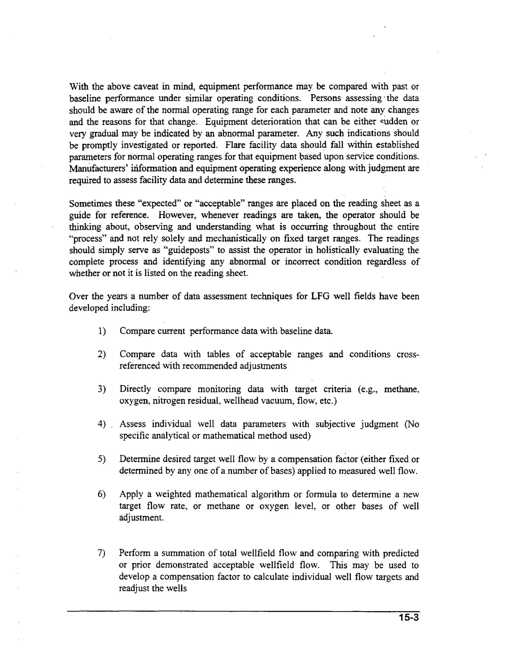 With the above caveat in mind, equipment performance may be compared with past or
baseline performance under similar operating conditions. Persons assessing the data
should be aware of the normal operating range for each parameter and note any changes
and the reasons for that change. Equipment deterioration that can be either wdden or
very gradual may be indicated by an abnormal parameter. Any such indications should
be promptly investigated or reported. Flare facility data should fall within established
parameters for normal operating ranges for that equipment based upon service conditions.
Manufacturers’ irifonnation and equipment operating experience along with judgment are
required to assess facility data and determine these ranges.
Sometimes these “expected” or “acceptable” ranges are placed on the reading sheet as a
guide for reference. However, whenever readings are taken, the operator should be
thinking about, observing and understanding what is occurring throughout the entire
“process” and not rely solely and mechanistically on fixed target ranges. The readings
should simply serve as “guideposts” to assist the operator in holistically evaluating the
complete process and identifying any abnormal or incorrect condition regardless of
whether or not it is listed on the reading sheet.
Over the years a number of data assessment techniques for
developed including:

LFG well fields have been

Compare current pefiomance data with baseline data.
Compare data with tables of acceptable ranges and conditions crossreferenced with recommended adjustments
Directly compare monitoring data with target criteria (e.g., methane,
oxygen, nitrogen residual, wellhead vacuum, flow, etc.)
Assess individual well data parameters with subjective judgment (No
specific analytical or mathematical method used)
Determine desired target well flow by a compensation factor (either fixed or
determined by any one of a number of bases) applied to measured well flow.
Apply a weighted mathematical algorithm or formula to determine a new
target flow rate, or methane or oxygen level, or other bases of well
adjustment.

Perform a summation of total wellfield flow and comparing with predicted
or prior demonstrated acceptable wellfield flow. This may be used to
develop a compensation factor to calculate individual well flow targets and
readjust the wells
15-3

 