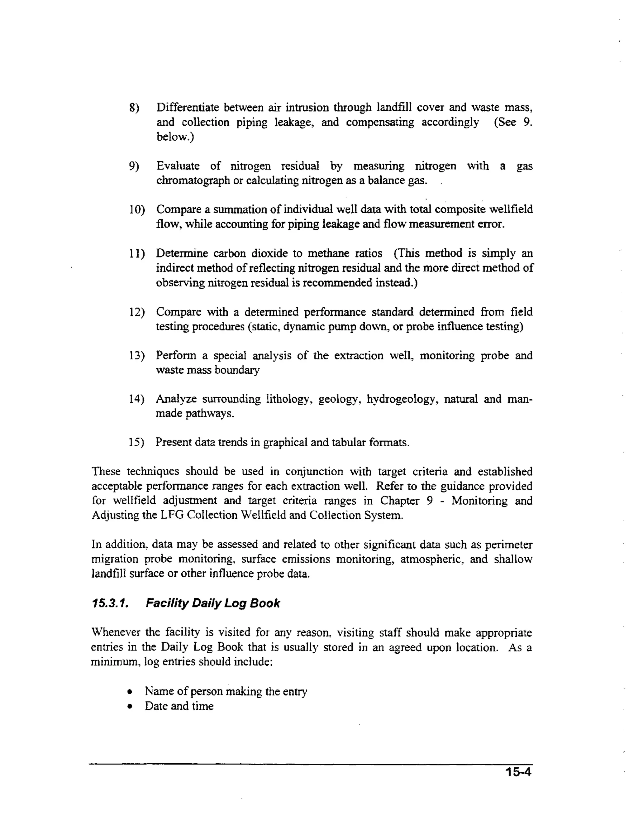 Differentiate between air intrusion through landfill cover and waste mass,
and collection piping leakage, and compensating accordingly (See 9.
below.)
Evaluate of nitrogen residual by measuring nitrogen with a gas
chromatograph or calculating nitrogen as a balance gas. .

Compare a summation of individual well data w t total composite wellfield
ih
flow, while accounting for piping leakage and flow measurement error.
Determine carbon dioxide to methane ratios (This method is simply an
indirect method of reflecting nitrogen residual and the more direct method of
observing nitrogen residual is recommended instead.)
Compare wt a determined performance standard determined fiom field
ih
testing procedures (static, dynamic pump down, or probe influence testing)

Perfonn a special analysis of the extraction weIl, monitoring probe and
waste mass boundary

Analyze surrounding lithology, geology, hydrogeology, natural and manmade pathways.
Present data trends in graphical and tabular formats.
These techniques should be used in conjunction with target criteria and established
acceptable performance ranges for each extraction weI1. Refer to the guidance provided
for wellfield adjustment and target criteria ranges in Chapter 9 - Monitoring and
Adjusting the LFG Collection Wellfield and Collection System.

In addition, data may be assessed and related to other significant data such as perimeter
migration probe monitoring, surface emissions monitoring, atmospheric, and shallow
landfill surface or other influence probe data.
15.3.I.

Faci/ify Daily Log Book

Whenever the facility is visited for any reason? visiting staff should make appropriate
entries in the Daily Log Book that is usually stored in an agreed upon location. As a
minimum, log entries should include:
Name of person making the entry
Date and time

A5-4

 