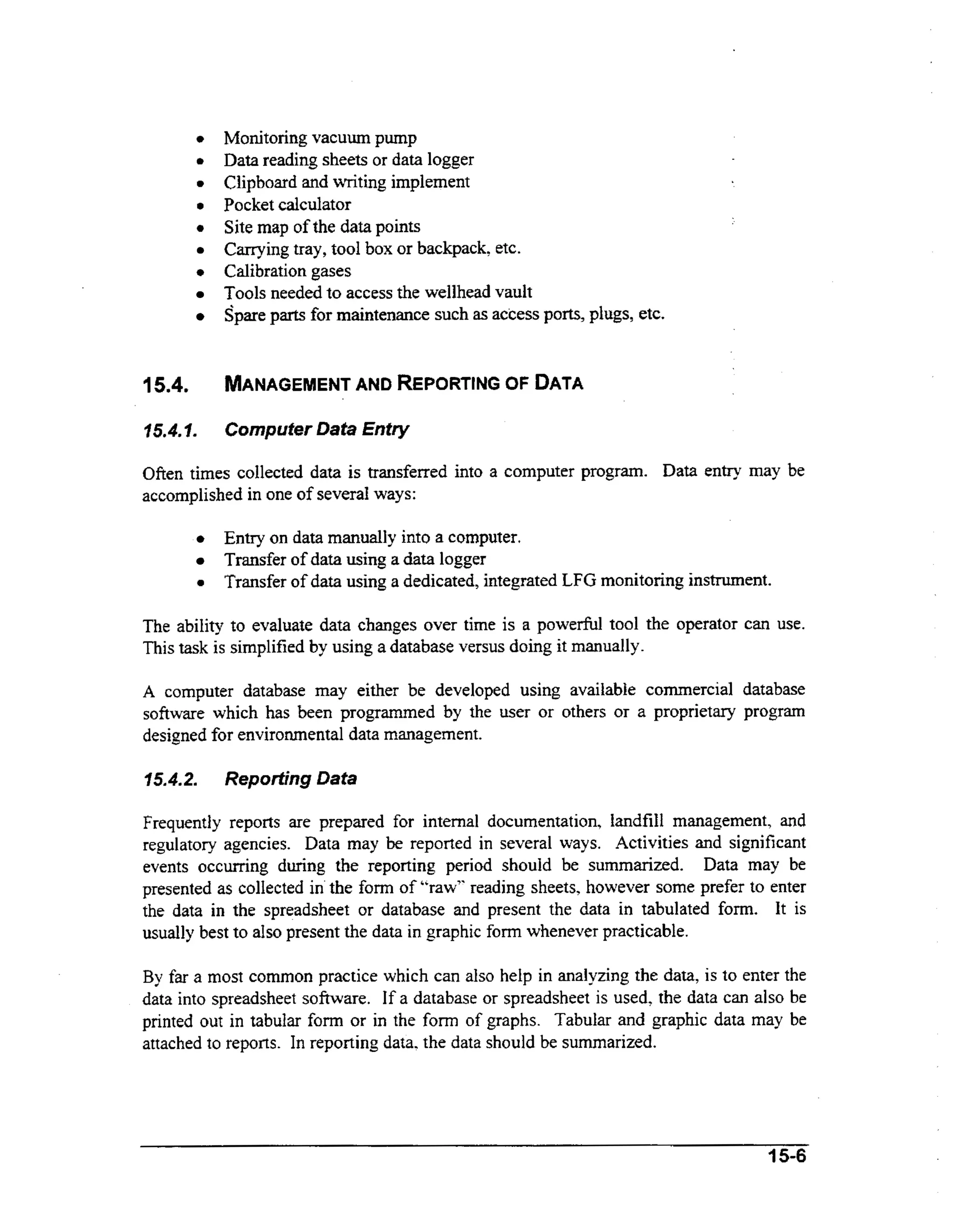 a
a
0

0

a

0

Monitoring vacuum pump
Data reading sheets or data logger
Clipboard and writing implement
Pocket calculator
Site map of the data points
Carrying tray, tool box or backpack, etc.
Calibration gases
Tools needed to access the wellhead vault
Spare parts for maintenance such as access ports, plugs, etc.

15.4.

MANAGEMENT REPORTfNG OF DATA
AND

15.4.1.

Computer Data Entry

Often times collected data is transferred into a computer program. Data entry may be
accomplished in one of severa1 ways:

E t y on data manually into a computer.
nr
a

Transfer of data using a data logger
Transfer of data using a dedicated, integrated LFG monitoring instrument.

The ability to evaluate data changes over time is a powerful tool the operator can use.
This task is simplified by using a database versus doing it manually.
A computer database may either be developed using available commercial database

software which has been programmed by the user or others or a proprietary program
designed for environmental data management.

15.4.2.

Reporting Data

Frequently reports are prepared for internal documentation, landfill management, and
regulatory agencies. Data may be reported in several ways. Activities and significant
events occurring during the reporting period should be summarized. Data may be
presented as collected in the form of "raw" reading sheets. however some prefer to enter
the data in the spreadsheet or database and present the data in tabulated form. It is
usually best to also present the data in graphic form whenever practicable.
By far a most common practice which can also help in analyzing the data, is to enter the
data into spreadsheet software. If a database or spreadsheet is used, the data can also be
printed out in tabular form or in the form of graphs. Tabular and graphic data may be
attached to reports. In reporting data, the data should be summarized.

15-6

 