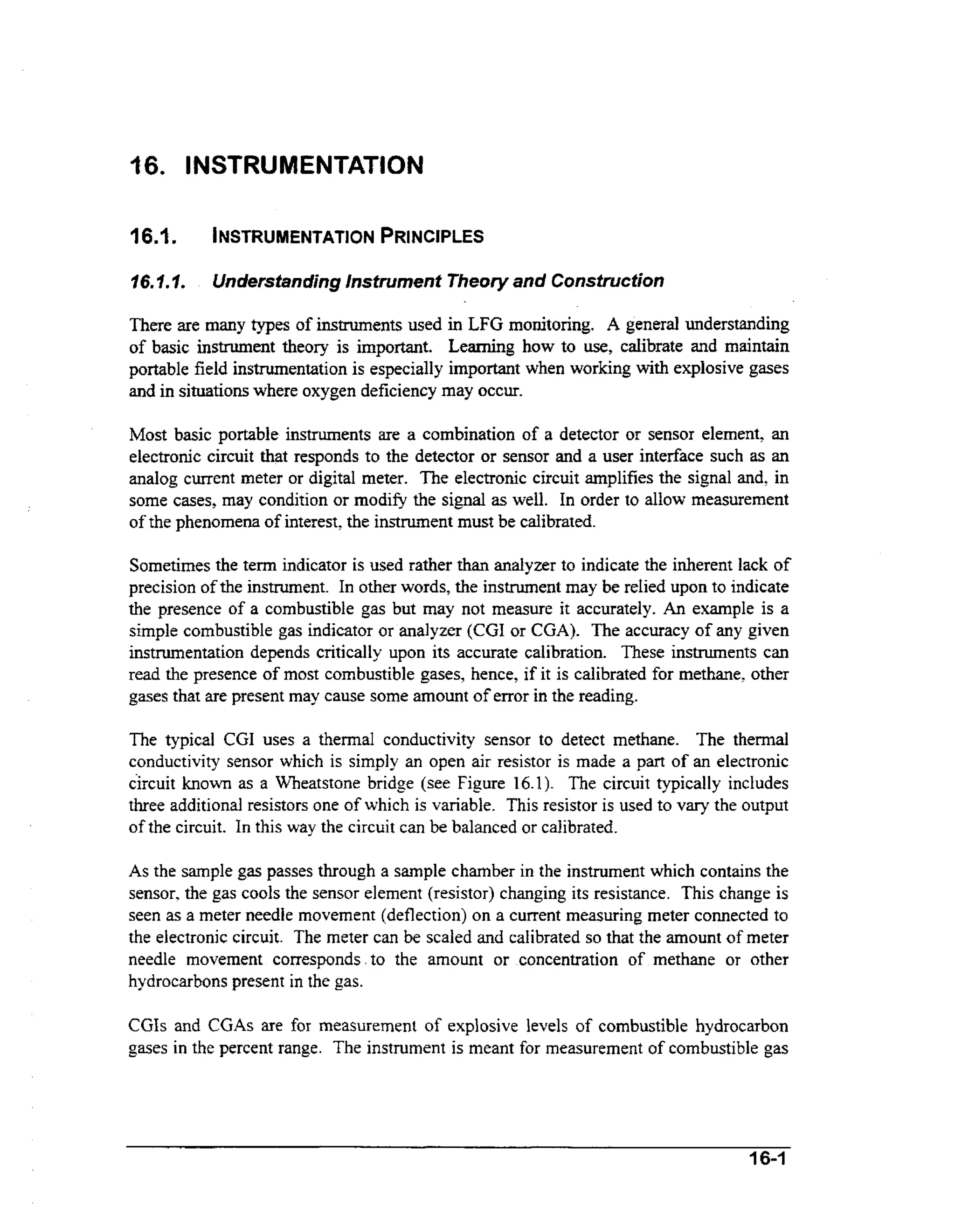 16. INSTRUMENTATION
16.1.

INSTRUMENTATION
PRINCIPLES

16.I.I.

Understanding instrument Theory and Construction

There are many types of instruments used in LFG monitoring. A genera3 understanding
of basic instrument theory is important. Leaming how to use, calibrate and maintain
ih
portable field instrumentation is especially important when working wt explosive gases
and in situations where oxygen deficiency may occur.
Most basic portable instruments are a combination of a detector or sensor element, an
electronic circuit that responds to the detector or sensor and a user interface such as an
analog current meter or digital meter. The electronic circuit amplifies the signal and, in
some cases, may condition or modify the signal as well. In order to allow measurement
of the phenomena of interest, the instrument must be calibrated.
Sometimes the term indicator is used rather than analyzer to indicate the inherent lack of
precision of the instrument. In other words, the instrument may be reIied upon to indicate
the presence of a combustible gas but may not measure it accurately. An example is a
simple combustible gas indicator or analyzer (CGI or CGA). The accuracy of any given
instrumentation depends critically upon its accurate calibration. These instruments can
read the presence of most combustible gases, hence, if it is calibrated for methane, other
gases that are present may cause some amount of error in the reading.

The typical CGI uses a thennal conductivity sensor to detect methane. The thennal
conductivity sensor which is simply an open air resistor is made a part of an electronic
circuit known as a Wheatstone bridge (see Figure 16.1). The circuit typically includes
three additional resistors one of which is variable. This resistor is used to vary the output
of the circuit. In this way the circuit can be balanced or calibrated.
As the sample gas passes through a sample chamber in the instrument which contains the
sensor, the gas cools the sensor element (resistor) changing its resistance. This change is
seen as a meter needle movement (deflection) on a current measuring meter connected to
the electronic circuit. The meter can be scaled and calibrated so that the amount of meter
needle movement corresponds.to the amount or concentration of methane or other
hydrocarbons present in the gas.

CGIs and CGAs are for measurement of explosive levels of combustible hydrocarbon
gases in the percent range. The instrument is meant for measurement of combustible gas

16-1

 