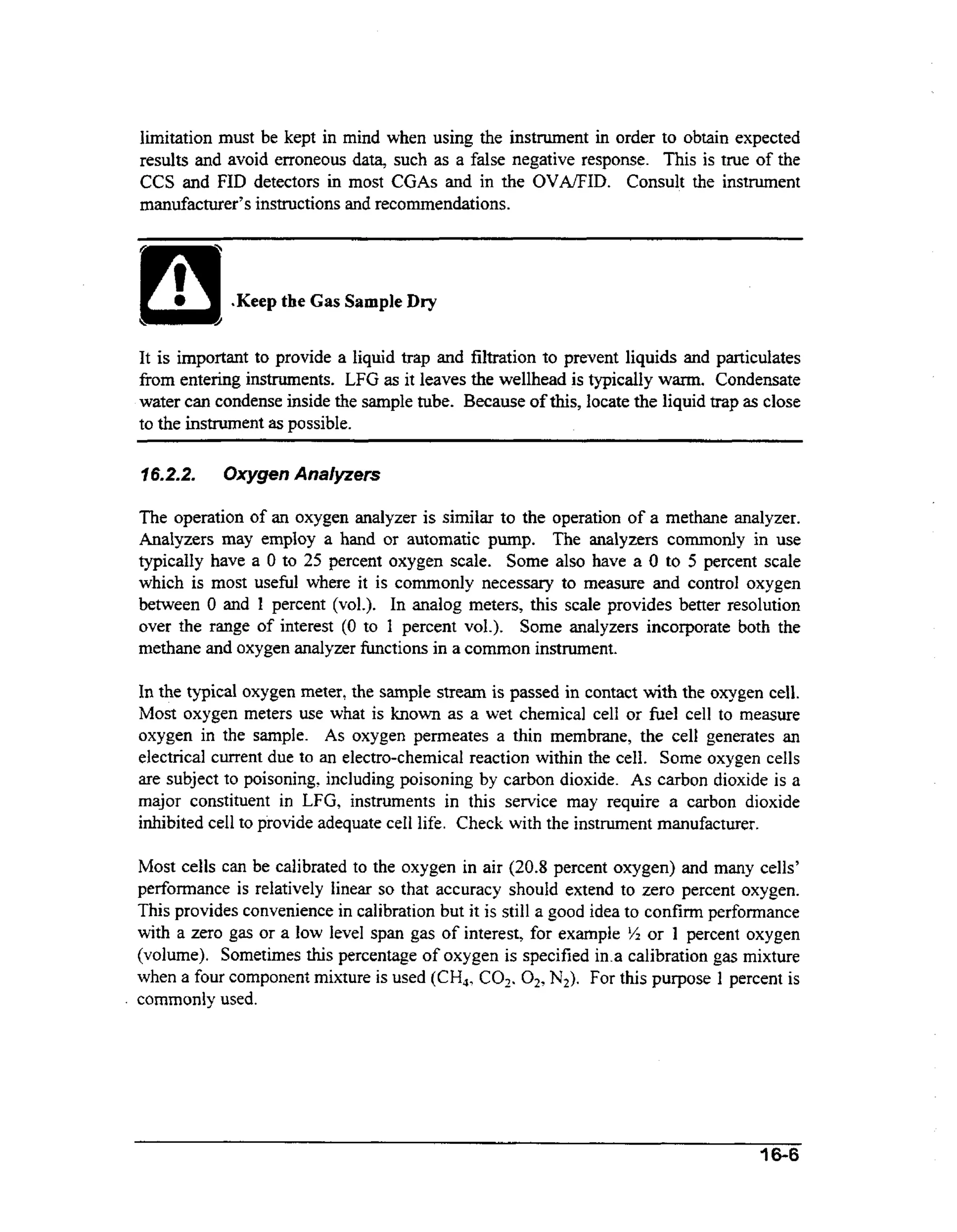 limitation must be kept in mind when using the instrument in order to obtain expected
results and avoid erroneous data, such as a false negative response. This is true of the
CCS and FID detectors in most CGAs and in the OVNFID. Consult the instrument
manufacturer’sinstructions and recommendations.

.Keep the Gas Sample Dry

It is important to provide a liquid trap and filtration to prevent liquids and particulates
from entering instruments. LFG as it leaves the wellhead is typically warm. Condensate
water can condense inside the sample tube. Because of this, locate the liquid trap as close
to the instrument as possible.
76.2.2.

Oxygen Analjtzers

The operation of an oxygen analyzer is similar to the operation of a methane analyzer.
Analyzers may employ a hand or automatic pump. The analyzers commonly in use
typically have a 0 to 25 percent oxygen scale. Some also have a 0 to 5 percent scale
which is most useful where it is commonly necessary to measure and control oxygen
between 0 and 1 percent (vol.). In analog meters, this scale provides better resolution
over the range of interest (0 to 1 percent vol.). Some analyzers incorporate both the
m t a e and oxygen analyzer functions in a common instrument.
ehn

In the typical oxygen meter, the sample stream is passed in contact with the oxygen cell.
Most oxygen meters use what is known as a wet chemical cell or fuel cell to measure
oxygen in the sample. As oxygen permeates a thin membrane, the cell generates an
electrical current due to an electro-chemical reaction within the cell. Some oxygen cells
are subject to poisoning, including poisoning by carbon dioxide. As carbon dioxide is a
major constituent in LFG, instruments in this service may require a carbon dioxide
inhibited cell to provide adequate cell life. Check with the instrument manufacturer.

.

Most cells can be calibrated to the oxygen in air (20.8 percent oxygen) and many cells’
pedormance is relatively linear so that accuracy should extend to zero percent oxygen.
This provides convenience in calibration but it is still a good idea to confirm performance
with a zero gas or a low level span gas of interest, for example % or 1 percent oxygen
(volume). Sometimes this percentage of oxygen is specified in.a calibration gas mixture
when a four component mixture is used (CH,, COz. 02? For this purpose 1 percent is
N2).
commonly used.

16-6

 