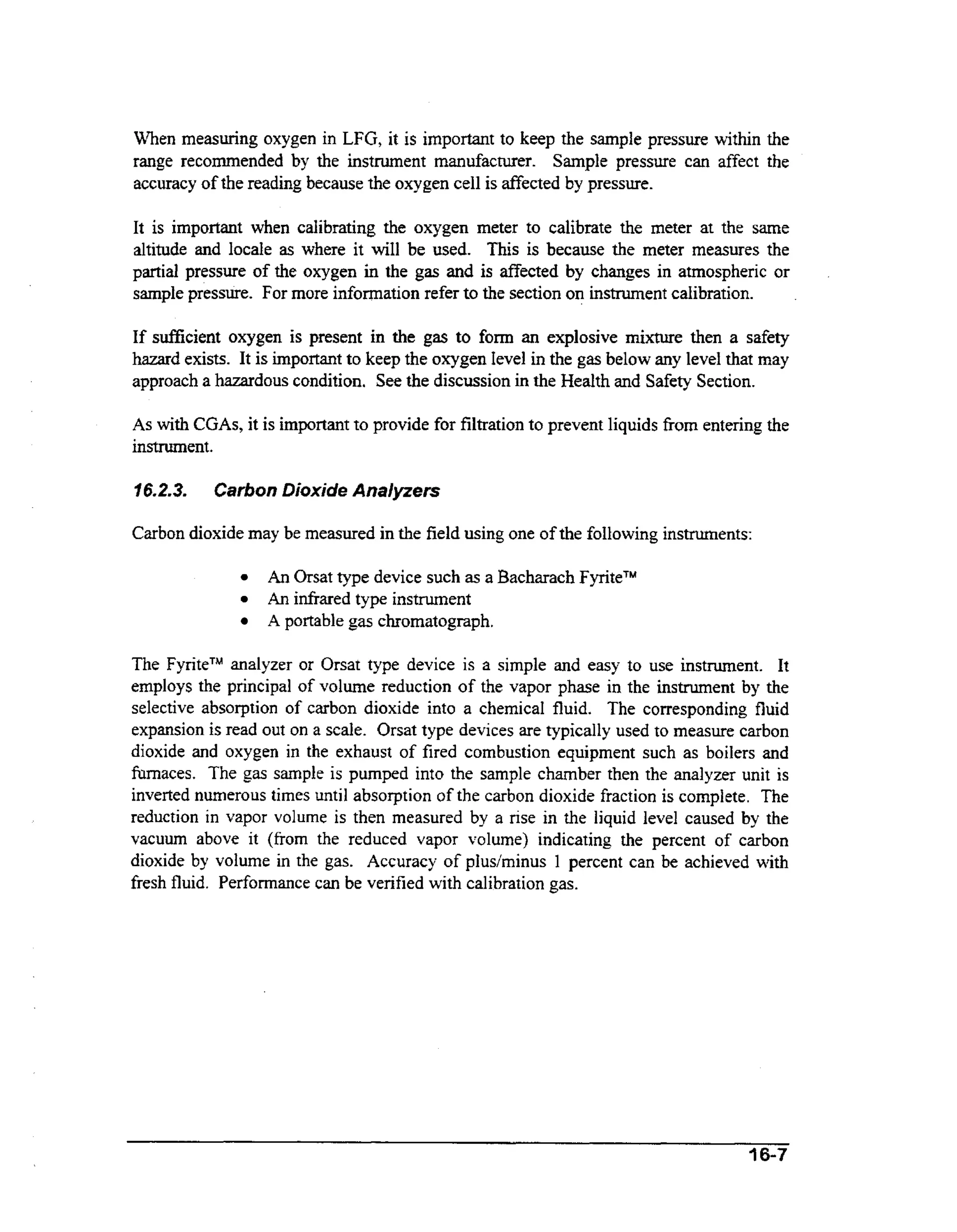 When measuring oxygen in LFG, it is important to keep the sample pressure within the
range recommended by the instrument manufacturer. Sample pressure can affect the
accuracy of the reading because the oxygen cell is fiected by pressure.
It is important when calibrating the oxygen meter to calibrate the meter at the same
altitude and locale as where it will be used. This is because the meter measures the
partial pressure of the oxygen in the gas and is affected by changes in atmospheric or
sample pressure. For more information refer to the section on instrument calibration.

If sufficient oxygen is present in the gas to form an explosive mixture then a safety
hazard exists. It is important to keep the oxygen level in the gas below any level that may
approach a hazardous condition. See the discussion in the Health and Safety Section.
As wt CGAs, it is important to provide for filtration to prevent liquids fiom entering the
ih
instrument.
16.2-3.

Carbon Dioxide Analyzers

Carbon dioxide may be measured in the field using one of the foIlowing instruments:
An Orsat type device such as a Bacharach FyriteTM
An infixed type instrument
A portable gas chromatograph.

The F y r i t P analyzer or Orsat type device is a simple and easy to use instrument. It
employs the principal of volume reduction of the vapor phase in the instrument by the
selective absorption of carbon dioxide into a chemical fluid. The corresponding fluid
expansion is read out on a scale. Orsat type devices are typically used to measure carbon
dioxide and oxygen in the exhaust of fired combustion equipment such as boilers and
furnaces. The gas sample is pumped into the sample chamber then the analyzer unit is
inverted numerous times until absorption of the carbon dioxide fraction is complete. The
reduction in vapor volume is then measured by a rise in the liquid level caused by the
vacuum above it (from the reduced vapor volume) indicating the percent of carbon
dioxide by volume in the gas. Accuracy of plus/minus 1 percent can be achieved with
fresh fluid. Performance can be verified with calibration gas.

3 6-7

 
