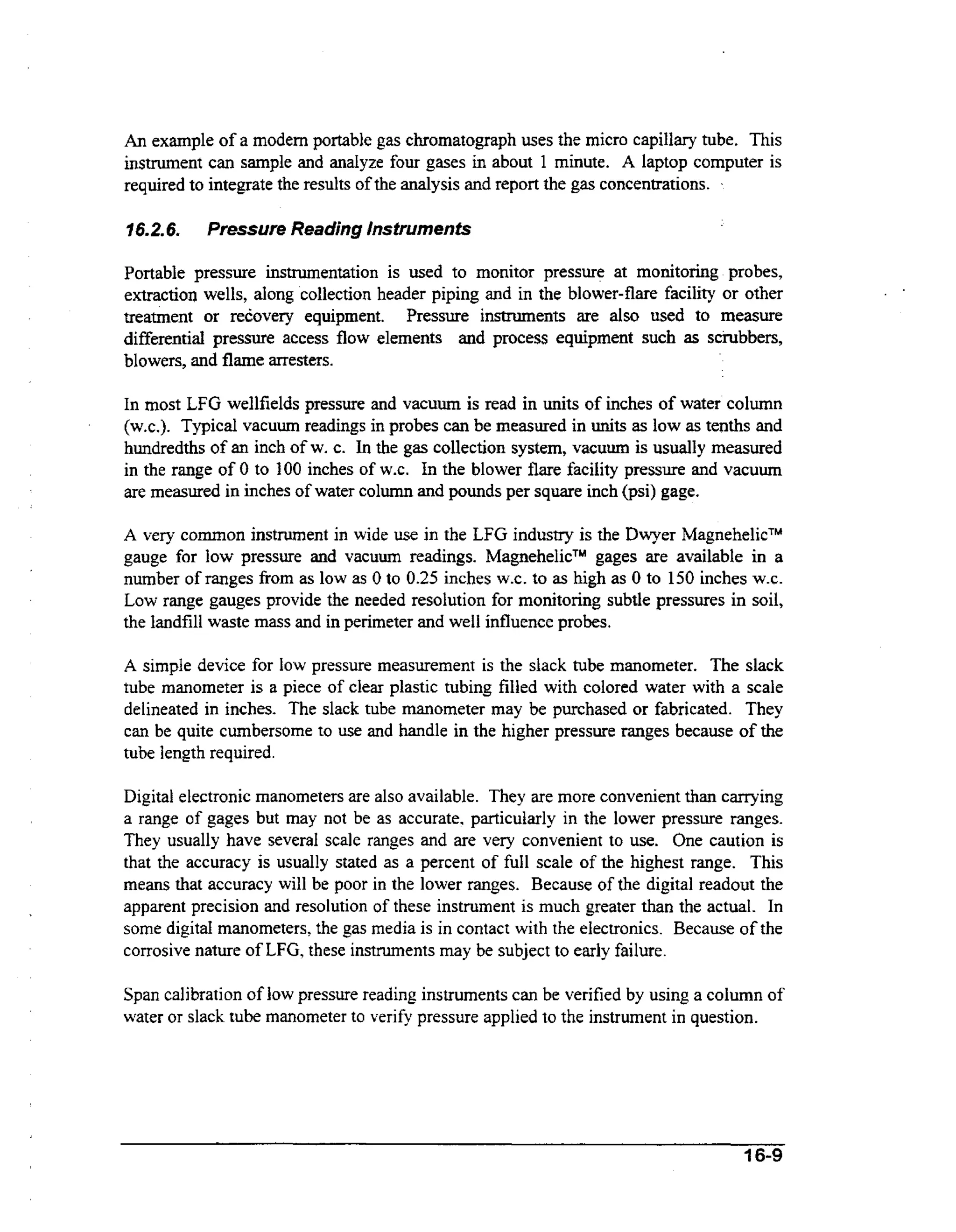 An example of a modem portable gas chromatograph uses the micro capillary tube. This
instrument can sample and analyze four gases in about 1 minute. A laptop computer is
required to integrate the results of the analysis and report the gas concentrations. -

9 6.2.6.

Pressure Reading Instruments

Portable pressure instrumentation is used to monitor pressure at monitoring probes,
extractior) wells, dong collection header piping and in the blower-flare facility or other
esr
treatment or recovery equipment. Pressure instruments are also used to m a u e
differential pressure access flow elements and process equipment such as scrubbers,
blowers, and flame arresters.
In most LFG wellfields pressure and vacuum is read in units of inches of water column
(w.c.). Typical vacuum readings in probes can be measured in units as low as tenths and
hundredths of an inch of w. c. In the gas collection system, vacuum is usually measured
in the range of 0 to 100 inches of W.C. In the blower flare facility pressure and vacuum
are measured in inches of water column and pounds per square inch (psi) gage.
A very common instrument in wide use in the LFG industry is the Dwyer MagnehelicTM
gages are available in a
gauge for low pressure and vacuum readings. MagnehelicTM
number of ranges from as low as 0 to 0.25 inches W.C. to as high as 0 to 150 inches W.C.
Low range gauges provide the needed resolution for monitoring subtle pressures in soil,
the landfill waste mass and in perimeter and we11 influence probes.
A simple device for low pressure measurement is the slack tube manometer. The slack
tube manometer is a piece of clear plastic tubing filled with colored water with a scale
delineated in inches. The slack tube manometer may be purchased or fabricated. They
can be quite cumbersome to use and handle in the higher pressure ranges because of the
tube length required.

Digital electronic manometers are also available. They are more convenient than carrying
a range of gages but may not be as accurate. particularly in the lower pressure ranges.
They usually have several scale ranges and are very convenient to use. One caution is
that the accuracy is usually stated as a percent of full scale of the highest range. This
means that accuracy will be poor in the lower ranges. Because of the digital readout the
apparent precision and resolution of these instrument is much greater than the actual. In
some digital manometers, the gas media is in contact with the electronics. Because of the
corrosive nature of LFG, these instruments may be subject to early failure.

Span calibration of low pressure reading instruments can be verified by using a column of
water or slack tube manometer to verify pressure applied to the instrument in question.

16-9

 