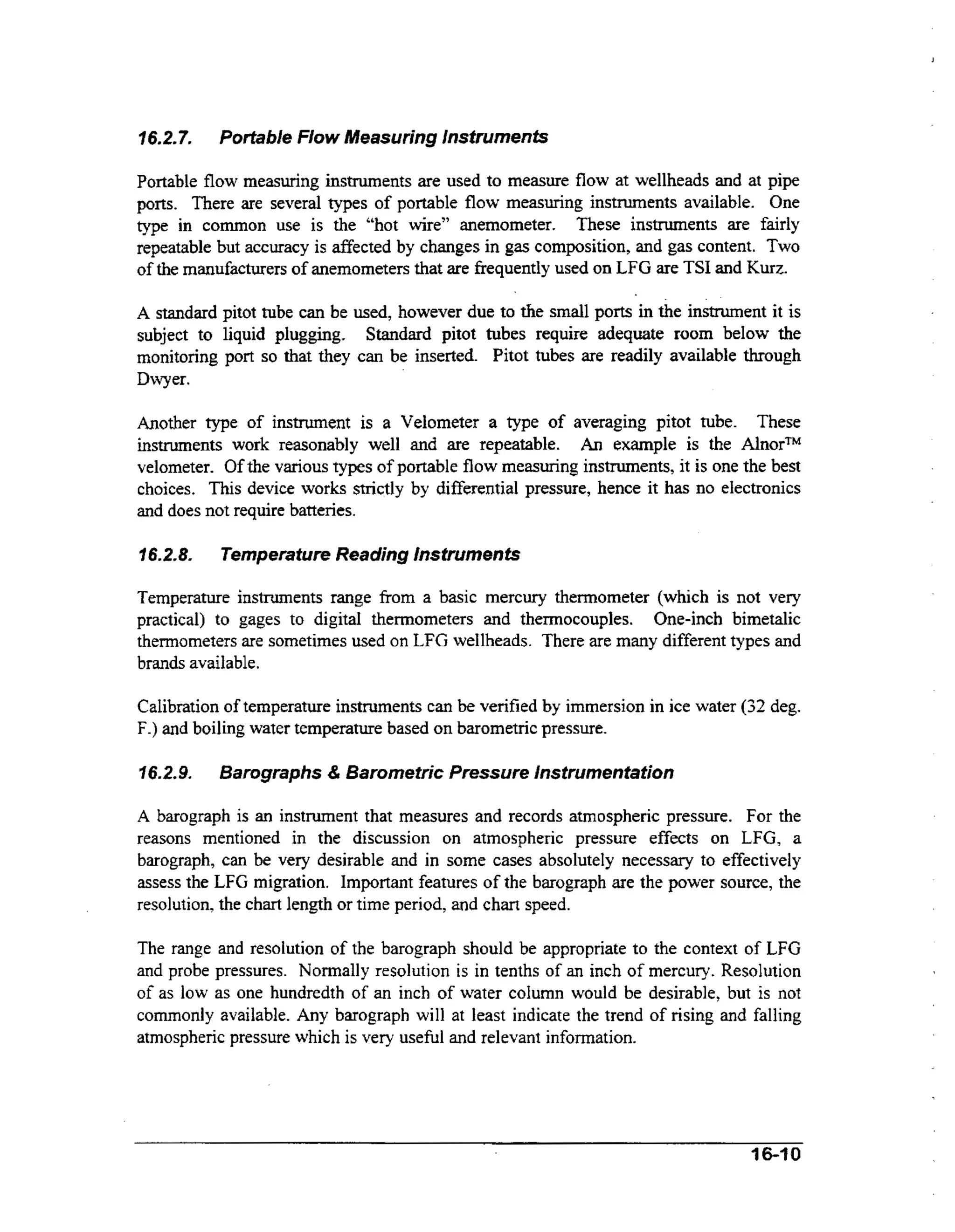 16.2.7.

Podable Flow Measuring lnstruments

Portable flow measuring instruments are used to measure flow at wellheads and at pipe
ports. There are several types of portable flow measuring instruments available. One
type in common use is the “hot wire” anemometer. These instruments are fairly
repeatable but accuracy is affected by changes in gas composition, and gas content. Two
of the manufacturers of anemometers that are frequently used on LFG are TSI and Kurz.
A standard pitot tube can be used, however due to the small ports in the instrument it is
subject to liquid plugging. Standard pitot tubes require adequate room below the
monitoring port so that they can be inserted. Pitot tubes are readily available through
Dwyer.

Another type of instrument is a Velometer a type of averaging pitot tube. These
instruments work reasonably well and are repeatable. An example is the AlnorTM
velometer. Of the various types of portable flow measuring instruments, it is one the best
choices. This device works strictly by differential pressure, hence it has no electronics
and does not require batteries.
7 6.2.8.

Temperature Reading Instruments

Temperature instruments range from a basic mercury thermometer (which is not very
practical) to gages to digital thermometers and thermocouples. One-inch bimetalic
thermometers are sometimes used on LFG wellheads. There are many different types and
brands available.
Calibration of temperature instruments can be verified by immersion in ice water (32 deg.
F.) and boiling water temperature based on barometric pressure.
76.2.9.

Barographs & Barometric Pressure Instrumentation

A barograph is an instrument that measures and records atmospheric pressure. For the
reasons mentioned in the discussion on atmospheric pressure effects on LFG, a
barograph, can be very desirable and in some cases absolutely necessary to effectively
assess the LFG migration. Important features of the barograph are the power source, the
resolution, the chart length or time period, and chart speed.

The range and resolution of the barograph should be appropriate to the context of LFG
and probe pressures. Normally resolution is in tenths of an inch of mercury. Resolution
of as low as one hundredth of an inch of water column would be desirable, but is not
commonly available. Any barograph will at least indicate the trend of rising and falling
atmospheric pressure which is very useful and relevant information.

I6-t 0

 