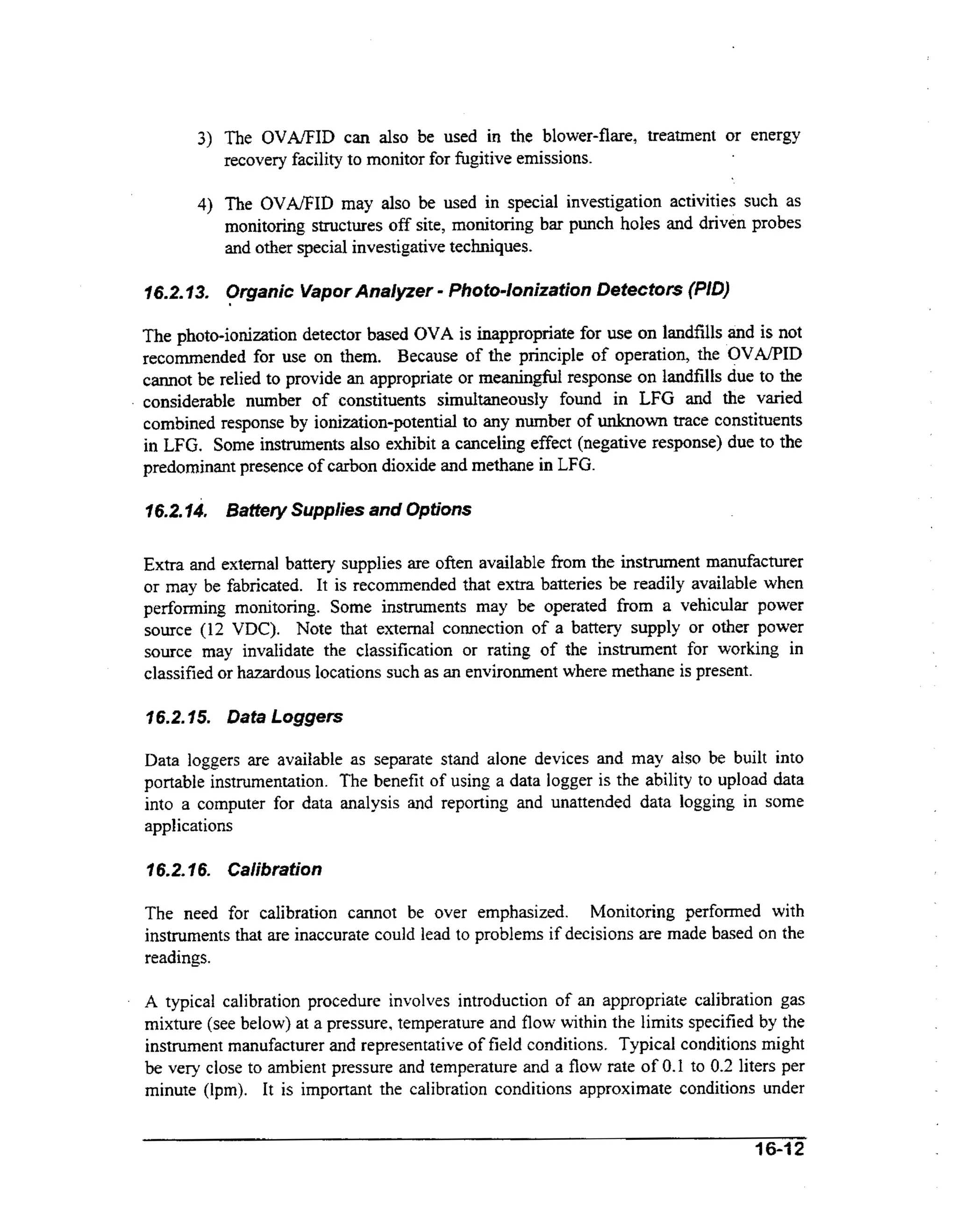 3) The O V M I D can also be used in the blower-flare, treatment or energy
recovery facility to monitor for fugitive emissions.
4) The OVA/FID may also be used in special investigation activities such as

monitoring structures off site, monitoring bar punch holes and driven probes
and other special investigative techniques.

-

16.2.73. Organic Vapor Analyzer Photodonizafion Detectors (PID)

The photo-ionization detector based OVA is inappropriate for use on landfills and is not
recommended for use on them. Because of the principle of operation, the OVAPID
cannot be relied to provide an appropriate or meaningful response on landfills due to the
considerable number of constituents simultaneously found in LFG and the varied
combined response by ionization-potential to any number of unknown trace constituents
in LFG. Some instruments also exhibit a canceling effect (negative response) due to the
predominant presence of carbon dioxide and methane in LFG.
16.2.74, Battery Supplies and Options

Extra and external battery supplies are often available from the instrument manufacturer
or may be fabricated. It is recommended that extra batteries be readily available when
perfonning monitoring. Some instruments may be operated from a vehicular power
source (12 VDC). Note that external connection of a battery supply or other power
source may invalidate the classification or rating of the instrument for working in
classified or hazardous locations such as an environment where methane is present.
16.2.15. Data Loggers

Data loggers are available as separate stand alone devices and may also be built into
portable instrumentation. The benefit of using a data logger is the ability to upload data
into a computer for data analysis and reporting and unattended data logging in some
applications
7 6.2. I 6. Calibration
The need for calibration cannot be over emphasized. Monitoring performed with
instruments that are inaccurate could lead to problems if decisions are made based on the
readings.
.

A typical calibration procedure involves introduction of an appropriate calibration gas
mixture (see below) at a pressure, temperature and flow within the limits specified by the
instrument manufacturer and representative of field conditions. Typical conditions might
be very close to ambient pressure and temperature and a flow rate of 0.1 to 0.2 liters per
minute (lpm). It is important the calibration conditions approximate conditions under
16-12

 