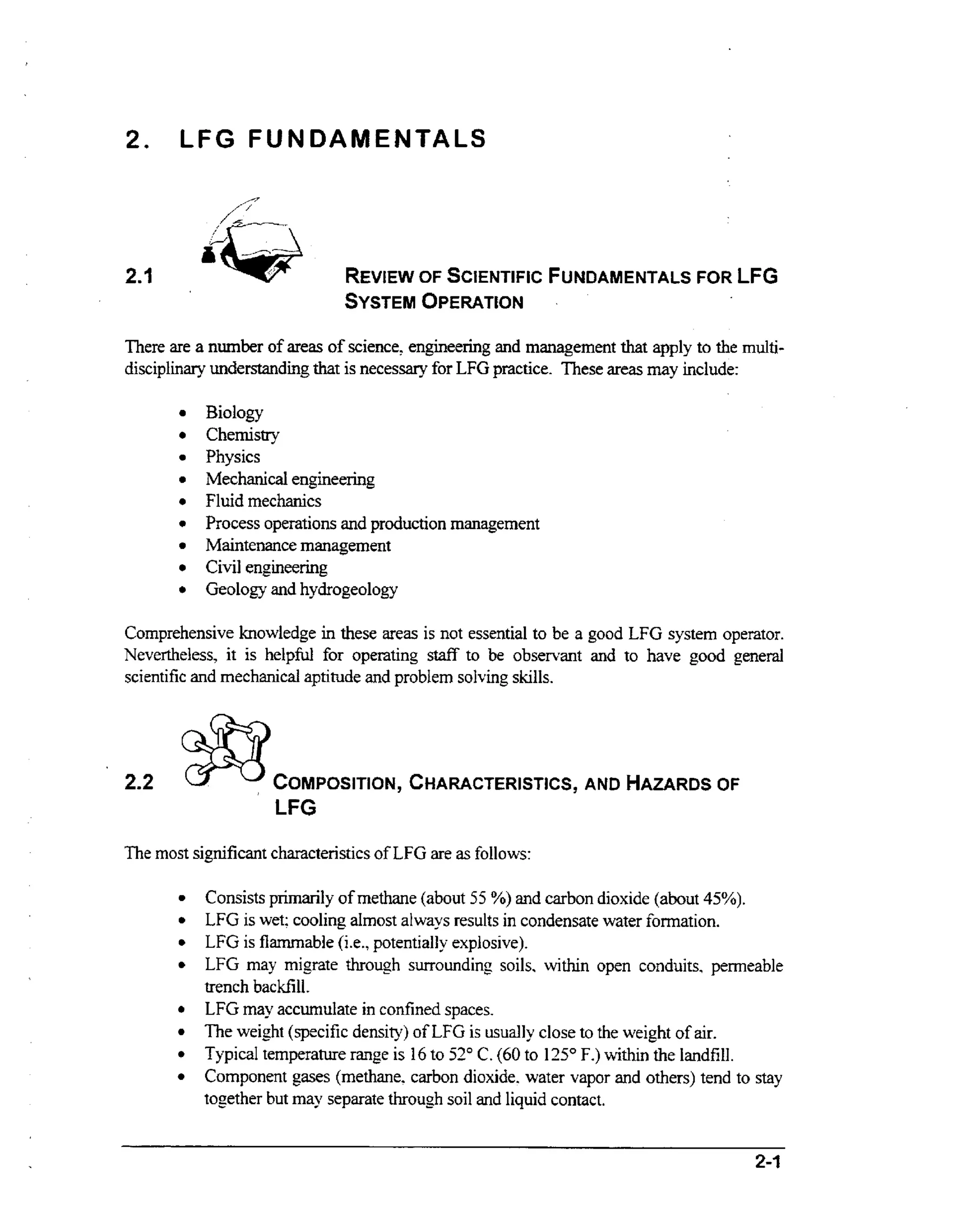 2. LF G FU N DAM E NTA LS

SYSTEM
OPERATION
There are a number of areas of science, engineering and management that apply to the multidisciplinary understanding that is necessary for LFG practice. These areas may include:

Biology
Chemistry
Physics
Mechanical engineering
Fluid mechanics
Process operations and production management
Maintenance management
Civil engineering
Geology and hydrogeology
Comprehensive knowledge in these areas is not essential to be a good LFG system operator.
Nevertheless, it is helpfd for operating staff to be observant and to have good general
scientific and mechanical aptitude and probtem solving skills.

2.2

COMPOSITION, CHARACTERISTICS, AND

HAZARDS
OF

LFG
The most significant characteristicsof LFG are as follows:
Consists primarily of methane (about 55 %) and carbon dioxide (about 45%).
LFG is wet; cooling almost aIways results in condensate water formation.
LFG is flammable (i-e.,potentially explosive).
LFG may migrate through surrounding soils, within open conduits, permeable
trench backfill.
LFG may accumulate in confined spaces.
The weight (specific density) of LFG is usually close to the weight of air.
Typical temperature range is 16 to 52" C.(60 to 125" F.) within the Iandfill.
Component gases (methane. carbon dioxide. water vapor and others) tend to stay
together but may separate through soil and liquid contact.

 