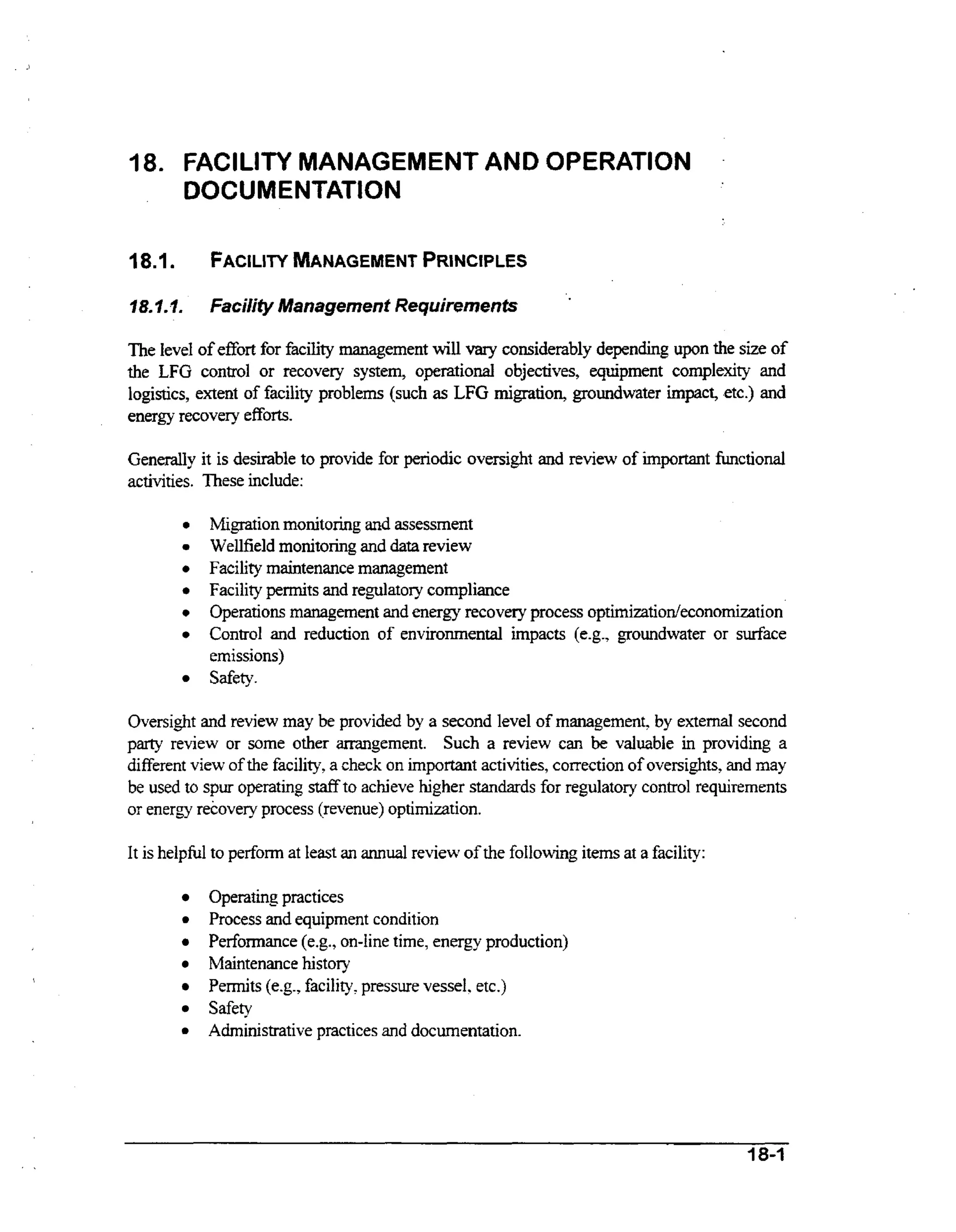 1

18. FACILITY MANAGEMENT AND OPERATION
DOCUMENTATlON
18.1

FACILITY
MANAGEMENT
PRINCIPLES

78. I.1.

.

Facility Management Requirements

The level of effort for facility management will vary considerably depending u p n the size of
the LFG control or recovery system, operational objectives, equipment complexity and
logistics, extent of facility problems (such as LFG migration, groundwater impact, etc.) and
energy recovery efforts.
Generally it is desirable to provide for periodic oversight and review of important functional
activities. These include:
0
0

0
0

0
0

Migration monitoring and assessment
Wellfield monitoring and data review
Facility maintenance management
Facility pennits and regulatory compliance
Operations management and energy recovery process optimizatiodeconomization
Control and reduction of environmental impacts (e-g., groundwater or surface
emissions)
Safety.

Oversight and review may be provided by a second level of management, by external second
party review or some other arrangement. Such a review can be valuable in providing a
different view of the facility, a check on important activities, correction of oversights, and may

be used to spur operating staff to achieve hgher standards for regulatory control requirements
or energy recovery process (revenue) optimization.
It is helpful to perform at least an annual review of the following items at a facility:

Operating practices
Process and equipment condition
Performance (e.g., on-line time, energy production)
Maintenance history
Permits (e.g., facility, pressure vessel. etc.)
Safety
Administrative practices and documentation.

I8-1

 