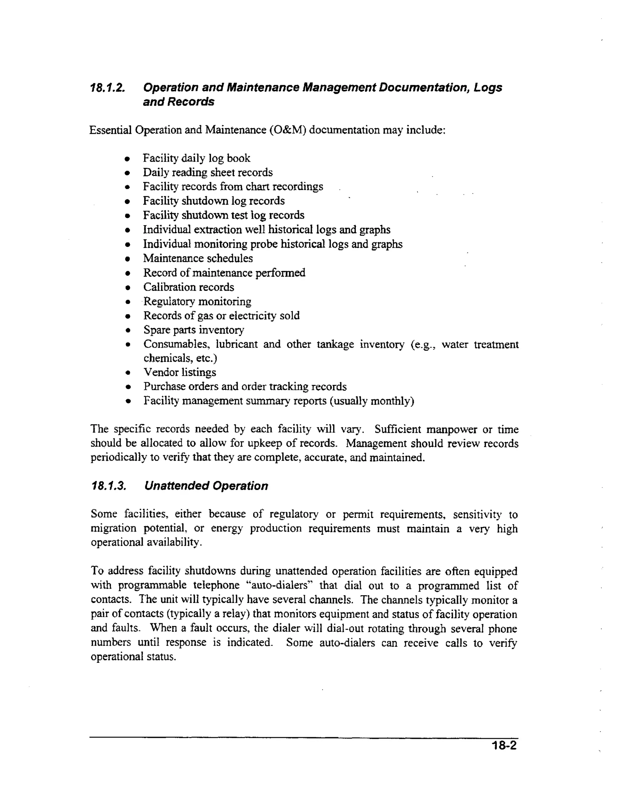 Operation and Maintenance Management Documentation, Logs
and Records

V8.f.2.

Essential Operation and Maintenance (O&M) documentation may include:

0

0

0

0

0

Facility daily log book
Daily reading sheet records
Facility records from chart recordings
Facility shutdown log records
Facility shutdown test log records
Individual extraction well historical logs and graphs
Individual monitoring probe historical logs and graphs
Maintenance schedules
Record of maintenance performed
Calibration records
Regulatory monitoring
Records of gas or electricity sold
Spare parts inventory
Consumables, lubricant and other tankage inventory (e.g., water treatment
chemicals, etc.)
Vendor listings
Purchase orders and order tracking records
Facility management summary reports (usually monthly)

The specific records needed by each facility will vary. Sufficient manpower or time
should be allocated to allow for upkeep of records. Management should review records
periodically to verify that they are complete, accurate, and maintained.
18. L3.

Unattended Operation

Some facilities, either because of regulatory or pennit requirements, sensitivity to
migration potential, or energy production requirements must maintain a very high
operational availability.

To address facility shutdowns during unattended operation facilities are often equipped
with programmable telephone “auto-dialers” that dial out to a programmed list of
contacts. The unit will typically have several channels. The channels typically monitor a
pair of contacts (typically a relay) that monitors equipment and status of facility operation
and faults. When a fault occurs, the dialer will dial-out rotating through several phone
numbers until response is indicated. Some auto-dialers can receive calls to verify
operational status.

18-2

 