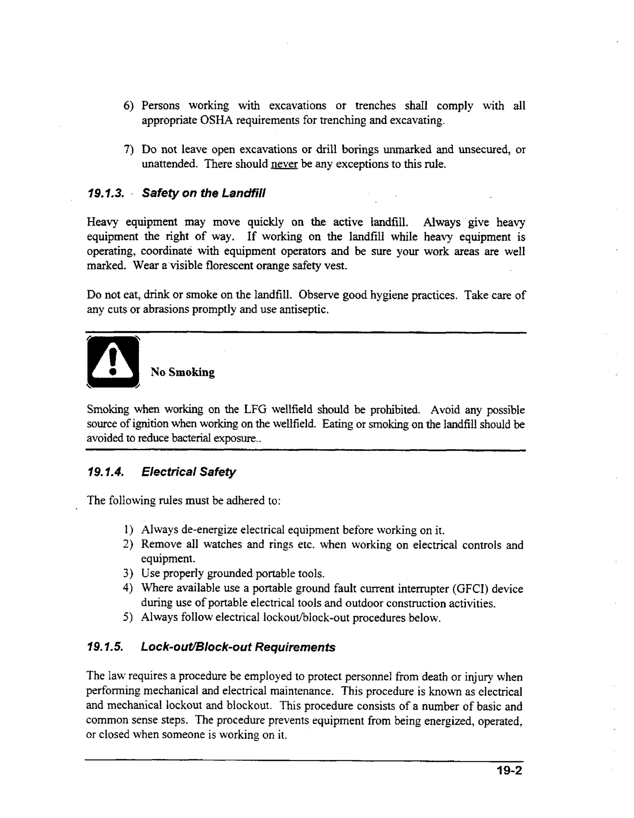 6) Persons working wt excavations or trenches shall comply with all
ih
appropriate OSHA requirements for trenching and excavating.

7) Do not leave open excavations or drill borings unmarked and unsecured, or
unattended. There should never be any exceptions to this rule.
19.1.3.

a

Safety on the LancMil

Heavy equipment may move quickly on the active landfdl. Always 'give heavy
equipment the right of way. If working on the landfill while heavy equipment is
ih
operating, coordinate wt equipment operators and be sure your work areas are well
marked. 'Wear a'visible florescent orange safety vest.

Do not eat, drink or smoke on the landfill. Observe good hygiene practices. Take care of
any cuts or abrasions promptly and use antiseptic.

No Smoking
Smoking when working on the LFG wellfield should be prohibited. Avoid any possible
source of ignition when working on the wellfield. Eating or smoking on the landfill should be
avoided to reduce bacterial exposure..
~

19.7.4.

__

Eiectrical Safety

The following rules must be adhered to:
Always de-energize electrical equipment before working on it.
Remove all watches and rings etc. when working on electrical controls and
equipment.
Use properly grounded portable tools.
Where available use a portable ground fault current intempter (GFCI) device
during use of portable electrica1tools and outdoor construction activities.
Always follow electrical lockouthlock-out procedures below.
Lock-ouVBlock-out Requirements
The law requires a procedure be employed to protect personnel from death or injury when
performing mechanical and electrical maintenance. This procedure is known as electrical
and mechanical lockout and blockout. This procedure consists of a number of basic and
common sense steps. The procedure prevents equipment from being energized, operated,
or closed when someone is working on it.
4 9-2

 