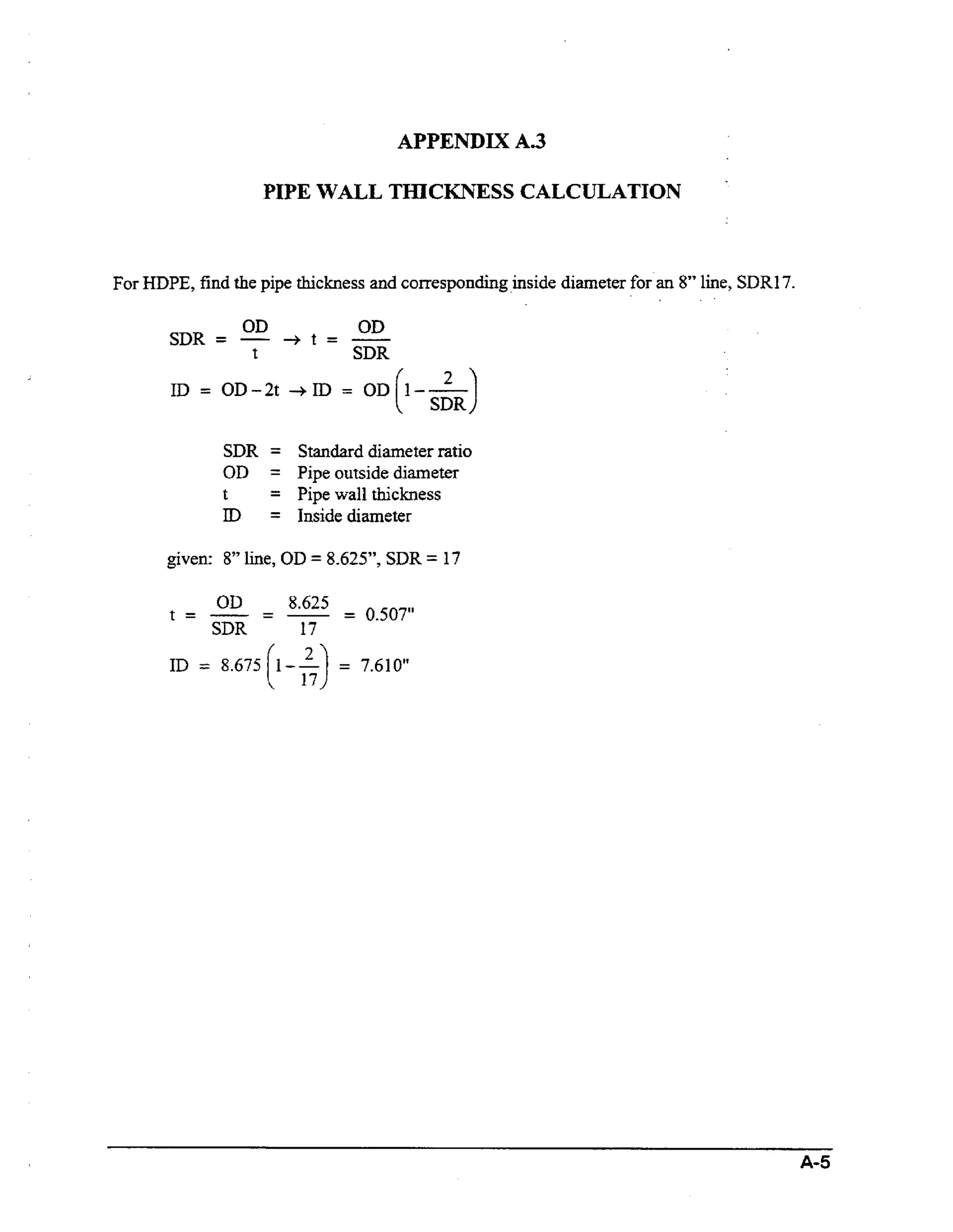 APPENDIX A.3

PIPE WALL THICKNESS CALCULATION

For HDPE,find the pipe thickness and corresponding inside diameter for an 8” line, SDRl7.
SDR =

OD

-+
t

OD
SDR

t = -

ID = OD-2t +n>

=

[

OD I--

skJ

SDR = Standard diameter ratio
OD = Pipe outside diameter
t
= Pipe wall thickness
I = Inside diameter
D
given: 8” line, OD = 8.625”, SDR = 17

OD
SDR

t = - = -

8.625
= 0.507”
17

ID = 8.675 [I-$)

=

7.610”

A-5

 