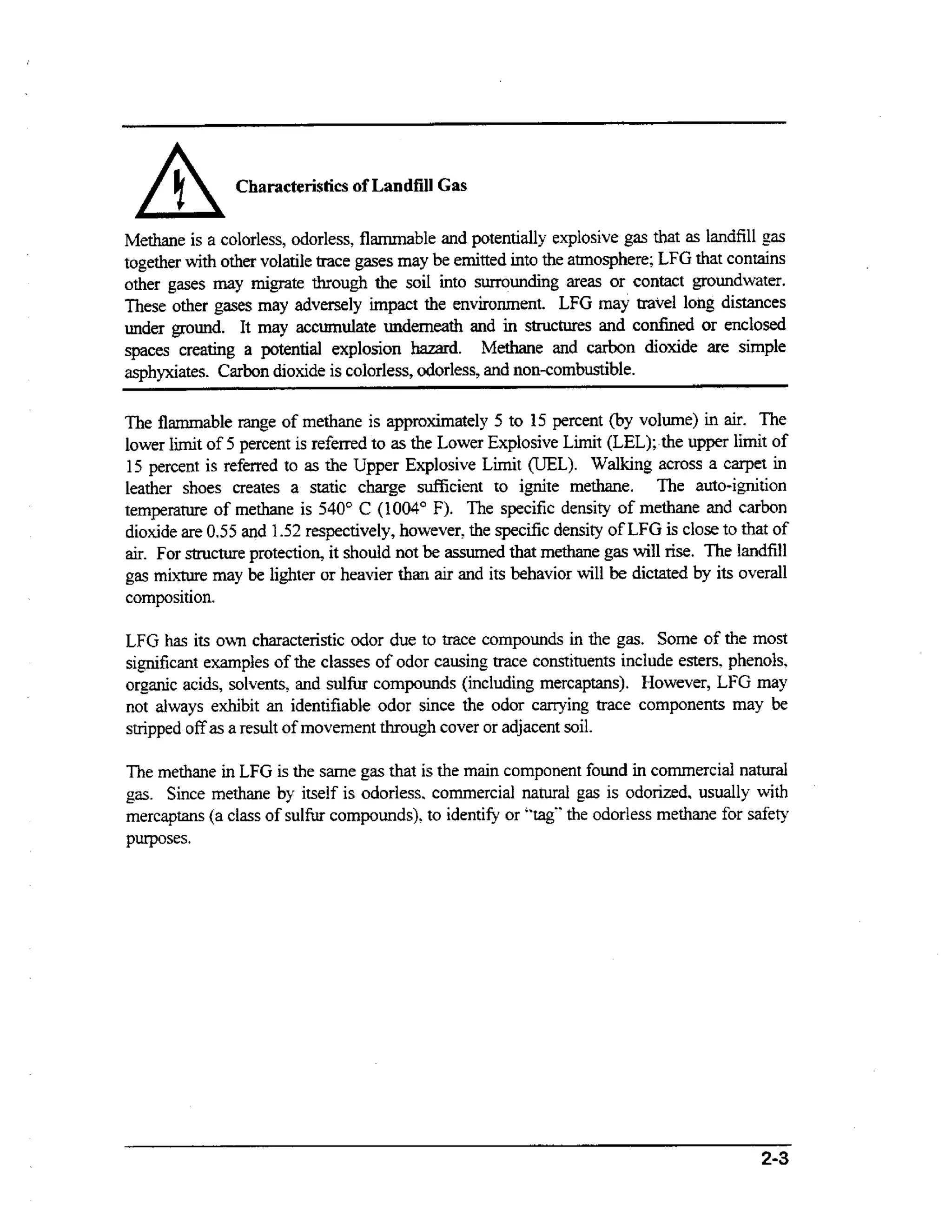 A

Characteristics of Landfill Gas

Methane is a colorless, odorless, flammable and potentially explosive gas that as landfill gas
together w t other volatile trace gases rnay be emitted into the atmosphere; LFG that contains
ih
other gases may migrate through the soil into surrounding areas or contact groundwater.
These other gases rnay adversely impact the environment. LFG may travel long distances
under ground. It may accumulate underneath and in structures and confined or enclosed
spaces creating a potential explosion hazard. Methane and carbon dioxide are simple
asphyxiates. Carbon dioxide is colorless, odorless, and non-combustible.
The flammable m g e of methane is approximately 5 to 15 percent (by volume) in air. The
lower limit of 5 percent is referred to as the Lower Explosive Limit (LEL); the upper limit of
15 percent is referred to as the Upper Explosive Limit (UEL). Walking across a carpet in
leather shoes creates a static charge sufficient to ignite methane. The auto-ignition
temperature of methane is 540" C (1004" F). The specific density of methane and carbon
dioxide are 0.55 and 1.52 respectively, however, the specific density of LFG is close to that of
a r For structure protection, it should not be assumed that methane gas will rise. The landfill
i.
gas mixture may be lighter or heavier than air and its behavior will be dictated by its overall
composition.

LFG has its own characteristic odor due to trace compounds in the gas. Some of the most
significant examples of the classes of odor causing trace constituents include esters, phenols,
organic acids, solvents, and sulfur compounds (including rnercaptans). However, LFG may
not always exhibit an identifiable odor since the odor carrying trace components may be
stripped off as a result of movement through cover or adjacent soil.
The methane in LFG is the same gas that is the m i component found in commercial natural
an
gas. Since methane by itself is odorless. commercial natural gas is odorized, usually wt
ih
mercaptans (a class of s u l h compounds). to identify or "tag.' the odorless methane for safety
purposes.

 