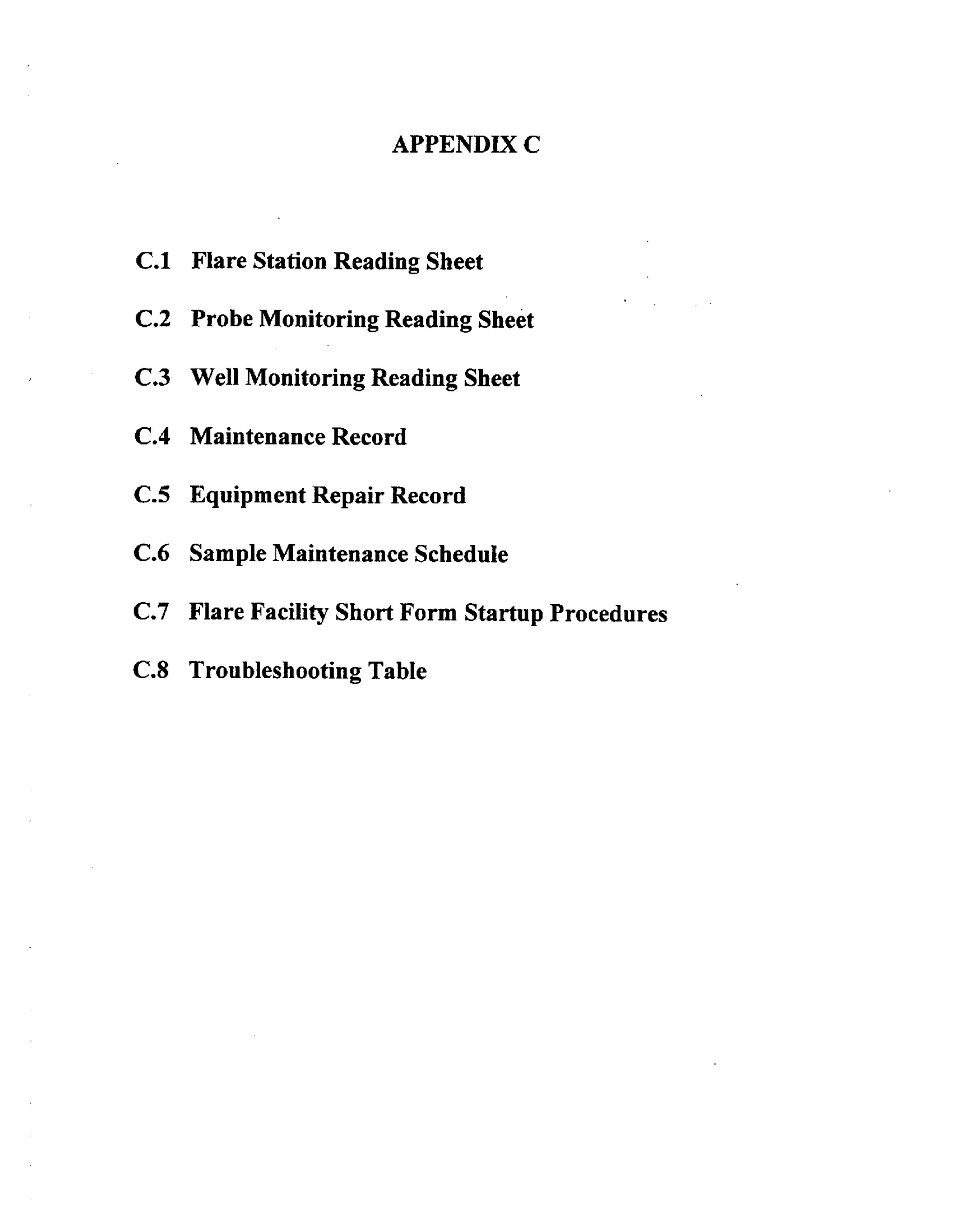 APPENDIX C

C.1 Flare Station Reading Sheet

C.2 Probe Monitoring Reading Sheet

C.3 Well Monitoring Reading Sheet
C.4 Maintenance Record

C.5 Equipment Repair Record
C.6 Sample Maintenance Schedule
C.7 Flare Facility Short Form Startup Procedures

C.8 Troubleshooting Table

 