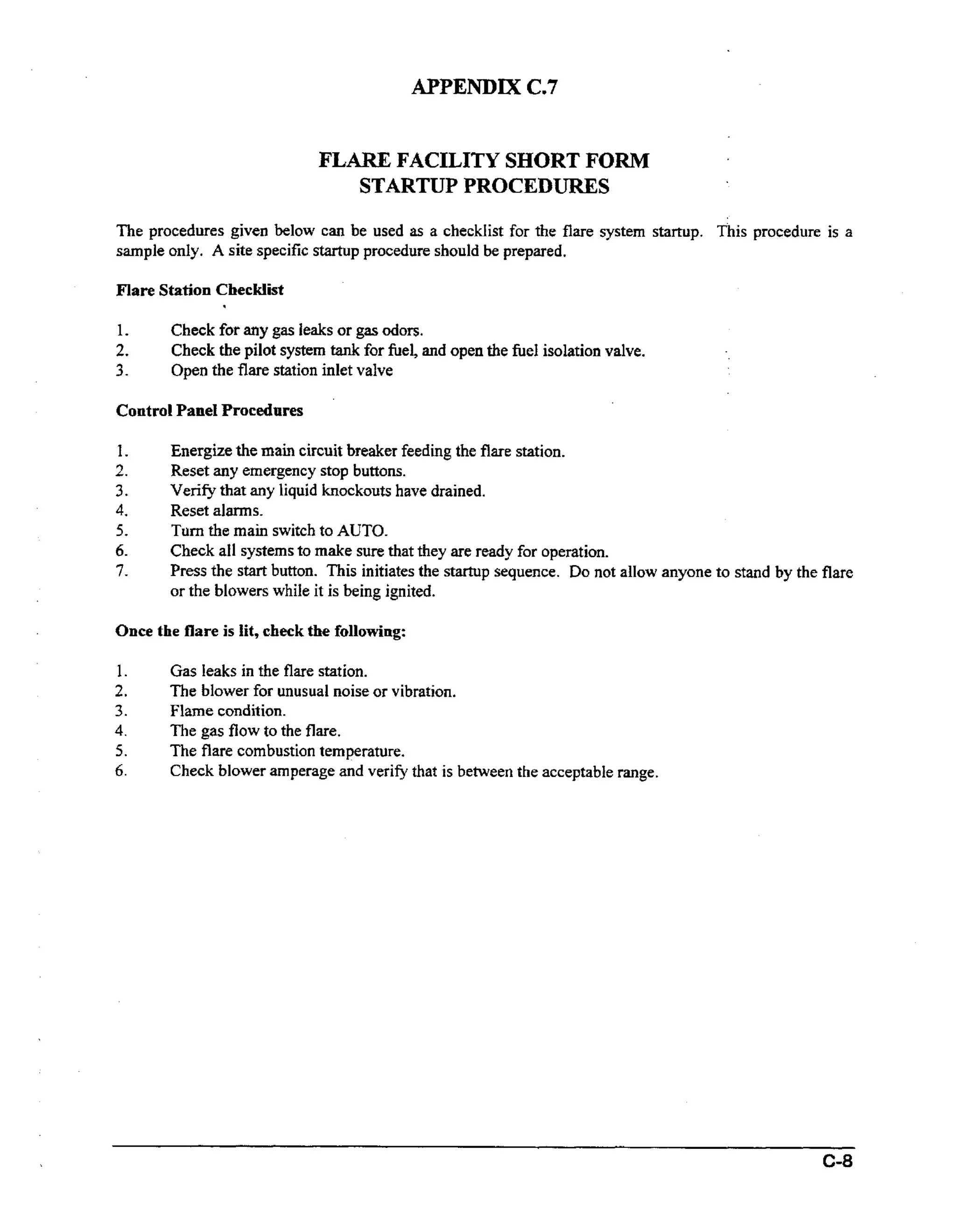 APPENDIX ( .
27
FLARE FACILITY SHORT FORM
STGRTUP PROCEDI,TRES
The procedures given below can be used as a checklist for the flare system startup. This procedure is a
sample only. A site specific startup procedure should be prepared.
Flare Station Checklist

.

1.

2.
3.

Check for any gas leaks or gas odors.
Check the pilot system t n for fuel, and open the firel isolation valve.
ak
Open the flare station inlet valve

Control Panel Procedures
1.
2.

3.
4.

5.
6.
7.

Energize the main circuit breaker feeding the flare station.
Reset any emergency stop buttons.
Verify that any liquid knockouts have drained.
Reset alarms.
Turn the main switch to AUTO.
Check all systems to make sure that they are ready for operation.
Press the start button. This initiates the startup sequence. Do not allow anyone to stand by the flare
or the blowers while it is being ignited.

Once the flare is lit, check the following:
1.

2.
3.
4.
5.
6.

Gas leaks in the flare station.
The blower for unusual noise or vibration.
Flame condition.
The gas flow to the flare.
The flare combustion temperature.
Check blower amperage and verify that is between the acceptable range.

 