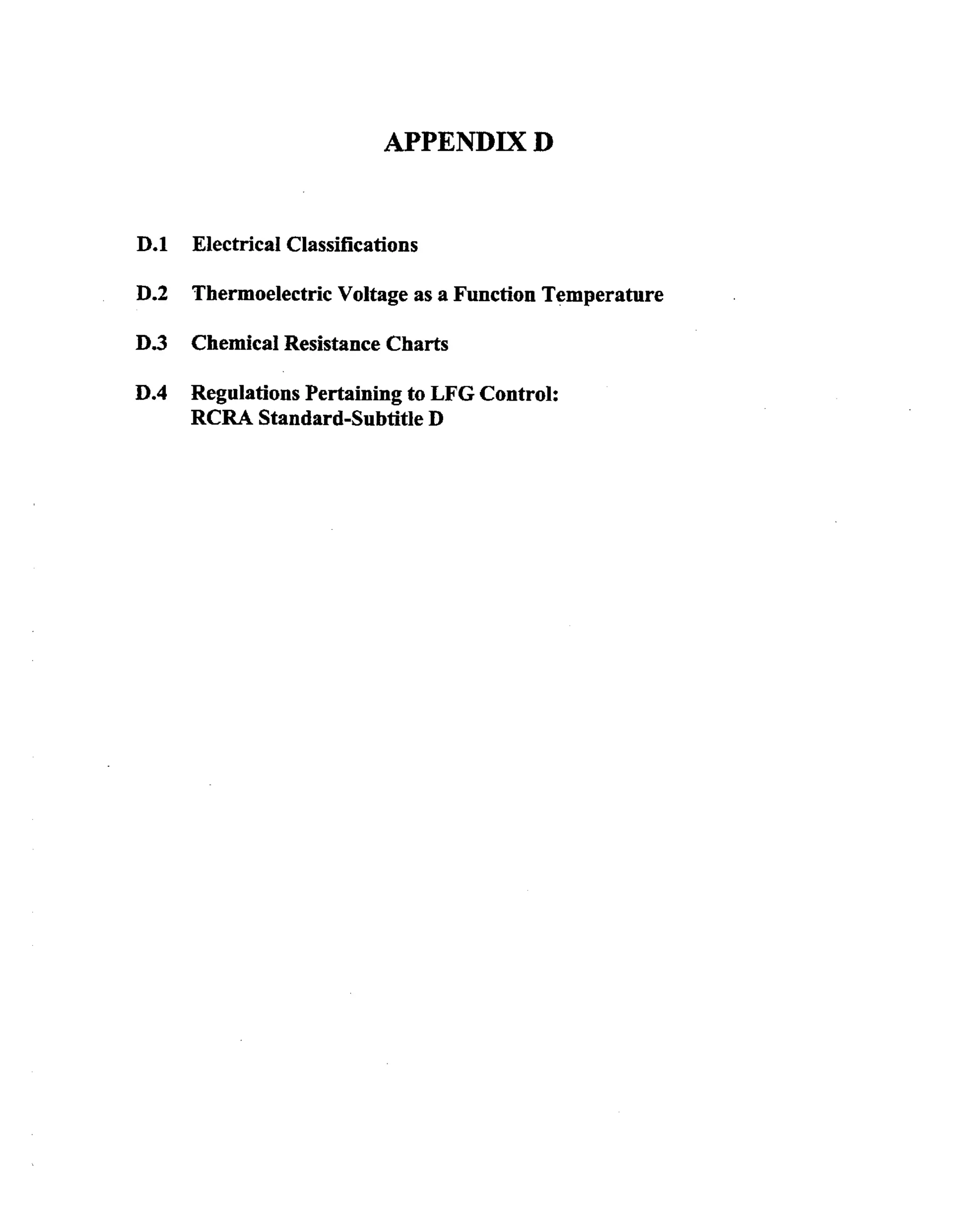 APPENDIX D

D.1

Electrical Classifications

D.2

Thermoelectric Voltage as a Function Temperature

D.3

Chemical Resistance Charts

D.4

Regulations Pertaining to LFG Control:
RCRA Standard-Subtitle D

 