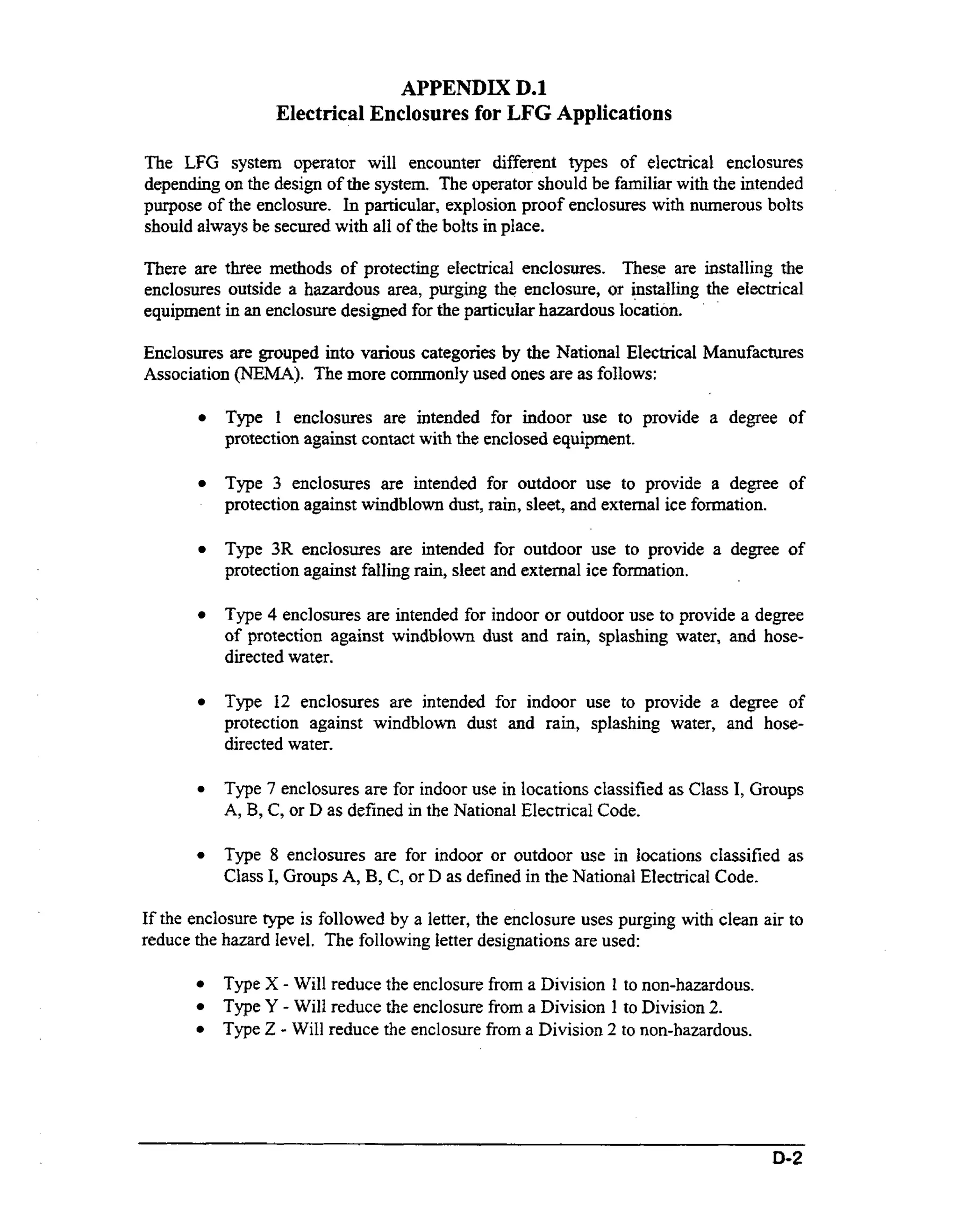 APPENDIX D.1
Electrical Enclosures for LFG Applications
The LFG system operator will encounter different types of electrical enclosures
depending on the design of the system. The operator should be familiar with the intended
purpose of the enclosure. In particular, explosion proof enclosures with numerous bolts
should always be secured with all of the bolts in place.
There are three methods of protecting electrical enclosures. These are installing the
enclosures outside a hazardous area, purging the encJosure, or installing the electrical
n
equipment i an enclosure designed for the particular hazardous location.
Enclosures are grouped into various categories by the National Electrical Manufactures
Association ("A). more commonly used ones are as follows:
?'he

Type 1 enclosures are intended for indoor use to provide a degree of
protection against contact with the enclosed equipment.
Type 3 enclosures are intended for outdoor use to provide a degree of
protection against windblown dust, rain, sleet, and external ice formation.
Type 3R enclosures are intended for outdoor use to provide a degree of
protection against falling rain, sleet and external ice formation.
Type 4 enclosures are intended for indoor or outdoor use to provide a degree
of protection against windblown dust and rain, splashing water, and hosedirected water.

Type 12 enclosures are intended for indoor use to provide a degree of
protection against windblown dust and rain, splashing water, and hosedirected water.
Type 7 enclosures are for indoor use in locations classified as Class I, Groups
A, B, C, or D as defined in the National Electrical Code.

Type 8 enclosures are for indoor or outdoor use in locations classified as
Class I, Groups A, B, C , or D as defined in the National Electrical Code.

If the enclosure type is followed by a letter, the enclosure uses purging with clean air to
reduce the hazard level. The following letter designations are used:
Type X - Will reduce the enclosure from a Division 1 to non-hazardous.
Type Y - Will reduce the enclosure from a Division 1 to Division 2.
Type 2 - Will reduce the enclosure from a Division 2 to non-hazardous.

D-2

 