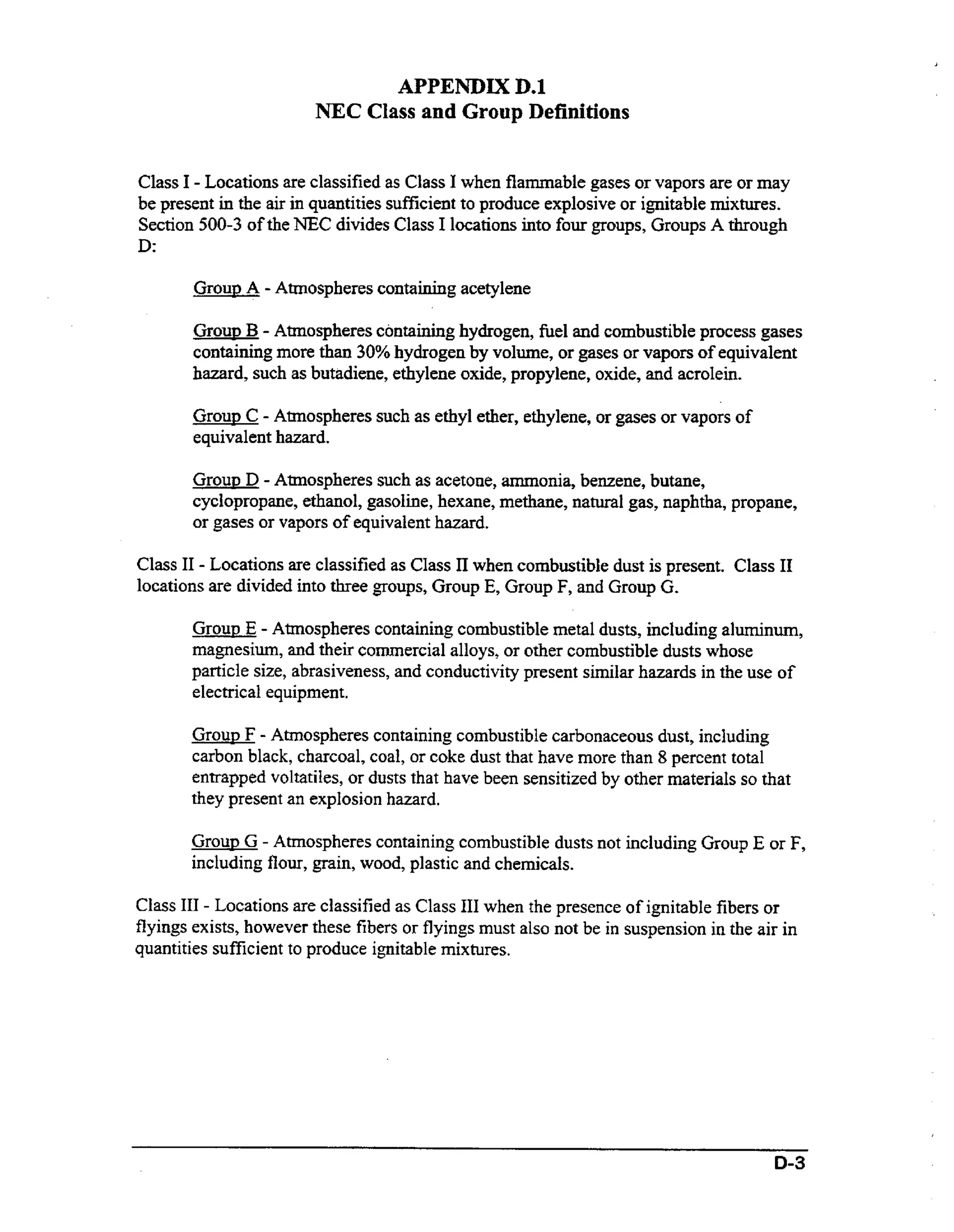 APPENDIX D.l
NEC Class and Group Definitions
Class I - Locations are classified as Class I when flammable gases or vapors are or may
be present in the air in quantities sufficient to produce explosive or ignitable mixtures.
Section 500-3 of the NEC divides Class I locations into four groups, Groups A through

D:
Grow A - Atmospheres containing acetylene
Group B - Atmospheres containing hydrogen, fuel and combustible process gases
containing more than 30% hydrogen by volume, or gases or vapors of equivalent
hazard, such as butadiene, ethylene oxide, propylene, oxide, and acrolein.
Group C - Atmospheres such as ethyl ether, ethylene, or gases or vapors of
equivalent hazard.

Group D - Atmospheres such as acetone, ammonia, benzene, butane,
cyclopropane, ethanol, gasoline, hexane, methane, natural gas, naphtha, propane,
or gases or vapors of equivalent hazard.

Class I1 - Locations are classified as Class I1 when combustible dust is present. Class I1
locations are divided into three groups, Group E, Group F, and Group G,
Group E - Atmospheres containing combustible metal dusts, including aluminum,
magnesium, and their commercial alloys, or other Combustible dusts whose
particle size, abrasiveness, and conductivity present similar hazards in the use of
electrical equipment.
Group F - Atmospheres containing combustible carbonaceous dust, including
carbon black, charcoal, coal, or coke dust that have more than 8 percent total
entrapped voltatiles, or dusts that have been sensitized by other materials so that
they present an explosion hazard.

Group G - Atmospheres containing combustible dusts not including Group E or F,
including flour, grain, wood, plastic and chemicals.
Class I11 - Locations are classified as Class I11 when the presence of ignitable fibers or
flyings exists, however these fibers or flyings must also not be in suspension in the air in
quantities sufficient to produce ignitable mixtures.

0-3

 