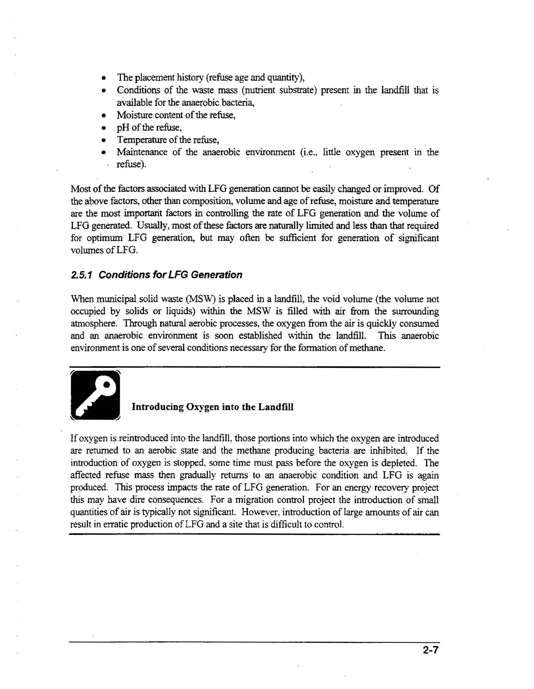 The placement history (refuse age and quantity),
Conditions of the waste m s (nutrient substrate) present in the landfill that is
as
available for the anaerobic bacteria,
Moisture content of the refuse,
pH of the refuse,
Temperature of the refuse,
Maintenance of the anaerobic environment (it., little oxygen present in the
refuse).

Most of the factors associated wt LFG generation cannot be easily changed or improved. Of
ih
the above factors, other than composition, volume and age of refuse, moisture and temperature
are the most important factors in controlling the rate of LFG generation and the volume of
LFG generated. Usually, m s of these factors are naturally limited and less than that required
ot
for optimum LFG generation, but may often be sufficient for generation of significant
volumes of LFG.
2.5.7 Conditions for LFG Generation
When municipal solid waste (MSW) is placed in a landfill, the void volume (the volume not
occupied by solids or liquids) within the MSW is filled with air fiorn the surrounding
atmosphere. Through natural aerobic processes, the oxygen from the air is quickly consumed
and an anaerobic environment is soon established within the landfill. This anaerobic
environment is one of several conditions necessary for the fonnation of methane.
~~

Introducing Oxygen into the Landfill

If oxygen is.reintroduced into the landfill. those portions into which the oxygen are introduced
are retwned to an aerobic state and the methane producing bacteria are inhibited. If the
introduction of oxygen is stopped. some time must pass before the oxygen is depleted. The
as
affected refuse m s then gradually returns to an anaerobic condition and LFG is again
produced. This process impacts the rate of LFG generation. For an energy recovery project
this may have dire consequences. For a migration control project the introduction of small
quantities of air is typically not significant. However, introduction of large amounts of air cm
result in emtic production of LFG and a site that is difficult to control.

2-7

 
