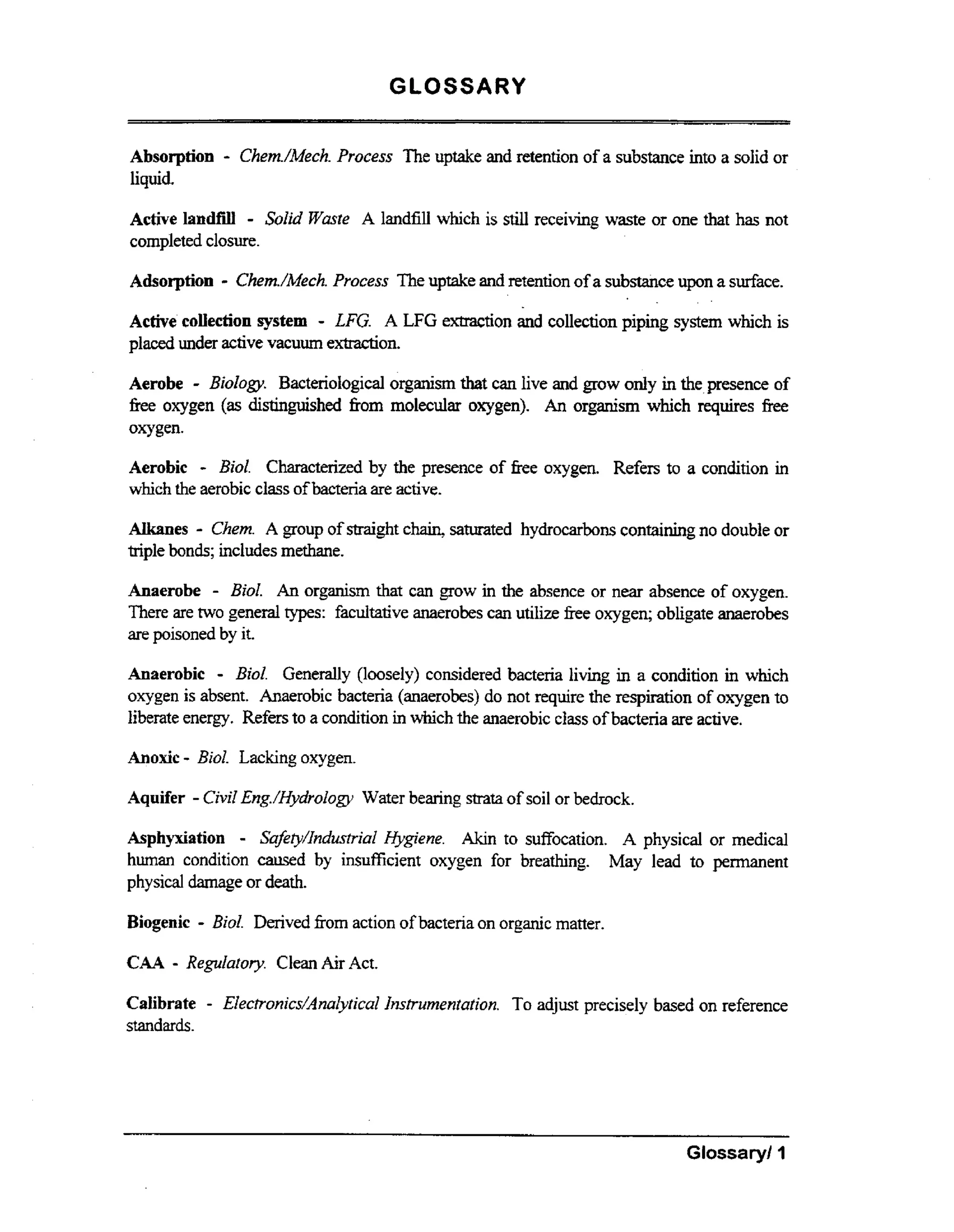 GLOSSARY
Absorption
liquid.

-

Chem./Mech.
Process The uptake and retention of a substance into a solid or

-

Active landfill SoZid W i l e A landfill which is still receiving waste or one that has not
completed closure.

- Chem./Mech.
Process The uptake and retention of a substance upon a sdace.
Active collection system - LFG. A LFG extraction and collection piping system which is
Adsorption

placed under active vacuum extraction.
Aerobe - BioZogy. Bacteriological organism that can live and grow only in the,presence of
free oxygen (as distinguished fiom molecular oxygen). An organism which requires fiee
oxygen.

-

Aerobic
BioZ. Characterized by the presence of fiee oxygen. Refers to a condition in
which the aerobic class of bacteria are active.

-

Alkanes Chem. A group of straight cham, saturated hydrocarbons containing no double or
triple bonds; includes methane.
Anaerobe - Bid. An organism that can grow in the absence or near absence of oxygen.
There are two general types: facultative anaerobes can utilize fiee oxygen; obligate anaerobes
are poisoned by it.
Anaerobic = Bid. Generally (loosely) considered bacteria living i a condition in which
n
oxygen is absent. Anaerobic bacteria (anaerobes) do not require the respiration of oxygen to
liberate energy. Refers to a condition in which the anaerobic class of bacteria are active.

Anoxic - Bid. Lacking oxygen.
Aquifer - Cvl Eng./HydroZogy Water bearing strata of soil or bedrock.
ii
Asphyxiation - Sufityhdustricd Hygiene. Akm to suffocation. A physical or medical
human condition caused by insuficient oxygen for breathing. May lead to permanent
physical damage or death.

Biogenic

CAA

- Bid

Derived from action of bacteria on organic matter.

- Replatory

Calibrate
standards.

-

Clean AirAct.

EZectronics/AnczZyticuZ Instrumentation. To adjust precisely based on reference

Glossary1 I

 