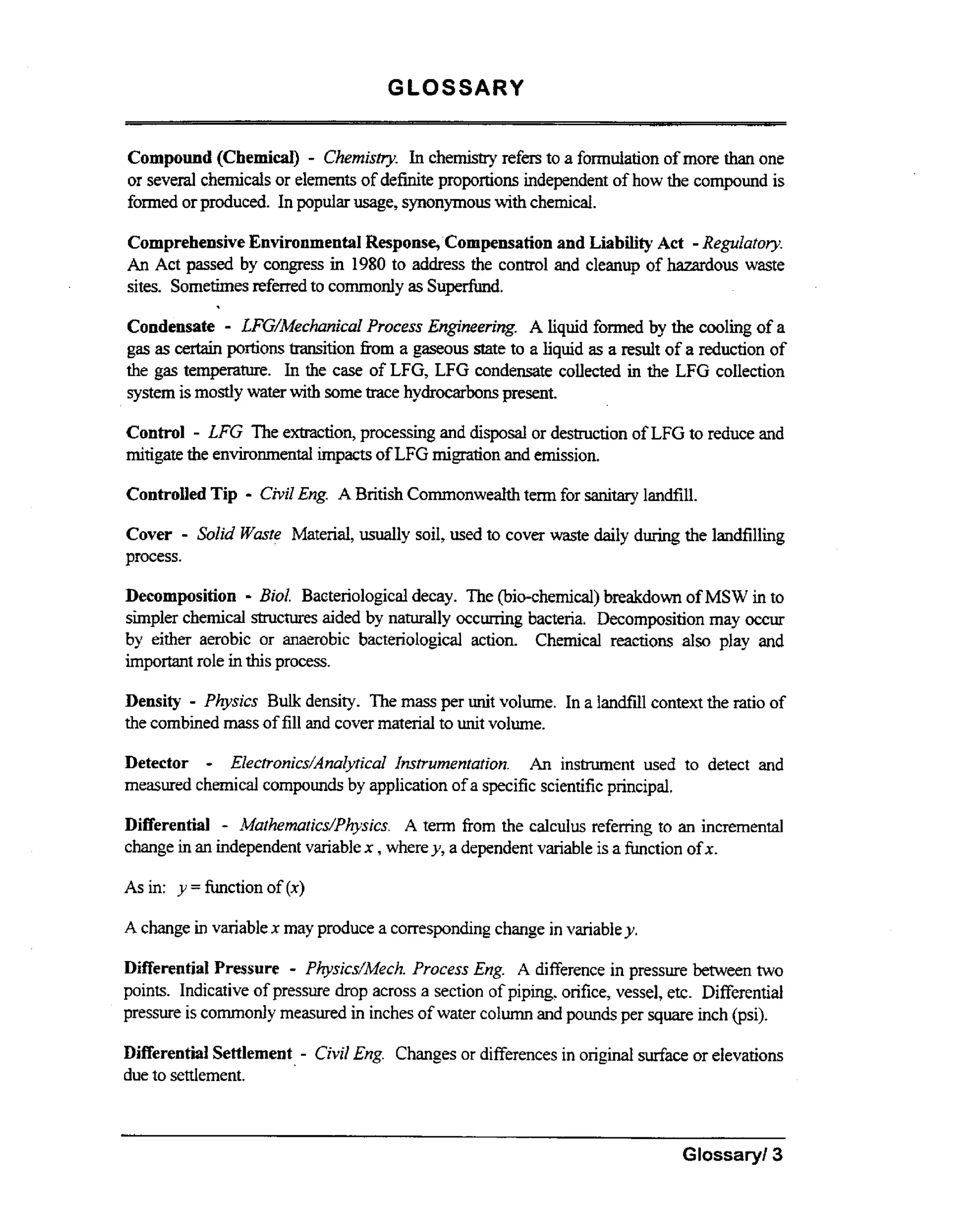 GLOSSARY
Compound (Chemical) - Chemisw. In c h e w refers to a formulation of more than one
or several chemicals or elements of definite proportions independent of how the compound is
fomed or produced. In popular usage, synonymous wt chemical.
ih
Comprehensive Environmental Response, Compensation and Liability Act - ReguZafory.
An Act passed by congress in 1980 to address the control and cleanup of hazardous waste
sites. Sometimes referred to commonly as Superfund.

.

-

Condensate LFG/Mechnicd Process Engineering. A liquid formed by the cooling of a
gas as certain portions transition fiom a gaseous state to a liquid as a r e d t of a reduction of
the gas t m e a u e In the case of LFG, LFG condensate collected in the LFG collection
eprtr.
system is mostly water wt some trace hydrocarbonspresent.
ih
Control

- LFG The extmction, processing and disposal or destruction of LFG to reduce and

mitigate the environmental impacts of LFG migration and emission.

Controlled Tip

- Civil Eng. A British Commonwealth term for sanitary landfill.

-

Cover Solid Waste Material, u d l y soil, used to cover waste daily during the landfilling
process.

-

Decomposition Bid. Bacteriological decay. The (bio-chemical) breakdown of MSW in to
simpler chemical structures aided by naturally occurring bacteria. Decomposition may occur
by either aerobic or anaerobic bacteriological action. Chemical reactions also play and
important role in this process.
Density - Physics Bulk density. The m s per unit volume. In a landfill context the ratio of
as
the combined mass of fill and cover material to unit volume.

-

Detector
Elecb-unics/AnalyricaI Instrumentation. An instrument used to detect and
measured chemical compounds by application of a specific scientific principal.

Differential - Mathematics/Physics. A term f o the calculus refemng to an incremental
rm
change in an independent variable x ,where y, a dependent variable is a function of x.

As in: y = h c t i o n of (x)
A change in variable x may produce a corresponding change in variabley .

Differential Pressure - Physiics/Mech. Process Eng. A difference in pressure between two
points. Indicative of pressure drop across a section of piping, orifice, vessel, etc. Differential
pressure is commonly m a u e in inches of water column and pounds per square inch (psi).
esrd
Differential Settlement
due to settlement.

- Civil Eng.

Changes or differences in original surface or elevations

Glossaryl3

 