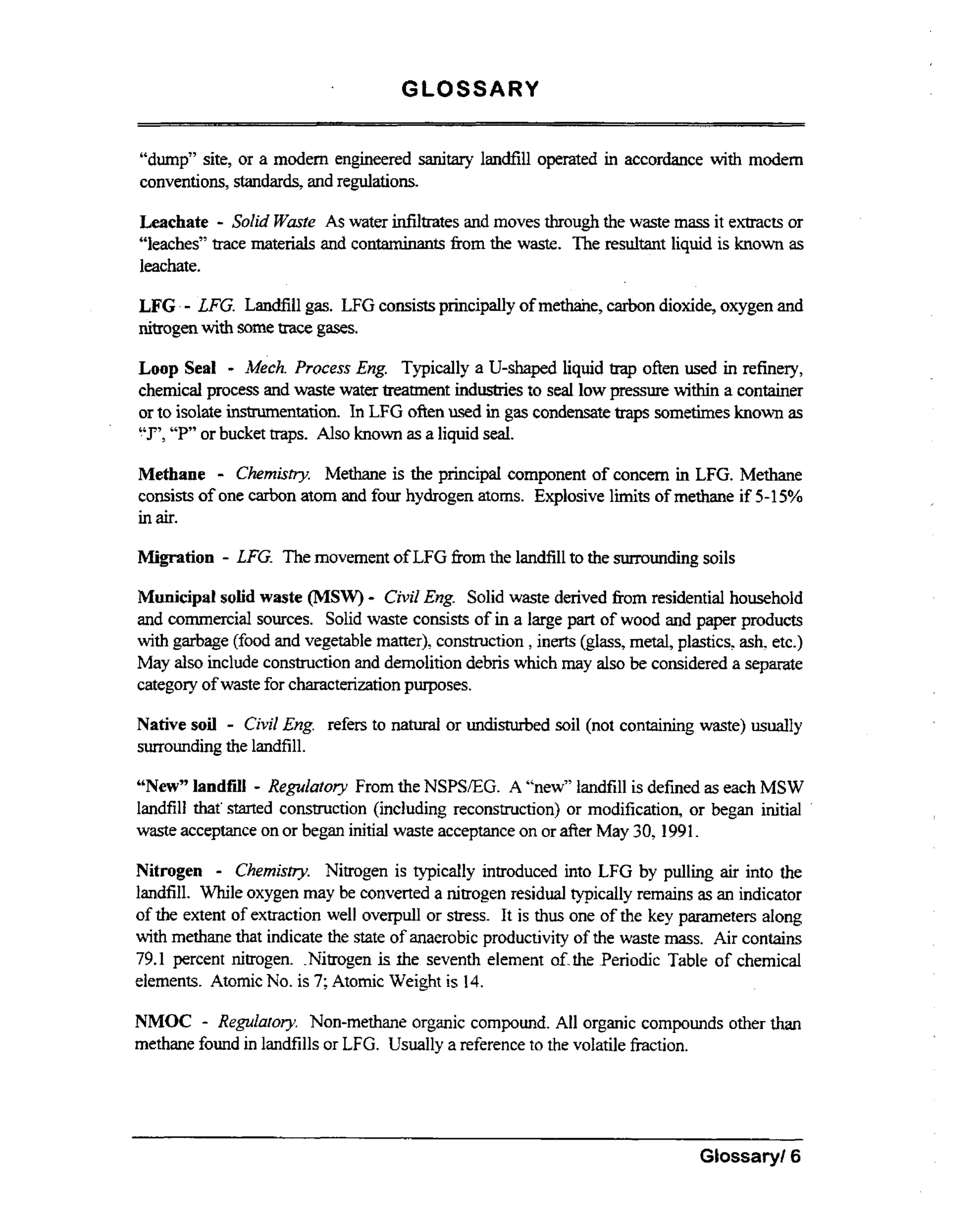 GLOSSARY
“dump” site, or a modem engineered sanitary landfill operated in accordance wt modem
ih
conventions, standards, and regulations.

-

Leachate SoZid Waste As water infiltrates and moves through the waste mass it extracts or
“leaches” trace materials and contaminants fiom the waste. The resultant liquid is known as
leachate.

LFG . - LFG. Landfill gas. LFG consists principally of methane, carbon dioxide, oxygen and
nitrogenwith some trace gases.
Loop Seal - Mech. Process Eng. Typically a U-shaped liquid trap often used in refinery,
chemical process and waste water treatment industries to seal low pressure within a container
or to isolate instrumentation. In LFG often used in gas condensate traps sometimes known as
T’, or bucket traps. Also known as a liquid seal.
“P

-

Methane
Chemistry. Methane is the principal component of concem in LFG. Methane
consists of one carbon atom and four hydrogen atoms. Explosive limits of methane if 545%
in air.
Migration

- LFG. The movement of LFG from the landfill to the sunomding soils

-

Municipal soiid waste (MSW) CiviZ Eng. Solid waste derived fiom residential household
and commercial sources. Solid waste consists of i a large part of wood and paper products
n
wt garbage (food and vegetable matter), construction , inerts (glass, metal, plastics, ash. etc.)
ih
May also include construction and demolition debris which may also be considered a separate
category of waste for characterizationpurposes.

-

Native soil Civil Eng. refers to natural or undisturbed soil (not containing waste) usually
surrounding the landfill.

-

“New” landfill Reguhtory From the NSPSEG. A “new” landfill is defined as each MSW
landfill that’started construction (including reconstruction) or modification, or began initial
waste acceptance on or began initial waste acceptance on or afier May 30,1991.

-

Nitrogen
Chemistry. Nitrogen is typically introduced into LFG by pulling air into the
landfill. While oxygen may be converted a nitrogen residual typically remains as an indicator
of the extent of extraction well overpull or stress. It is thus one of the key parameters along
wt methane that indicate the state of anaerobic productivity of the waste mass. Air contains
ih
79.1 percent nitrogen. Nitrogen is rhe seventh element afAhe .Periodic Table of chemical
elements. Atomic No. is 7; Atomic Weight is 14.

NMOC - Regulatory. Non-methane organic compound. All organic compounds other than
methane found in landfills or LFG. Usually a reference to the volatile fraction.

~~

Glossary/ 6

 