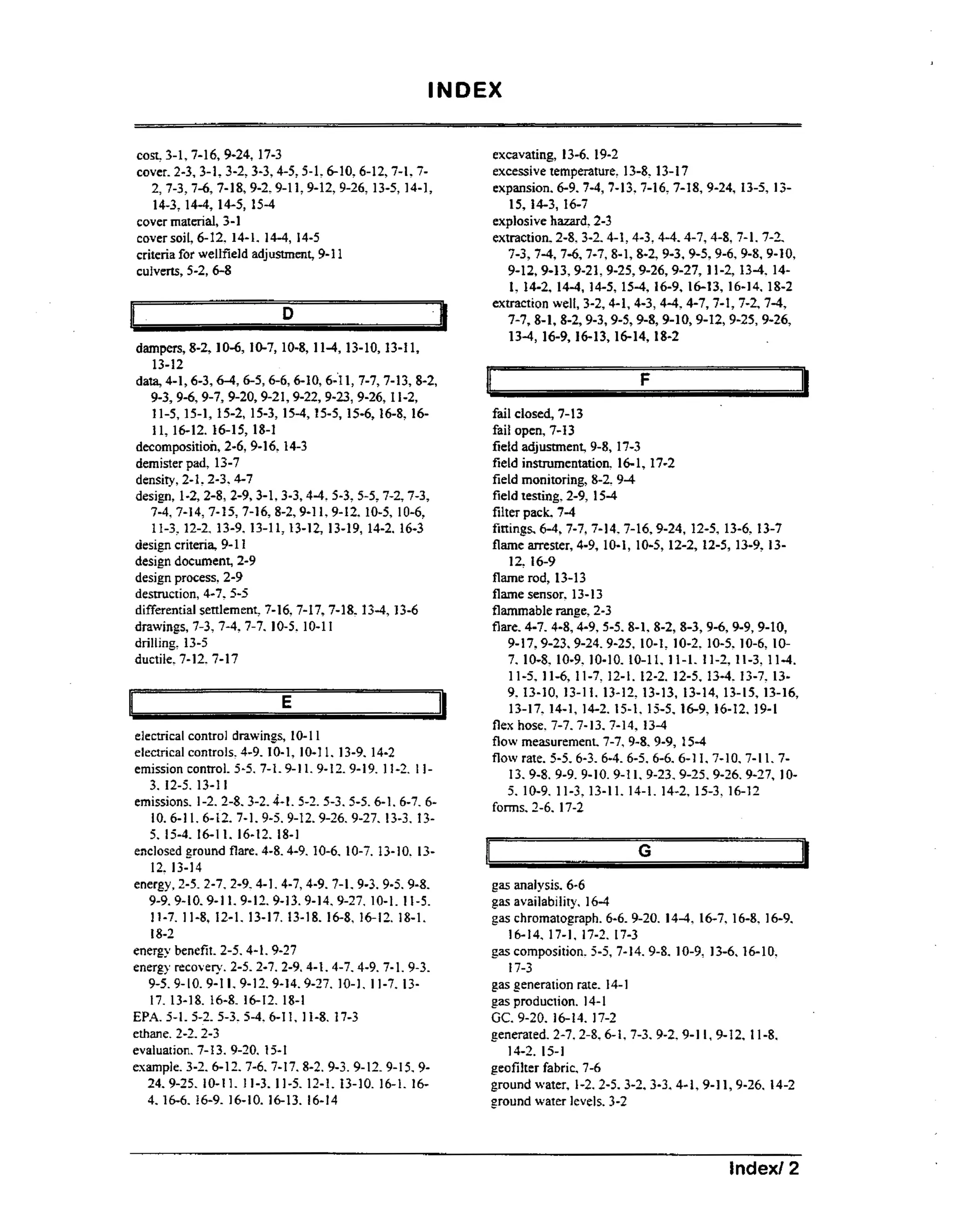 INDEX
excavating, 13-6. 19-2
excessive temperature. 13-8,13-17
expansion. 6-9.7 4 7-13,7-16,7-18,9-24,13-5, 13-,
15, 14-3, 16-7
explosive hazard, 2-3
extraction. 2-8,3-2.4-1.4-3.4-4.4-7.4-8. 7-1. 7-2.
7-3,7-4,7-6,7-7,8-1, 9-3,9-5,9-6,9-8,
8-2,
9-10,
9-12,9-13,9-21,9-25,9-26,9-27, 11-2,13-4. 14-

cost, 3-1,7-16,
9-24,17-3
cover. 2-3,3-1,3-2,3-3,4-5,5-1:

6-10,6-12,7-1,72,7-3,7-6,
7-18,9-2,9-11,9-12, 13-5,14-1,
9-26,
14-3,1 - , 14-5,15-4
44
cover material, 3-1
cover soil, 6- 14-1. 14-4,14-5
12,
criteria for wellfield adjustment, 9- 1 1
culverts, 5-26-8

1, 14-2,14-4,14-5,15-4,16-9, 16-13,16-14.18-2

extraction well, 3-2,4-1,4-3,444-7,7-1, 7-4,
7-2,
7-7,8-1,8-2,9-3,9-5,9-8,9-10,9*12,9-25,9-26,
13-4, 16-9,16-13,16-14,
18-2

i

1

D

It

dampers, 8-2, 10-6, 10-7,10-8,11-4, 13-10,13-11,

13-12
1, 7-7,7-13,
8-2,
9-3,9-6, 9-7,9-20,9-21,9-22, 9-26,I 1-2,
9-23,
11-5, 15-1, 15-2,15-3, 15-4, 15-5,15-6,16-8.1611, 16-12.16-15,18-1
decomposition, 2-6,9-16,
14-3
demister pad, 13-7
density, 2-1.2-3.4-7
design, 1-2,2-8,2-9,3-1,3-3,4-4.5-3.5-5, 7-2,7-3,
7-4,7-14,
7-15,
7-16,8-2,9-11,9-12. 10-6,
10-5,
11-3.12-2,13-9.13-11, 13-12,13-19,14-2.16-3
design criteria, 9- 1
1
design document, 2-9
design process, 2-9
destruction, 4-7.5-5
differential settlement, 7-16.7-17,7-18.
13-4, 13-6
drawings, 7-3.7-4.7-7.10-5. 10-11
drilling. 13-5
ductile. 7-12.7-17
data, 4-1,6-3,6-4,6-5,6-6,6-10,6-’1

electrical control drawings, 10- 1 I
electrical controls. 4-9.10-1, 10-11. 13-9.14-2
emission control. 5-5.7-1.9- 1.9- 9- 9 I 1-2.1 11
12. 1 .

3. 12-5. 13-11
emissions. 1-2. 2-8.3-2.4-1. 5-3.5-5.6-1. 65-2.
6-7.
10.6-11.6-12.7-1.9-5.9-12.9-26. 13-3. 139-27.
5. 15-4- 16-11.16-12.18-1
enclosed ground flare. 4-8.4-9.
10-6.10-7. 13-1 . 130

12. 13-14
energy, 2-5.2-7.2-9.4-1.4-7,4-9.
7-1.9-3.9-5.9-8.
9-9.9-10.9-1 1.9-12.9-13.9-14.9-27.
10-1. 11-5.
11-7.11-8, 12-1.13-17.
13-18.16-8. 16-12.18-1.
18-2
energy benefit. 2-5.4- 1.9-27
energy recovery. 2-5.2-7.2-9.4-1.4-7.4-9.7-1.9-3.
1.
10-1. 11-7.139-5.9-10.9-1 9-12.9-14.9-27.
17. 13-18.16-8. 16-12.18-1
EPA. 5-1. 5-2.5-3. 5-4.6-11. I 1-8. 17-3
ethane. 2-2.2-3
evaluation. 7-13. 9-20. 15-1
example. 3-2. 6- 12. 7-6.7-1 7.8-2. 99-3. 12.9-I 5.910-1
24-9-25 1. 11-3. 11-5. 12-1.13-10.16-1. 164 16-6.16-9.16-10.16-13. 16-14
.

I

F
fail closed, 7- 1
3
fail open, 7-13
field adjustment. 9-8,
17-3
field instrumentation, 16- 17-2
1,
field monitoring, 8-2, 9-4
field testing. 2-9.15-4
filter pack. 7-4
fittings. 6-4, 7-7,7-14.7-16,9-24, 13-6.13-7
12-5,
flame arrester, 4-9,10-1, 10-5,12-2,12-5, 13-9,
13-

12, 16-9
flame rod, 13-13
flame sensor, 13-13
flammable range, 2-3
flare. 4-7.4-8,4-9.5-5. 8-2,
8-1.
8-3,9-6,9-9,9-10,
9-1 7.9-23,9-24.9-25,
10-1: 10-2,10-5.10-6. 1 0
7 10-8. 10-9.10-10.10-11. 11-1. 11-2,11-3. 11-4.
.
11-5. 11-6.11-7.12-1.i2-2.12-5,13-4. 13-7.13-

9 13-10,13-11. 13-12.13-13,13-14,13-15,13-16,
.
13-17.14-1,14-2.15-1. 15-5, 16-9,16-12,19-1
flex hose. 7-7.713.7-1 . 13-4
4
flow measurement. 7-7,9-8.9-9,
15-4
flow rate. 5-5.6-3.
6-4. 6-5. 6-6. 6-11. 7-10.7-11 7.
13. 9-8.
9-9.9-10.9-1 9-23.9-25.9-26.9-27,
1.
105 10-9.11-3. 13-11. 14-1.14-2,15-3.16-12
.
forms. 2-6. 17-2

G
gas analysis. 6-6
gas availability. 16-4
gas chromatograph.6-6. 9-20.14-4, 16-7.16-8,16-9,
16-14.17-1,17-2. 17-3
gas composition. 5-5, 7-14.9-8.10-9,
13-6.16-10.
17-3
gas generation rate. 14- 1
gas production. 14-1

GC.9-20.16-14.17-2
generated. 2-7,2-8,6-1,7-3.
9-2,9-1, 9-12,11-8.
I
14-2. 15-1

geofilter fabric. 7-6
ground water, 1-2.2-5.3-2,3-3-4- 1,9-26.
1,9-I
14-2
ground water levels. 3-2

Index/ 2

 