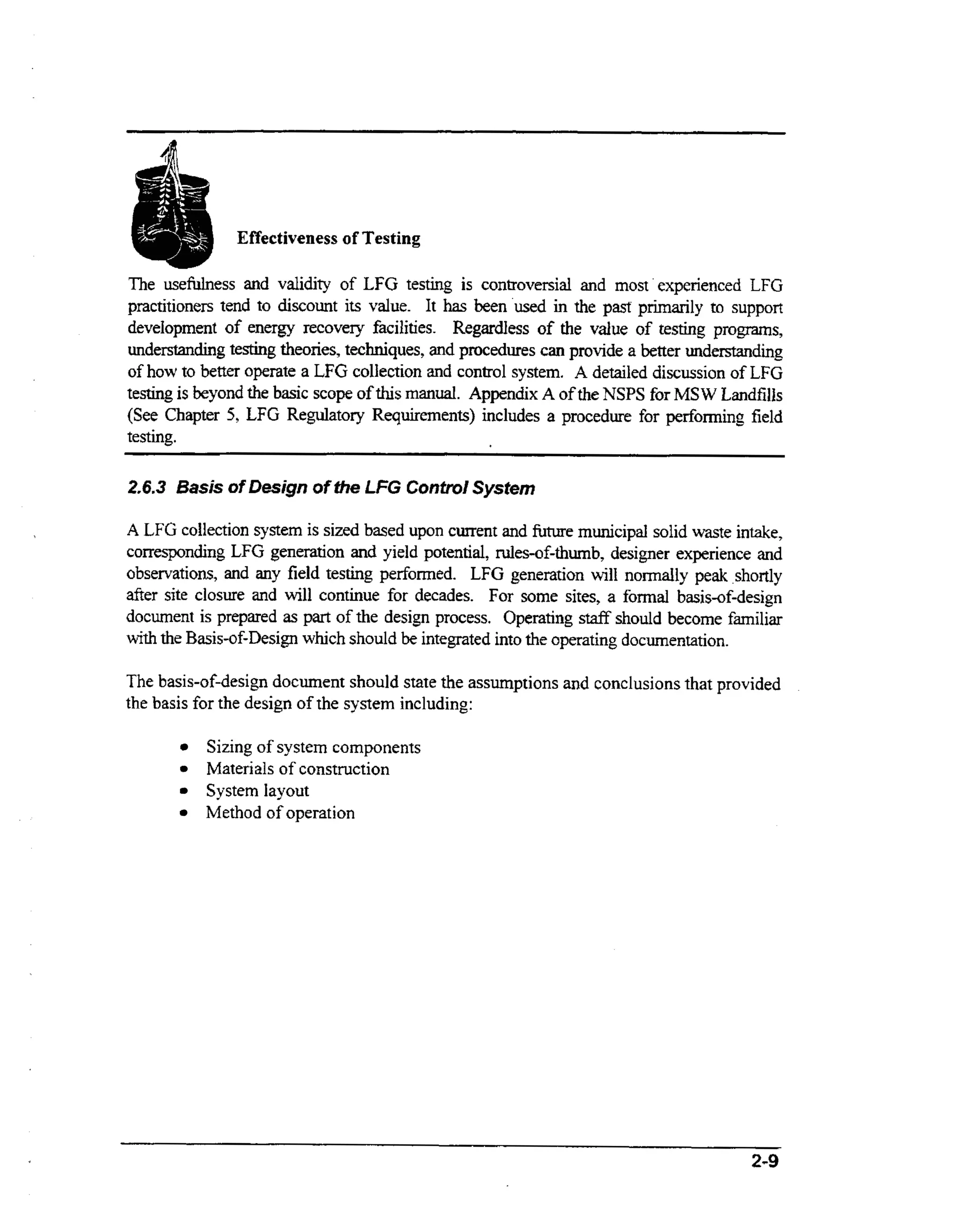 The usefdness and validity of LFG testing is controversial and m s experienced LFG
ot
practitioners tend to discount its value. It has been used in the past primarily to support
development of energy recovery facilities. Regardless of the value of testing programs,
understandingtesting theories, techniques, and procedures can provide a better understanding
of how to better operate a LFG collection and control system. A detailed discussion of LFG
testing is beyond the basic scope of this m n a . Appendix A of the NSPS for MSW Landfills
aul
(See Chapter 5, LFG Regulatory Requirements) includes a procedure for performing field
testing.

2 6 3 Basis of Design of the LFG Control System
..
A LFG collection system is sized based upon current and future municipal solid waste intake,
corresponding LFG generation and yield potential, nrles-of-thumb, designer experience and
observations, and any field testing performed. LFG generation will normally peak ,shortly
after site closure and will continue for decades. For some sites, a formal basis-of-design
document is prepared as part of the design process, Operating staff should become familiar
wt the Basis-of-Design which should be integrated into the operating documentation.
ih

The basis-of-design document should state the assumptions and conclusions that provided
the basis for the design of the system including:
Sizing of system components
Materials of construction
System layout
Method of operation

2-9

 