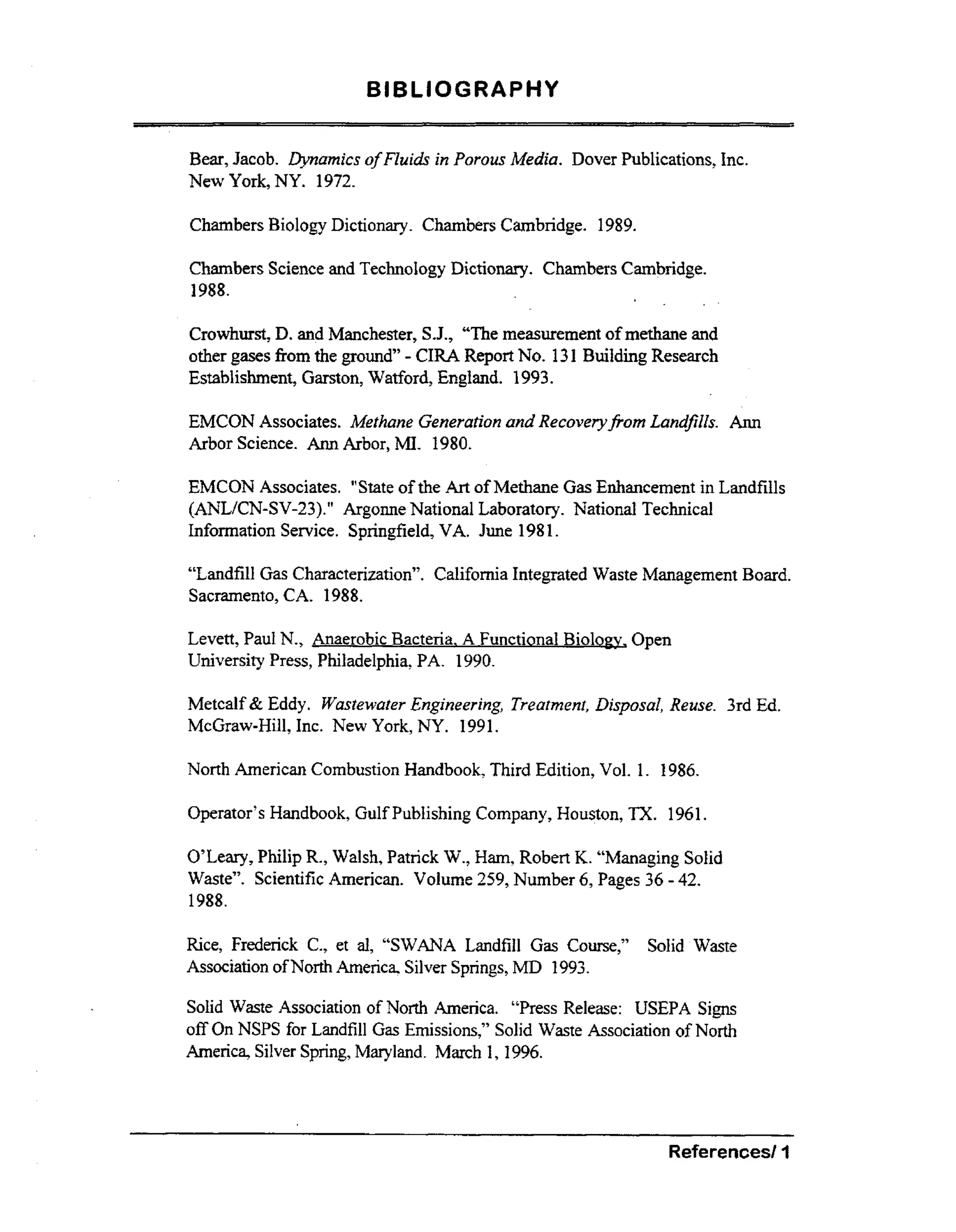 BIBLIOGRAPHY
Bear, Jacob. Dynamics of Fluids in Porous Media. Dover Publications, h c .
New York, NY. 1972.
Chambers Biology Dictionary. Chambers Cambridge. 1989.
Chambers Science and Technology Dictionary. Chambers Cambridge.
1988.

Crowhurst, D. and Manchester, S.J., “The measurement of methane and
other gases fiom the ground” CIRA Report No. 131 Building Research
Establishment, Garston, Watford, England. 1993.

-

EMCON Associates. Methane Generation and Recoveryfiom Landfills. Ann
Arbor Science. Ann Arbor, MI. 1980.

EMCON Associates. ”State of the k t of Methane G s Enhancement in Landfills
a
(ANLKN-SV-23).” Argonne National Laboratory. National Technical
Information Service. Springfield, VA. June 1981.
“Landfill G s Characterization”. California Integrated Waste Management Board.
a
Sacramento, CA. 1988.
Levett, Paul N., 7
Open
University Press, Philadelphia, PA. 1990.
Metcalf & Eddy. WastewaterEngineering, Treatment, Disposal) Reuse. 3rd Ed.
McGraw-Hill, Inc. New York, NY. 1991.
North American Combustion Handbook, Third Edition, Vol. 1. 1986.

Operator’s Handbook, Gulf Publishing Company, Houston, TX. 1961.

O’Leary, Philip R., Walsh, Patrick W., Ham,Robert K. “Managing Solid
Waste”. Scientific American. Volume 259, Number 6, Pages 36 - 42.
1988.

a
Rice, Frederick C., et al, “SWANA Landfill G s Course,”
Association of North America, Silver Springs, MD 1993.

Solid Waste

Solid Waste Association of North America. “Press Release: USEPA Signs
off On NSPS for Landfill G s Emissions,” Solid Waste Association of North
a
America, Silver Spring, Maryland. March I, 1996.

Referenced 3

 