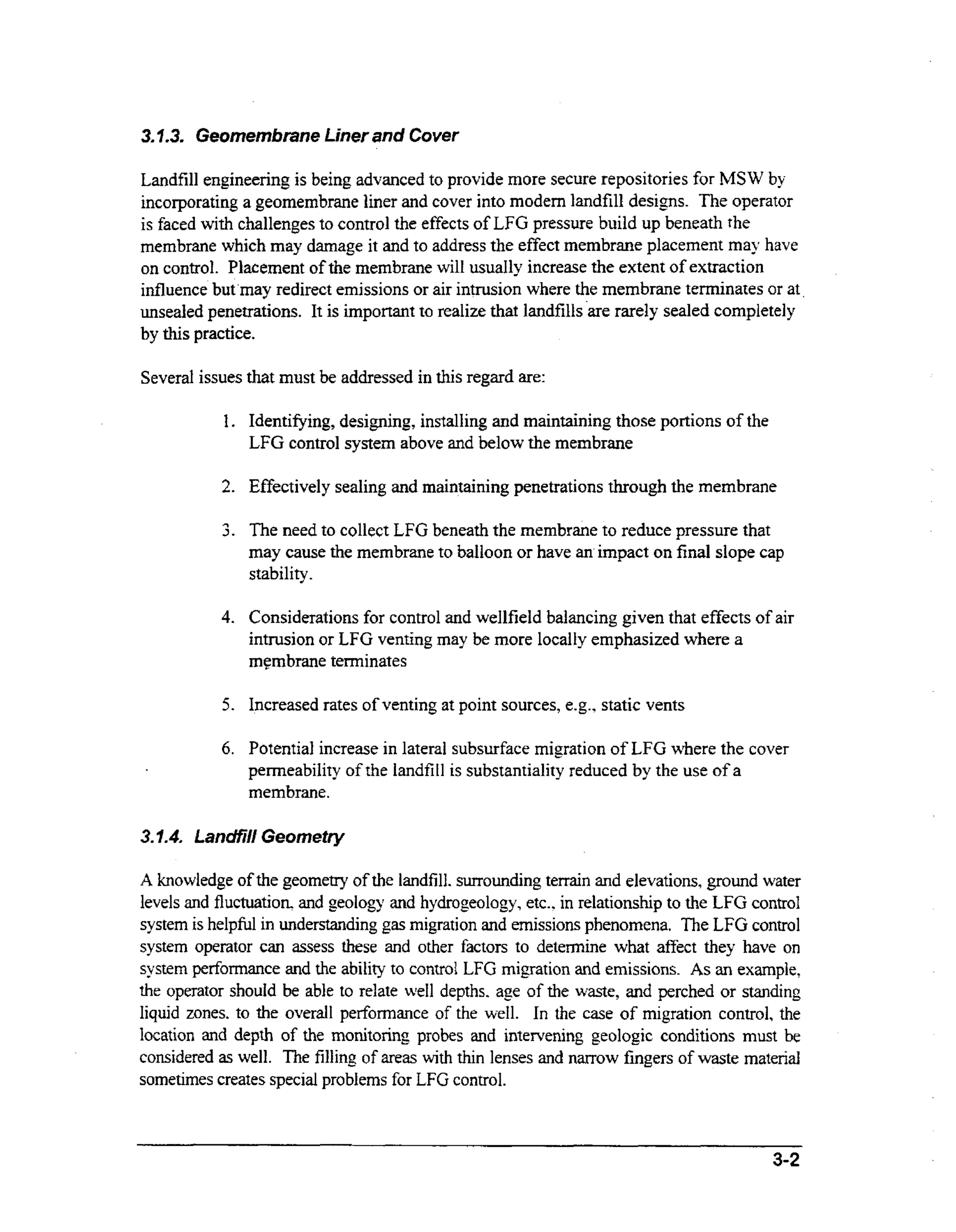 3 7 3 Geomembrane Liner and Cover
...
Landfill engineering is being advanced to provide more secure repositories for MSW by
incorporating a geomembrane liner and cover into modern landfill designs. The operator
is faced with challenges to control the effects of LFG pressure build up beneath the
membrane which may damage it and to address the effect membrane placement may have
on control. Placement of the membrane will usually increase the extent of extraction
influence but may redirect emissions or air intrusion where the membrane terminates or at.
unsealed penetrations. It is important to realize that landfills 'are rarely sealed completely
by this practice.
Several issues that must be addressed in this regard are:
1. Identifying, designing, installing and maintaining those portions of the
LFG control system above and below the membrane

2. Effectively sealing and maintaining penetrations through the membrane
c)

3.

The need to collect LFG beneath the membrane to reduce pressure that
may cause the membrane to balloon or have an impact on final slope cap
stability
I

4. Considerations for control and wellfield balancing given that effects of air

intrusion or LFG venting may be more locally emphasized where a
membrane terminates

5. Increased rates of venting at point sources, e.g., static vents
6. Potential increase in laterai subsurface migration of LFG where the cover
permeability of the landfill is substantiality reduced by the use of a

membrane.
3.7.4. Landfi/l Geometry
A knowledge of the geometry of the landfill. surrounding terrain and elevations, ground water
levels and fluctuation. and geology and hydrogeology, etc.. in relationship to the LFG control
system is helpful in understanding gas migration and emissions phenomena. The LFG control
system operator can assess these and other factors to determine what affect they have on
system perforname and the abiky to control LFG migration and emissions. As an example,
the operator should be able to relate well depths. age of the waste, and perched or standing
liquid zones. to the overal1 performance of the well. In the case of migration control, the
location and depth of the monitoring probes and intervening geologic conditions must be
considered as well. The filling of areas w t thin lenses and narrow fingers of waste material
ih
sometimes creates special problems for LFG control.

3-2

 