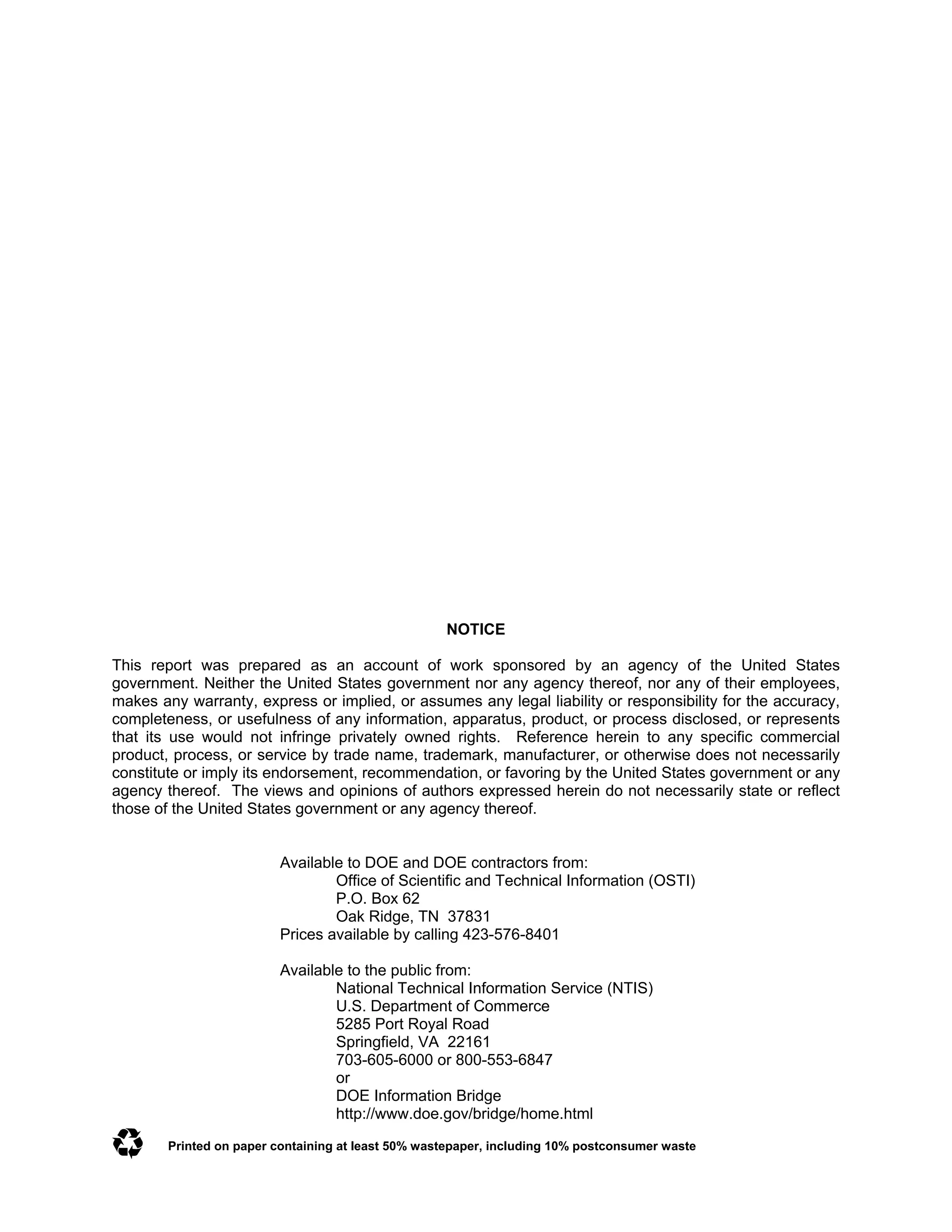NOTICE
This report was prepared as an account of work sponsored by an agency of the United States
government. Neither the United States government nor any agency thereof, nor any of their employees,
makes any warranty, express or implied, or assumes any legal liability or responsibility for the accuracy,
completeness, or usefulness of any information, apparatus, product, or process disclosed, or represents
that its use would not infringe privately owned rights. Reference herein to any specific commercial
product, process, or service by trade name, trademark, manufacturer, or otherwise does not necessarily
constitute or imply its endorsement, recommendation, or favoring by the United States government or any
agency thereof. The views and opinions of authors expressed herein do not necessarily state or reflect
those of the United States government or any agency thereof.
Available to DOE and DOE contractors from:
Office of Scientific and Technical Information (OSTI)
P.O. Box 62
Oak Ridge, TN 37831
Prices available by calling 423-576-8401
Available to the public from:
National Technical Information Service (NTIS)
U.S. Department of Commerce
5285 Port Royal Road
Springfield, VA 22161
703-605-6000 or 800-553-6847
or
DOE Information Bridge
http://www.doe.gov/bridge/home.html
Printed on paper containing at least 50% wastepaper, including 10% postconsumer waste

 