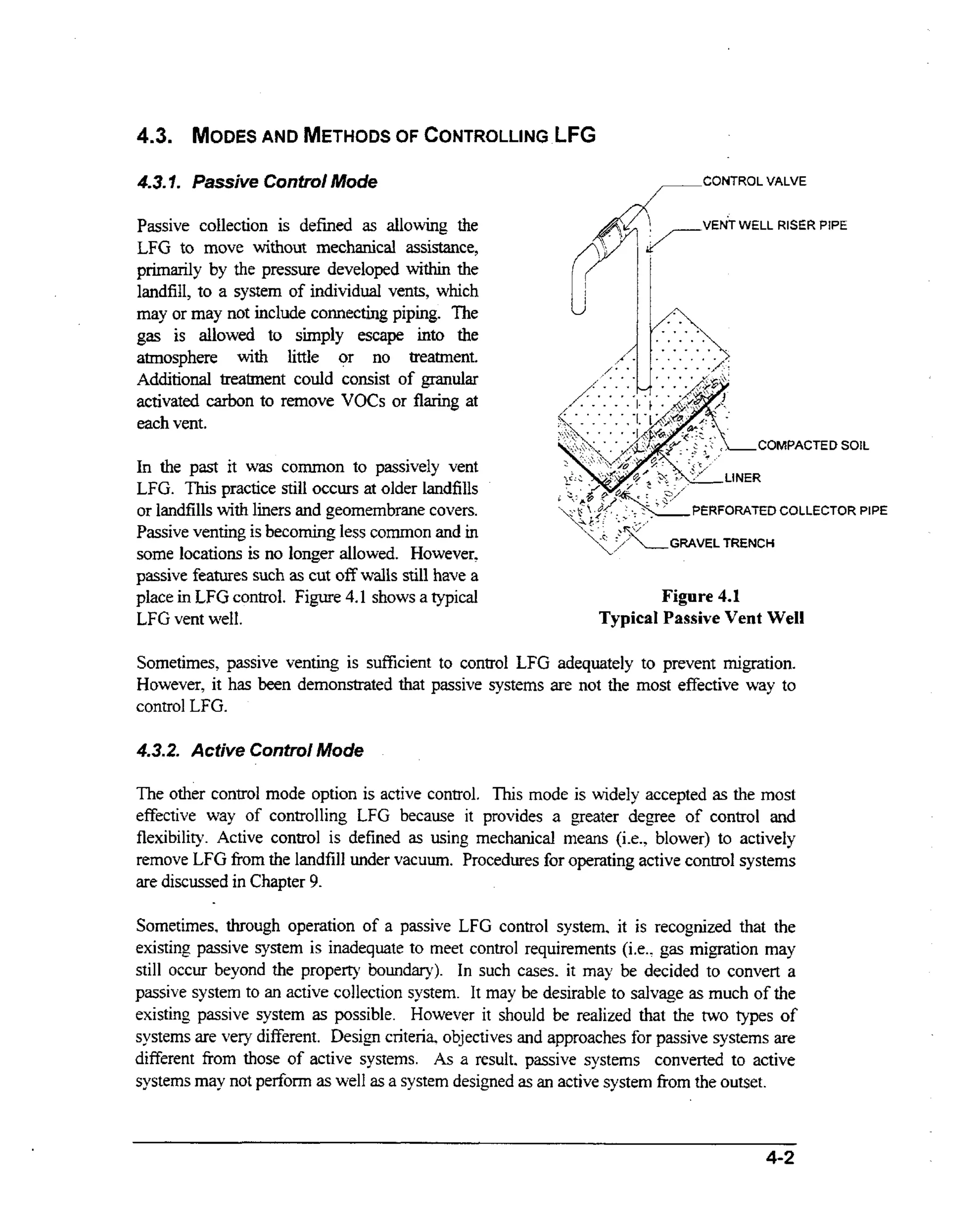 AND
OF
4.3. MODES METHODS CONTROLLING LFG

#3 t Passive Control Mode
..

CONTROL VALVE

Passive collection is defined as allowing the
LFG to move Without mechanical assistance,
primarily by the pressure developed within the
landfill, to a system of individual vents, which
may or may not include connecting piping. The
gas is allowed to simply escape into the
atmosphere with little or no treatment.
Additional treatment could consist of granular
activated carbon to remove VOCs or flaring at
each vent.

VENT WELL RISER PIPE

COMPACTED SOIL

In the past it was common to passively vent
LFG. This practice still occurs at older landfills
or landfills wt liners and geornembrane covers.
ih
Passive venting is becoming less common and in
some locations is no longer allowed. However.
f
passive features such as cut o f walls still have a
place in LFG control. Figure 4.1 shows a typical
LFG vent well.

PERFORATED COLLECTOR PIPE

Figure 4.1
Typical Passive Vent Well

Sometimes, passive venting is sufficient to control LFG adequately to prevent migration.
However, it has been demonstrated that passive systems are not the most effective way to
control LFG.
4.32. Active Control Mode

The other control mode option is active control. This mode is widely accepted as the most
effective way of controlling LFG because it provides a greater degree of control and
flexibility. Active control is defined as using mechanical means (ie., blower) to actively
remove LFG kom the landfill under vacuum. Procedures for operating active control systems
are discussed in Chapter 9.
Sometimes, through operation of a passive LFG control system, it is recognized that the
existing passive system is inadequate to meet control requirements (i.e.. gas migration may
still occur beyond the property boundary). In such cases. it may be decided to convert a
passive system to an active collection system. It may be desirable to salvage as much of the
existing passive system as possible. However it should be realized that the two types of
systems are very different. Design criteria, objectives and approaches for passive systems are
different fiom those of active systems. As a result. passive systems converted to active
systems may not pedom as well as a system designed as an active system from the outset.

4-2

 