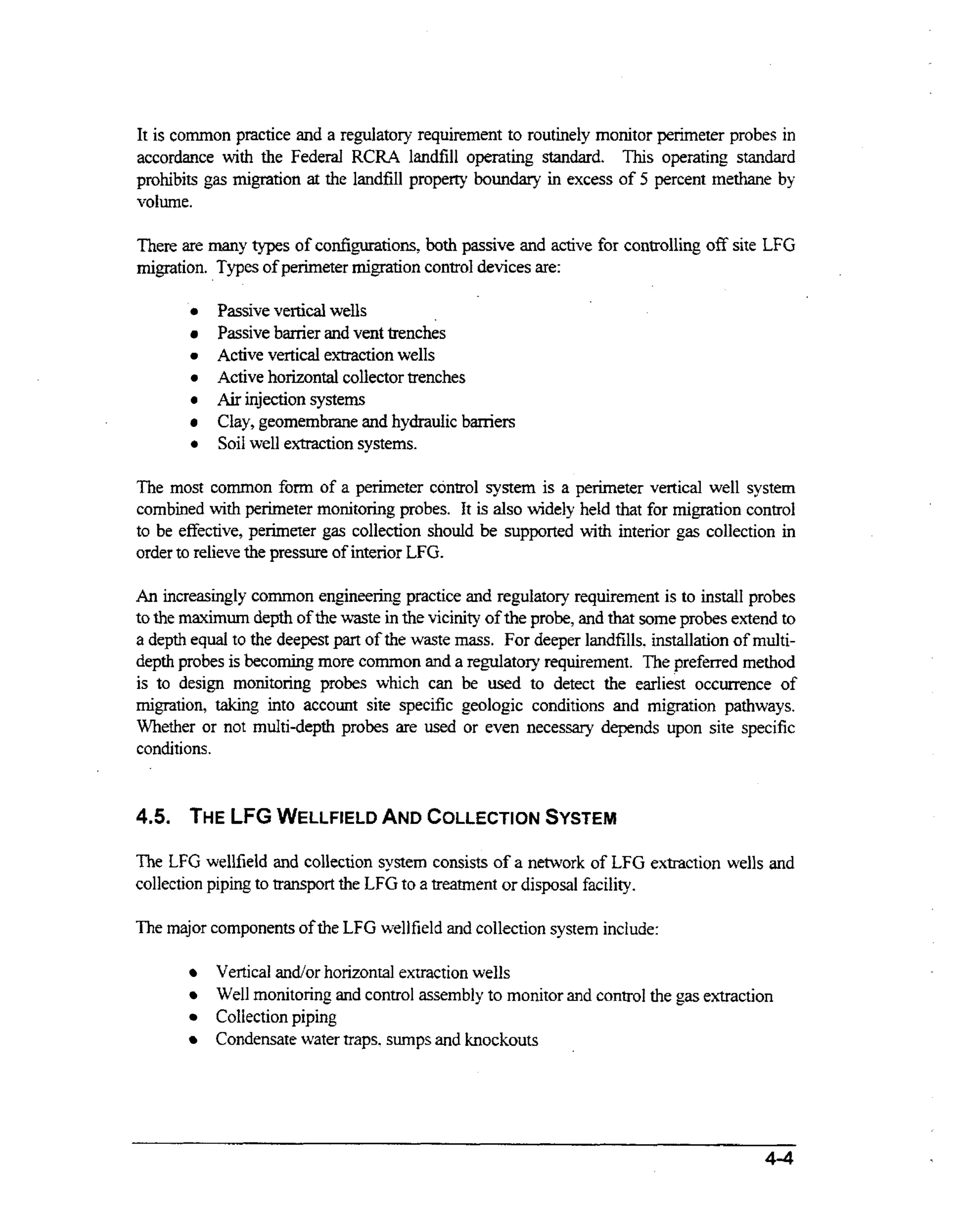 It is common practice and a regulatory requirement to routinely monitor perimeter probes in
accordance wt the Federal RCRA landfill operating standard. This operating standard
ih
prohibits gas migration at the landfill property boundary i excess of 5 percent methane by
n
volume.

There are many types of configurations, both passive and active for controlling off site LFG
migration. Types of perimeter migration control devices are:
Passive vertical wells
Passive banier and vent trenches
Active vertical extraction wells
Active horizontal collector trenches
Air injection system
Clay, geomembrane and hydraulic barriers
Soil well extraction systems.
The most common form of a perimeter control system is a perimeter vertical well system
ih
combined wt perimeter monitoring probes. It is also widely held that for migration control
to be effective, perimeter gas collection should be supported wt interior gas collection in
ih
order to relieve the pressure of interior LFG.
An increasingly common engineering practice and regulatory requirement is to install probes
to the maximurn depth of the waste in the vicinity of the probe, and that some probes extend to
a depth equal to the deepest part of the waste m s . For deeper landfills. installation of multias
depth probes is becoming more common and a regulatory requirement. The preferred method
is to design monitoring probes which can be used to detect the earliest occurrence of
migration, taking into account site specific geologic conditions and migration pathways.
Whether or not mdti-depth probes are used or even necessary depends upon site specific
conditions.

4.5. THELFG WELLFIELD COLLECTION
AND
SYSTEM
The LFG wellfield and collection system consists of a network of LFG extraction wells and
collection piping to transport the LFG to a treatment or disposal facility.
The major components of the LFG well field and collection system include:
Vertical andor horizontal extraction wells
Well monitoring and control assembly to monitor and control the gas extraction
Collection piping
Condensate water traps. sumps and knockouts

4-4

 