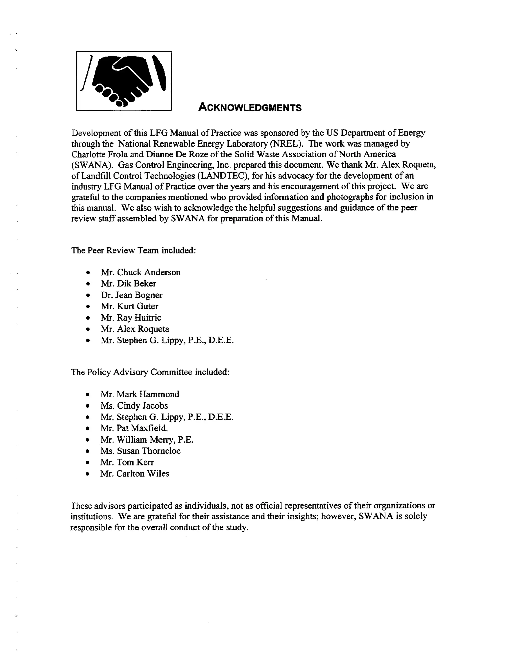 ACKNOWLEDGMENTS
Development of this LFG Manual of Practice was sponsored by the US Department of Energy
through the National Renewable Energy Laboratory (NREL). The work was managed by
Charlotte Frola and Dianne De Roze of the Solid Waste Association of North America
(SWANA). Gas Control Engineering, Inc. prepared this document. We thank Mr. Alex Roqueta,
of Landfill Control Technologies (LANDTEC), for his advocacy for the development of an
industry LFG Manual of Practice over the years and his encouragement of this project. We are
grateful to the companies mentioned who provided information and photographs for inclusion in
this manual. We also wish to acknowledge the helpful suggestions and guidance of the peer
review staff assembled by SWANA for preparation of this Manual.
The Peer Review Team included:

0

Mi. Chuck Anderson
Mr.DikBeker
Dr. Jean Bogner
Mr. K r Guter
ut
Mr. Ray Huitric
Mr. Alex Roqueta
Mr. Stephen G. Lippy, P.E., D.E.E.

The Policy Advisory Committee included:
Mr. Mark Hammond
Ms. Cindy Jacobs
Mr. Stephen G. Lippy, P.E., D.E.E.
Mr. Pat Maxfield.
Mr. William Merry, P.E.
Ms. SusanThorneloe
Mr.TomKerr
Mr. Carlton Wiles
These advisors participated as individuals, not as official representatives of their organizations or
institutions. We are grateful for their assistance and their insights; however, SWANA is solely
responsible for the overall conduct of the study.

 