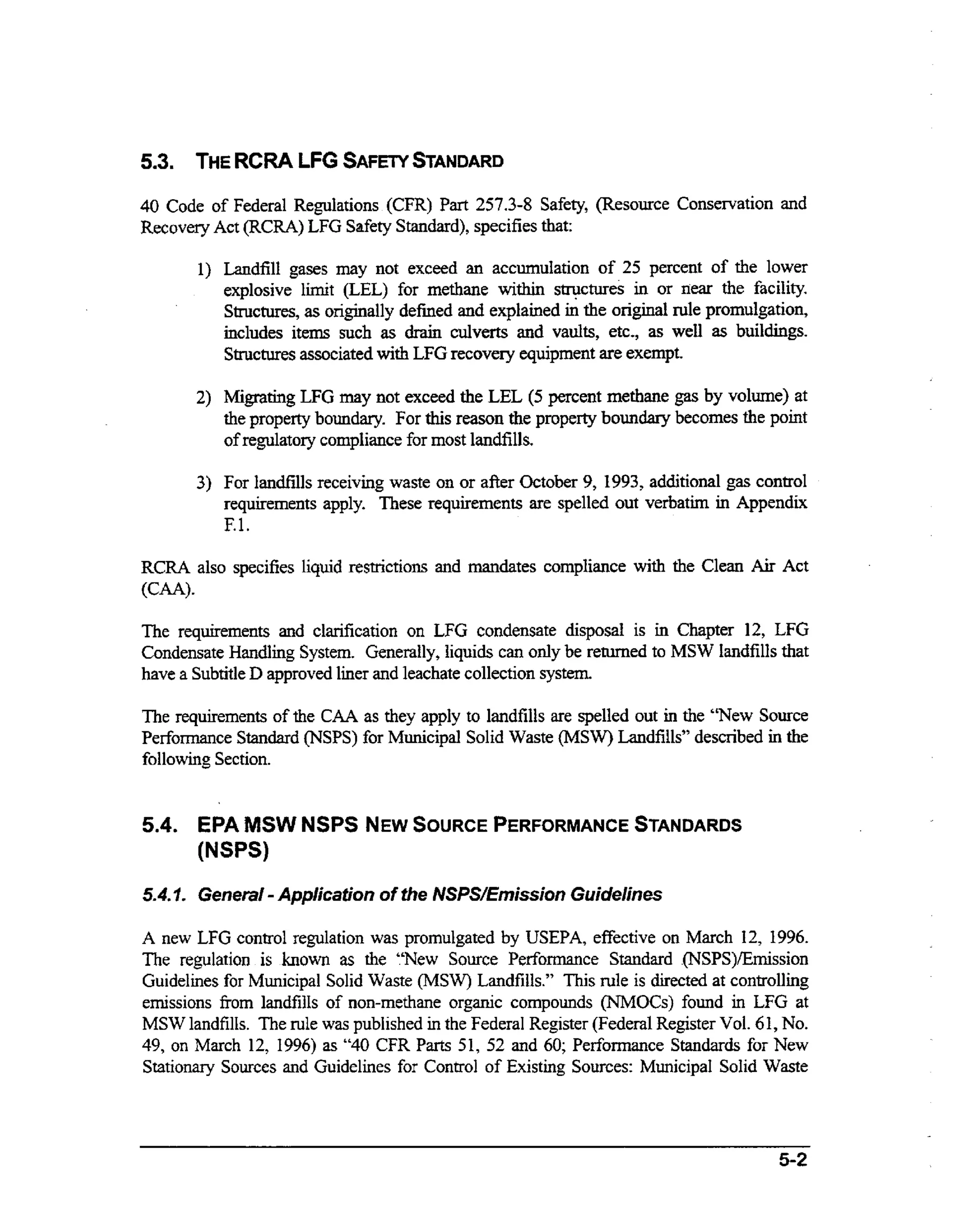 5.3.

THERCRA LFG SAFEW
STANDARD

P r 257.3-8 Safety, (Resource Conservation and
at
Recovery Act (RCRA) LFG Safety Standard), specifies that:

40 Code of Federal Regulations (CFR)

1) Landfill gases may not exceed an accumulation of 25 percent of the lower
explosive limit (LEL) for methane within stn+u.res in or near the facility.
Structures, as originally defined and explained in the original rule promulgation,
includes items such as drain culverts and vaults, etc., as well as buildings.
Structures associated with LFG recovery equipment are exempt.
2 ) Migrating LFG may not exceed the LEL (5 percent methane gas by volume) at
the property boundary. For this reason the property boundary becomes the point
of regulatov compliance for most landfills.

3) For landfills receiving waste on or after October 9, 1993, additional gas control
requirements apply. These requirements are spelled out verbatim in Appendix
F.l.
RCRA also specifies liquid restrictions and mandates compliance with the Clean Air Act
(CAA).

The requirements and clarification on LFG condensate disposal is in Chapter 12, LFG
Condensate H n l n System. Generaily, liquids can only be returned to MSW landfills that
adig
have a Subtitle D approved liner and leachate collection system.
The requirements of the CAA as they apply to landfills are spelled out in the “New Source
Performance Standard (NSPS) for Municipal Solid Waste (MSW) Landfills” described in the
following Section.

5.4. EPA MSW NSPS NEWSOURCE
PERFORMANCE
STANDARDS
(NSPS)

-

5.4.. . General Application of the NSPSEmission Guidelines
1
A new LFG control regulation was promulgated by USEPA, effective on March 12, 1996.
The regulation is known as the “New Source Performance Standard .(NSPS)/Emission
Guidelines for Municipal Solid Waste (MSW) Landfills.” This rule is directed at controlling
emissions from landfills of non-methane organic compounds (NMOCs) found in LFG at
MSW landfills. The rule was published in the Federal Register (Federal Register Vol. 61, No.
49, on March 12, 1996) as “40 CFR Parts 51, 52 and 60; Performance Standards for New
Stationary Sources and Guidelines for Control of Existing Sources: Municipal Solid Waste

5-2

 