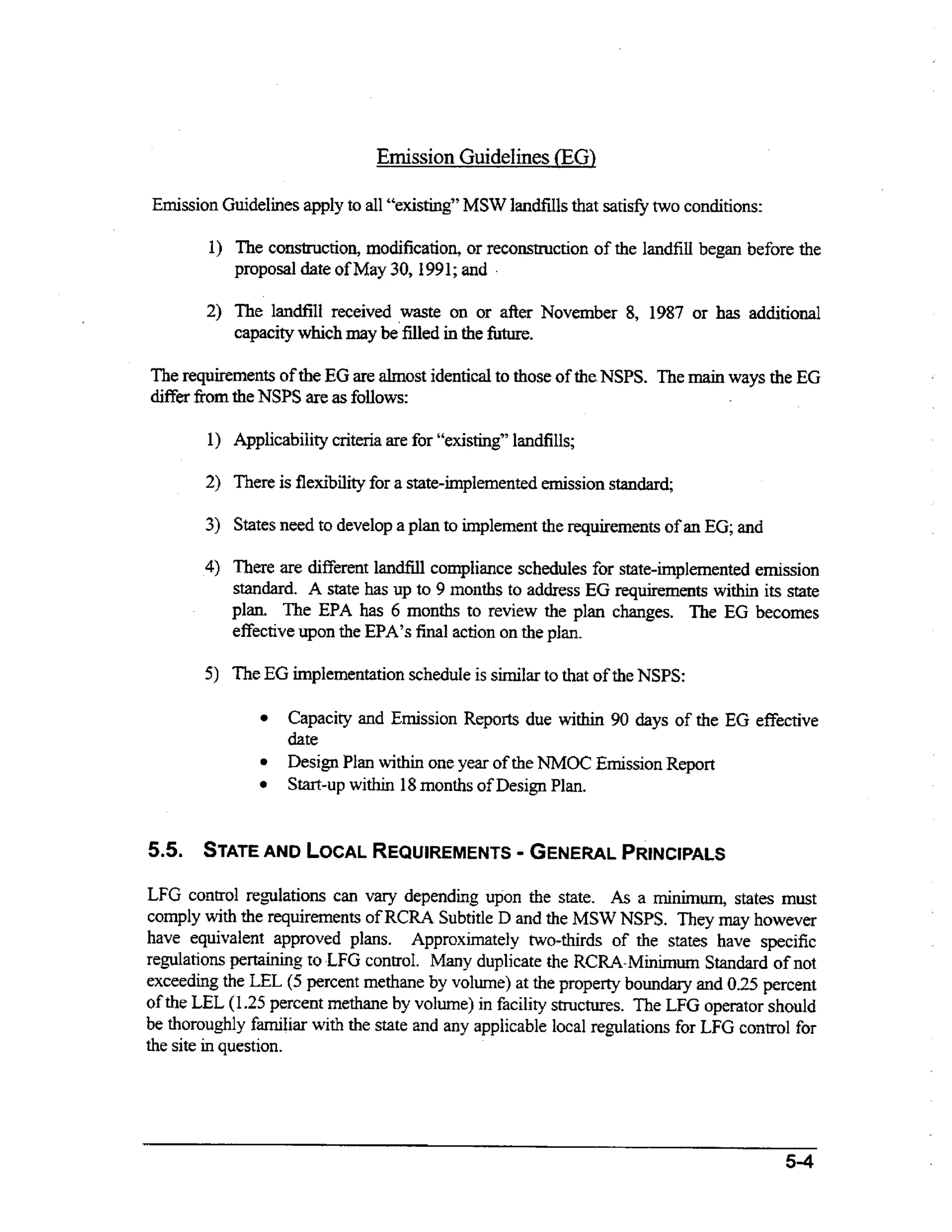 Emission Guidelines (EG)
Emission Guidelines apply to all “existing” MSW landfih that satis@ two conditions:
1) The construction, modification, or reconstruction of the landfill began before the
proposal date of May 30,1991 ;and .
2) The landfill received waste on or afier November 8, 1987 or has additional
n
capacity which may be‘filledi tbe fbture.
The requirements of the EG are almost identical to those of the NSPS. The main ways the EG
differ fiom the NSPS are as follows:
1) Applicability criteria are for “exAi.ng’’landfills;
2) There is flexibility for a state-implementedemission standara

3) States need to develop a plan to implement the requirements of an EG; and
4) There are different landfill compliance schedules for state-implemented emission

standard. A state has up to 9 months to address EG requirements within its state
plan. The EPA has 6 months to review the plan changes. The EG becomes
effective upon the EPA’s final action on the plan.
5 ) The EG implementation schedule is similar to that of the NSPS:

Capacity and Emission Reports due within 90 days of the EG effective
date
Design Plan within one year of the NMOC Emission Report
Start-up within 18 months of Design Plan.

-

5.5. STATE AND LOCAL
REQUIREMENTS
GENERAL
PRfNClPALS
LFG control regulations can vary depending upon the state. As a minimum, states must
comply with the requirements of RCRA Subtitle D and the MSW NSPS. They may however
have equivalent approved plans. Approximately two-thirds of the states have specific
regulations pertaining to.LFG control. Many duplicate the RCRA-Minimum Standard of not
exceeding the LEL (5 percent methane by volume) at the property boundary and 0.25 percent
of the LEL (1.25 percent methane by volume) in facility structures. The LFG operator should
be thoroughly familiar with the state and any applicable local regulations for LFG control for
the site in question.

 