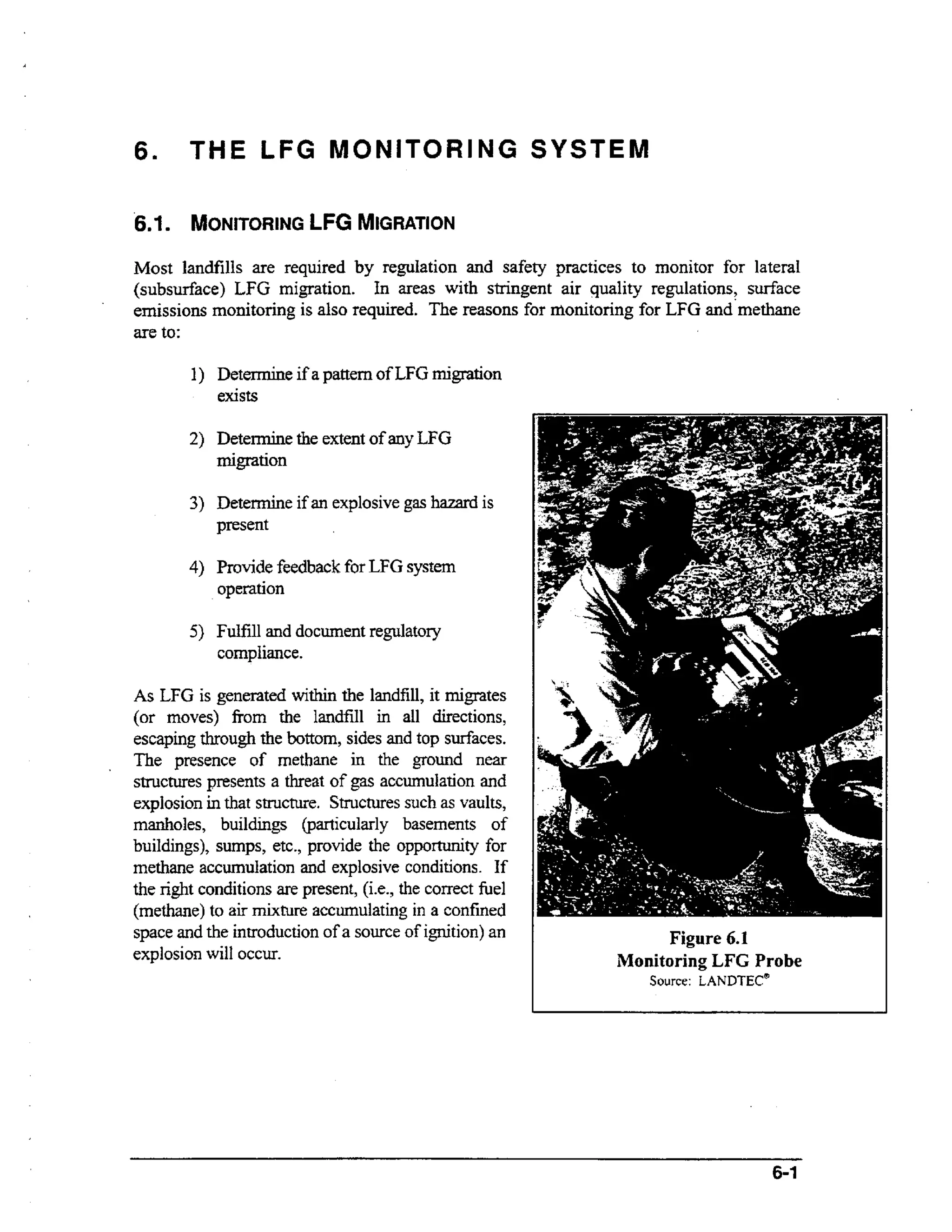 6.

THE LFG MONITORING SYSTEM

6.1

MONITORING MIGRATION
LFG

Most landfills are required by regulation and safety practices to monitor for lateral
(subsurface) LFG migration. In areas with stringent air quality regulations, surface
emissions monitoring is also required. The reasons for monitoring for LFG and'rnethane
are to:
1) Detem%ne if a pattern of LFG migration
exists
2) Determine the extent of any LFG
migration

3) Determine if an explosive gas hazard is
present
4) Provide feedback for LFG system

operation
5 ) Fulfill and document regulatory

compliance.
As LFG is generated wti the landfill, it migrates
ihn
(or moves) fiom the landfill in all directions,
otm
escaping through the b t o ,sides and top surfaces.
The presence of m t a e in the ground near
ehn
structures presents a threat of gas accumulation and
explosion in that structure. Structures such as vaults,
manholes, buildings Oparticularly basements of
buildings), sumps, etc., provide the oppoxtunity for
methane accumulation and explosive conditions. If
the right conditions are present, (i-e., the correct he1
(methane) to air mixture accumulating in a confined
space and the introduction of a source of ignition) an
explosion will OCCLU.

Figure 6.1
Monitoring LFG Probe
Source: LANDTEC*

6-1

 