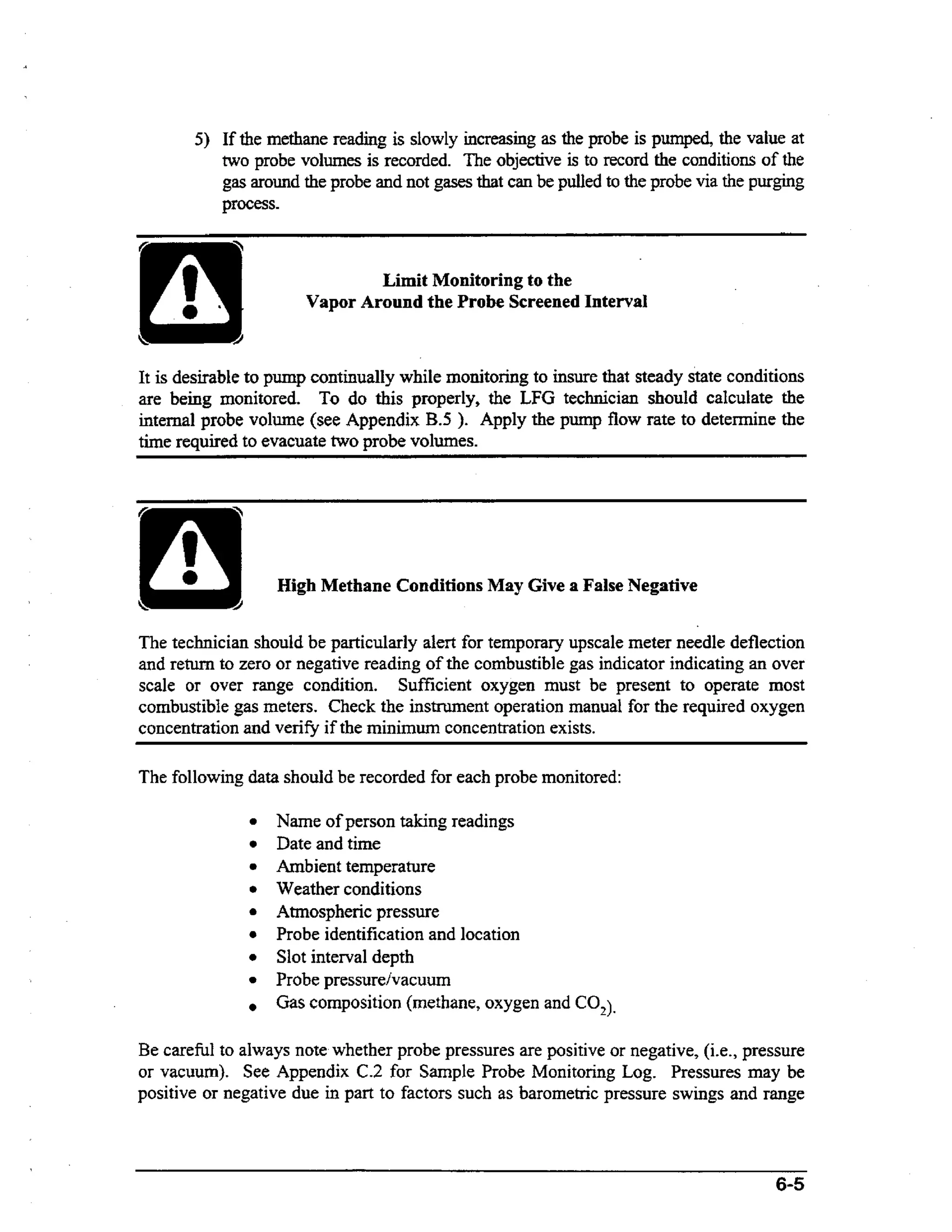 5) If the methane reading is slowly ixlcreasing as the probe is pumped, the value at
two probe volumes is recorded. The objective is to record the conditions of the
gas around the probe and not gases that can be pulled to the probe via the purging
process.

Limit Monitoring to the
Vapor Around the Probe Screened Interval

It is desirable to pump continually while monitoring to insure that steady state conditions
are being monitored. To do this properly, the LFG technician should calculate the
internal probe volume (see Appendix B.5 ). Apply the pump flow rate to determine the
time required to evacuate two probe volumes.

High Methane Conditions May Give a False Negative
The technician should be particularly alert for temporary upscale meter needle deflection
and return to zero or negative reading of the combustible gas indicator indicating an over
scale or over range condition. Sufficient oxygen must be present to operate most
combustible gas meters. Check the instrument operation manual for the required oxygen
concentration and verify if the minimum concentration exists.
The following data should be recorded for each probe monitored:

Name of person taking readings
Date and time
Ambient temperature
Weather conditions
Atmospheric pressure
Probe identification and location
Slot interval depth
Probe pressure/vacuum
Gas composition (methane, oxygen and C , .
O)
Be carefid to always note whether probe pressures are positive or negative, (i-e., pressure
or vacuum). See Appendix C.2 for Sample Probe Monitoring Log. Pressures may be
positive or negative due in part to factors such as barometric pressure swings and range

6-5

 