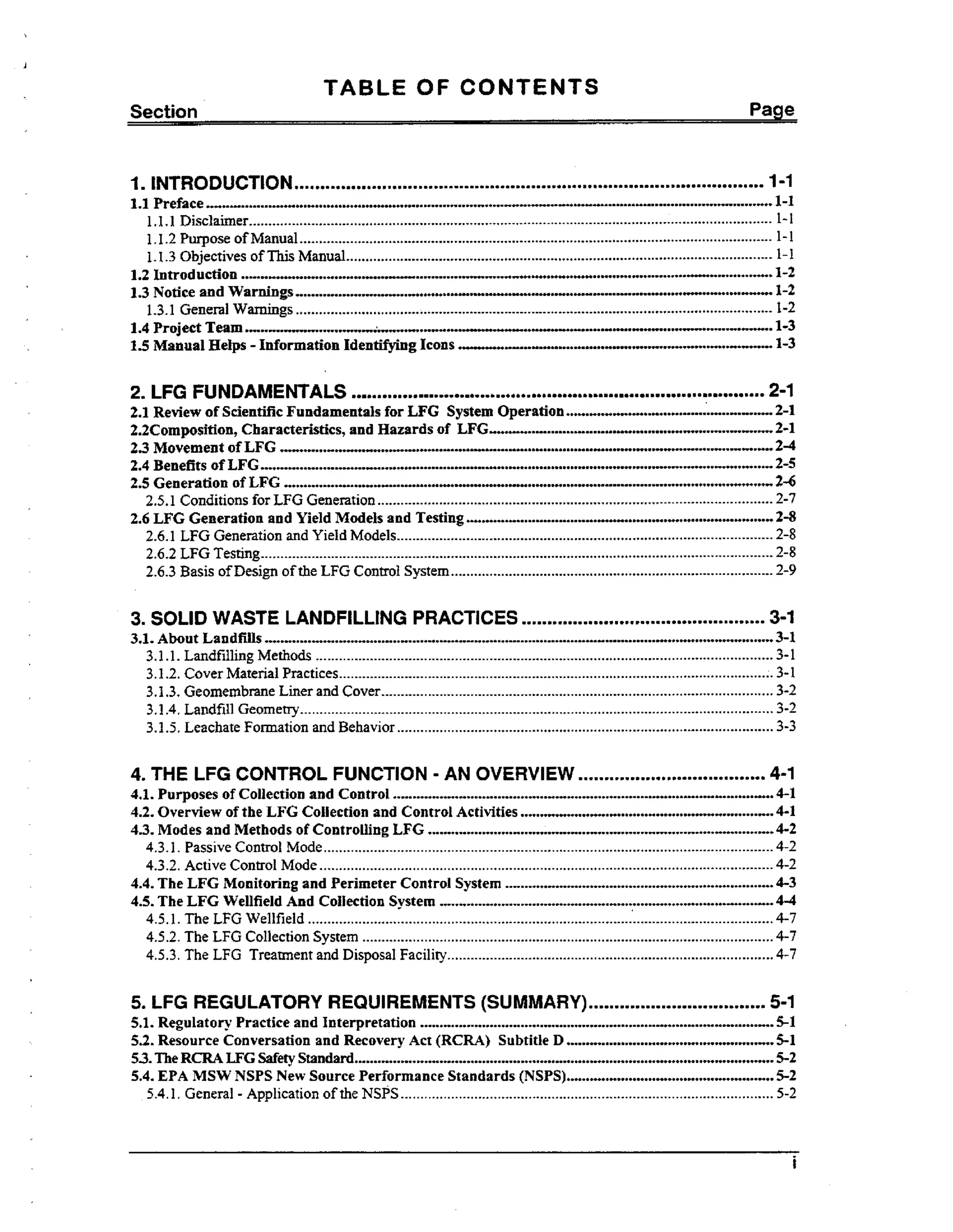 TABLE OF CONTENTS
Section

Page

...........................................................................................

1. INTRODUCTION
1.1 Preface

1-I

.........................................................................
........................................................................

1 1 1 Disclaimer.......................................................................................................................................
...
1.1.2 PurposeofManual ..........................................................................................................................
1 1 3 Objectives of This Manual..............................................................................................................
..
1.2 Introduction
13 Notice and Warnings
.
1.3.1 General Warnings ...........................................................................................................................
1.4 Project Ta..
em,
"................".....-....-......m--..".-..-."..".."w.....-..................
15 Manual Helps .
.
Information Identifying Icons

.....

........................................................
....,..... ...
..,...... ..

...=o ..-" o . o o o o . o " . . . o o oo o o * . o
... . . .-. o o o o o o o. o o . o . o n . o .
. o .* o
o oo o .
oo

1-1
1-1

1-1
1-1

.......1-2

"......*................... 1-2
............

.............

..-..... "-..............................................................

.

1-2
1-3
1-3

.
.
2-1
...................2-1
......-.....-.........."....................... 2-1
....................
.. .......................
.
.............
...I........ ...........2-4
....t............
.2.4 Benefits of LFG ....................................................................................................................
.........-2-5
.....
2.5 Generation of LFG ....................................
.......................... ................
.
...................2-6
2.5.1 Conditions for LFG Generation ......................................................................................................
2-7
2.6 LFG Generation and Yield Models and Testing ......
...... ........................... 2-8
...........................
2. LFG FUNDAMENTALS

m

me m

0

m0

0 ma.

ma m a

a ma a 0 rn a m

21 Review of Scientific Fundamentals for LFG System Operation
.
2.2Composition, Characteristics, and Hazards of LFG
2.3 Movement of LFG ,
".

mmmm

mm

m mm
.

....................

m rn m

0

0

rn m m 0

.UIU

2.6.1 LFG Generation and Yield Models.................................................................................................
2.6.2 LFG Testing....................................................................................................................................
2.6.3 Basis of Design of the LFG Control System...................................................................................

3. SOLID WASTE LANDFILLING PRACTICES
3.1. About Landfills

mm.

2-8
2-8
2-9

3-1

~mo~o~oo~~o~~~m.oomomom~mmmmoo~~=mmm~o~moom=

..................................................................
.................................................................

3.1 .1. Landfilling Methods ......................................................................................................................
3 .f .2. Cover Material Practices................................................................................................................
3.1.3. Geomembrane Liner and Cover.....................................................................................................
3.1.4. Landfill Geometry..........................................................................................................................
3.1.5. Leachate Formation and Behavior .................................................................................................

4. THE LFG CONTROL FUNCTION .AN OVERVIEW

....................................

..................................................................................................
.................................
................................
.............................................
............................................

4.1. Purposes of Collection and Control
4.2. Overview of the LFG Collection and Control Activities
43. Modes and Methods of Controlling EFG

4.3. I . Passive Controt Mode ....................................................................................................................
4.3.2.
Active Control Mode .....................................................................................................................
4.4, The LFG Monitoring and Perimeter Control System
4.5. The LFG Wellfield And Collection System . . . . . .
. . . . . . ...........
.....
.....
4.5.1.
The LFG Wellfield ........................................................................................................................
4.5.2. The LFG Collection System ..........................................................................................................
4.5.3. LFG Treatment and Disposal Facility....................................................................................
The

...................................
..................................
....................
....................

5 LFG REGULATORY R EQUIREMENTS (SUM MARY)
0

..................................

...........................................................................................
...........................
..........................
53.The RCRA LEG Wety Standard............................................................................................................
5.4. EPA MSW NSPS New Source Performance Standards (NSPS)..........................
..........................
.
5.1. Regulatory Practice and Interpretation
5.2. Resource Conversation and Recovery Act (RCRA)Subtitle D

5.4.1.
General .Application of the NSPS ................................................................................................

3-1
3-1

3. 1
3-2
3-2
3-3

4-1
4-1
4-1
4-2
4-2

4-2
4-3
4-4
4-7

4-7
4-7

5-1
5-1
5-1
5-2
5-2
5-2

i

 