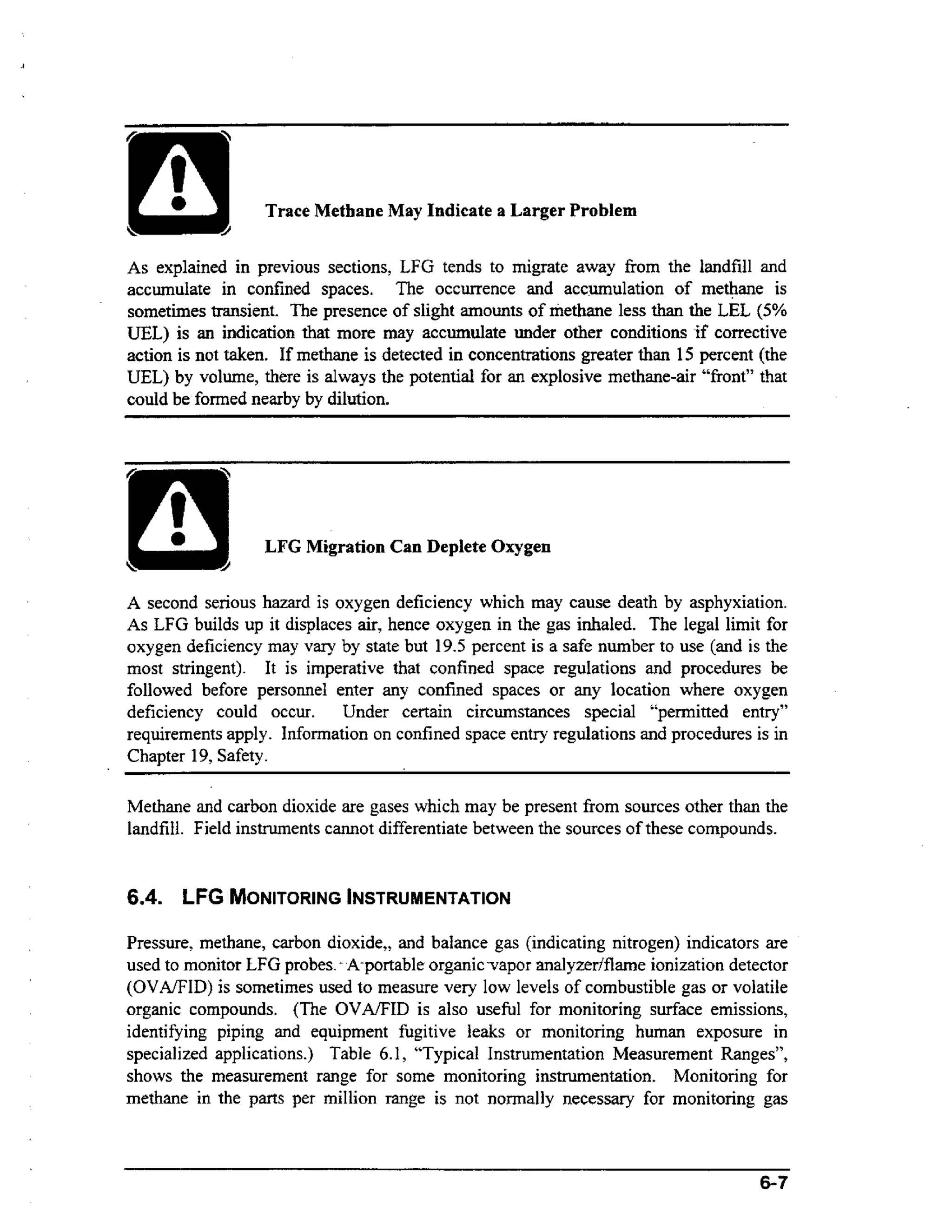 ~~

Trace Methane May Indicate a Larger Problem
As explained in previous sections, LFG tends to migrate away from the landfill and
accumulate in confined spaces. The occurrence and acc.mulation of methane is
sometimes transient. The presence of slight amounts of methane less than the LEL (5%
UEL) is an indication that more may accumulate under other conditions if corrective
action is not taken. If methane is detected in concentrations greater than 15 percent (the
UEL) by volume, there is always the potential for an explosive methane-air “front” that
could be formed nearby by dilution.

LFG Migration Can Deplete Oxygen
A second serious hazard is oxygen deficiency which may cause death by asphyxiation.
As LFG builds up it displaces air, hence oxygen in the gas inhaled. The legal limit for
oxygen deficiency may vary by state but 19.5 percent is a safe number to use (and is the
most stringent). It is imperative that confined space regulations and procedures be
followed before personnel enter any confined spaces or any location where oxygen
deficiency could occur. Under certain circumstances special “permitted entry”
requirements apply. Information on confined space entry regulations and procedures is in
Chapter 19, Safety.

Methane and carbon dioxide are gases which may be present from sources other than the
landfill. Field instruments cannot differentiate between the sources of these compounds.

6.4. LFG MONITURING
INSTRUMENTATION
Pressure, methane, carbon dioxide,, and balance gas (indicating nitrogen) indicators are
used to monitor LFG probes. - -A-portable
organic-vapor analyzerlflame ionization detector
(OVAEID) is sometimes used to measure very law levels of combustible gas or volatile
organic compounds. (The OVA/FID is also usehl for monitoring surface emissions,
identifying piping and equipment fugitive leaks or monitoring human exposure in
specialized applications.) Table 6.1, “Typical Instrumentation Measurement Ranges”,
shows the measurement range for some monitoring instrumentation. Monitoring for
methane in the parts per million range is not normally necessary for monitoring gas

6-7

 