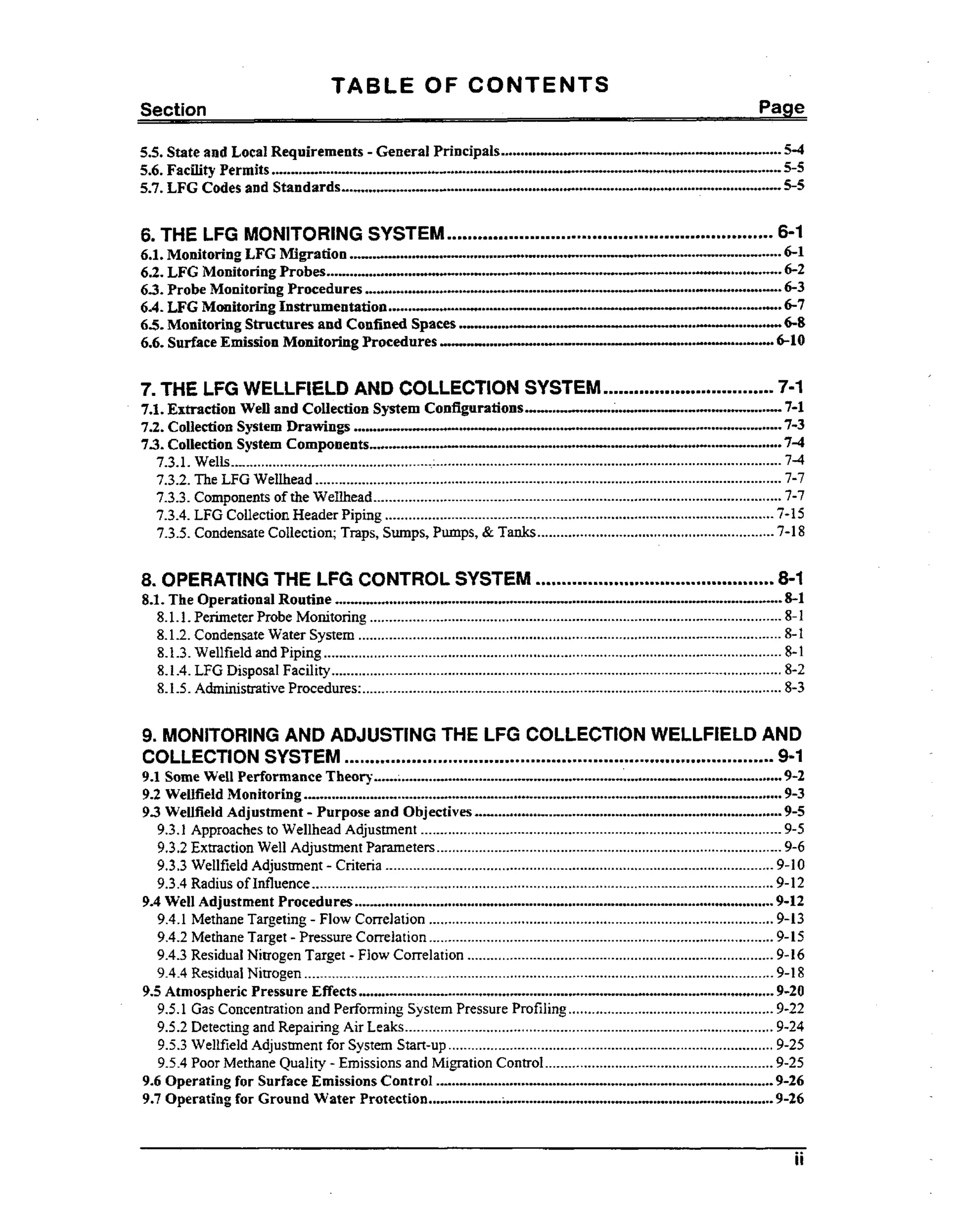 TABLE OF CONTENTS
Pa e

................................... 5-4
...................................
............................ .........+..... 5-5
...........................
...............
.................................... .....C....................................... 5-5
.......

5.5. State and Local Requirements .
General Principals
5.6. Fachty Permits
..-..
5.7. LFG Codes and Standards

..

.

.....................
....................

6 THE LFG MONITORING SYSTEM

...............................................................

6-1

............................................ 6-1
...........................................
.............
...............6-2
....*................................................................................-....................
6-3
....................-................
6-7
....."....-.."............".........+............. "6-8
...........-..-......
..6 1 0

6.1. Monitoring LFG Migration ...........o....H......
62 LFG MonitoringProbes
..
.............................-.........~.........w....~+....+..-.
63 Probe Monitoring Procedures
..
6.4. LFG Monitoring Instrumentation
......-..+.....o..."
...o....+.....o..+..
".......
...
6 5 Monitoring Structures and Confined Spaces ........W....o.....
"
6.6. Surface Emission Monitoring Procedures UHII1".W.H.
"-...........
.o".....o...
......"o....

.

7. THE LFG WELLFIELD AND COLLECTION SYSTEM

.................................

7-1

" ....o..-7-1
.
7.1. Extraction Well and Collection System Configurations..U. ..C..H..t..-....+............=......
....
7.2. Collection System Drawings
.............................. 7-3
"
7-4
73 Collection System Components
7.3.1. Wells .................................................... :.........................................................................................
74
7.3.2. The LFG Wellhead ........................................................................................................................
7-7
7.3.3. Components of the Wellhead .........................................................................................................
7-7
7.3.4. LFG Collection Header Piping ....................................................................................................
7-15
7.3.5. Condensate Collection; Traps. Sumps. Pumps. & Tanks............................................................. 7-18

.

.

....................

"..
........-*..--..........-..
.....-.
................ ...................

.....................................
-

8 OPERATING THE LFG CONTROL SYSTEM

..............................................

8-1

......................................................................................-....................*.*....
8-1

8.1. The Operational Routine
8.1.1. Perimeter Probe Monitoring ..........................................................................................................
8.1.2. Condensate Water System .............................................................................................................
8.1.3. Wellfield and Piping ......................................................................................................................
8.1.4. LFG Disposal Facility....................................................................................................................
8.1 .5 .Administrative Procedures. ............................................................................................................

8-1
8-1
8-1
8-2
8-3

9. MONITORING AND ADJUSTING THE LFG COLLECTfON WELLFIELD AND
COLLECTION SYSTEM
9-1

...................................................................................

..................... ........................
.................... ........................ ...............
...........................................................................................................................
........................................
.......................................

9.1 Some Well Performance Theory
9-2
9.2 Wellfield Monitoring
9-3
9.3 Wellfield Adjustment .
Purpose and Objectives
9-5
9.3.1 Approaches to Wellhead Adjustment .............................................................................................
9-5
9.3.2 Extraction Well Adjustment Parameters .........................................................................................
9-6
9.3.3 WeIlfieid Adjustment .
Criteria ....................................................................................................
9-10
9.3.4 Radius of Influence .......................................................................................................................
9-12
9.4 Well Adjustment Procedures
9-12
9.4.1 Methane Targeting .
Flow Correlation .........................................................................................
9-13
9.4.2 Methane Target .Pressure Correlation ......................................................................................... 9-15
9.4.3Residual Nitrogen Target .
Flow Correlation ...............................................................................
9-16
9.4.4 Residual Nitrogen .........................................................................................................................
9-18
9.5 Atmospheric Pressure Effects
9-20
9.5.1 Gas Concentration and Performing System Pressure Profiling .....................................................
9-22
9.5.2 Detecting and Repairing Air Leaks ...............................................................................................
9-24
9.5.3 Wellfield Adjustment for System Start-up .................................................................................... 9-25
9.5.4 Poor Methane Quality .
Emissions and Migration Control ...........................................................
9-25
9.6 Operating for Surface Emissions Control
9-26
9.7 Operating €or Ground Water Protection
;
-9-26

............................................................................................................

...........................................................................................................

............ ........... ....................
....................
.....................................................
..................................

ii

 