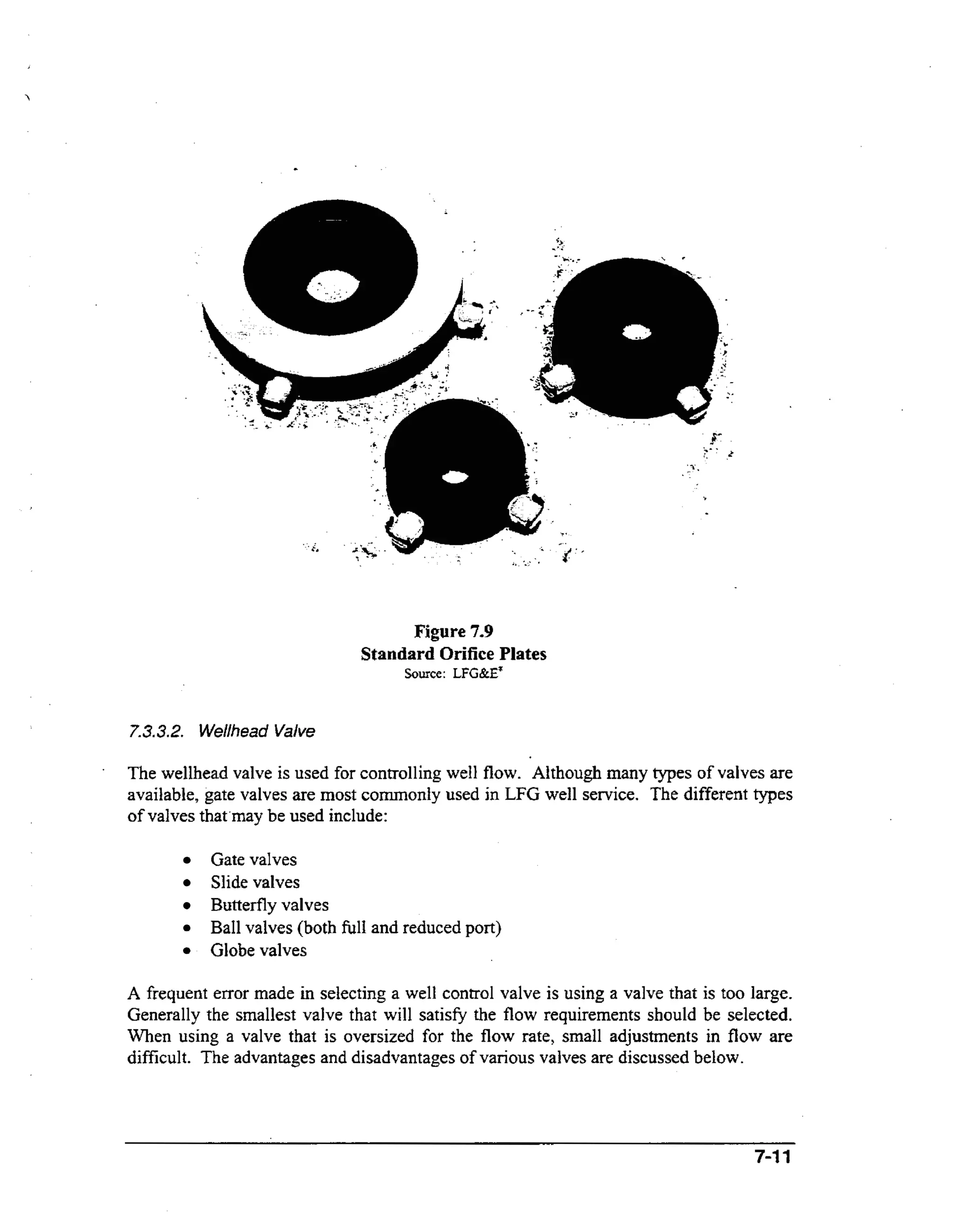 Figure 7.9
Standard Orifice Plates
Source: LFG&E"

,

7.3.3.2.Wellhead Valve
.

The wellhead valve is used for controlling well flow. Although many types of valves are
available, gate valves are most commonly used in LFG well service. The different types
of valves that.may be used include:
Gate valves
Slide valves
Butterfly valves
Ball valves (both full and reduced port)
Globe valves
A frequent error made in selecting a well control valve is using a valve that is too large.
Generally the smallest valve that will satisfy the flow requirements should be selected.
When using a valve that is oversized for the flow rate, small adjustments in flow are
difficult. The advantages and disadvantages of various valves are discussed below.

7-11

 