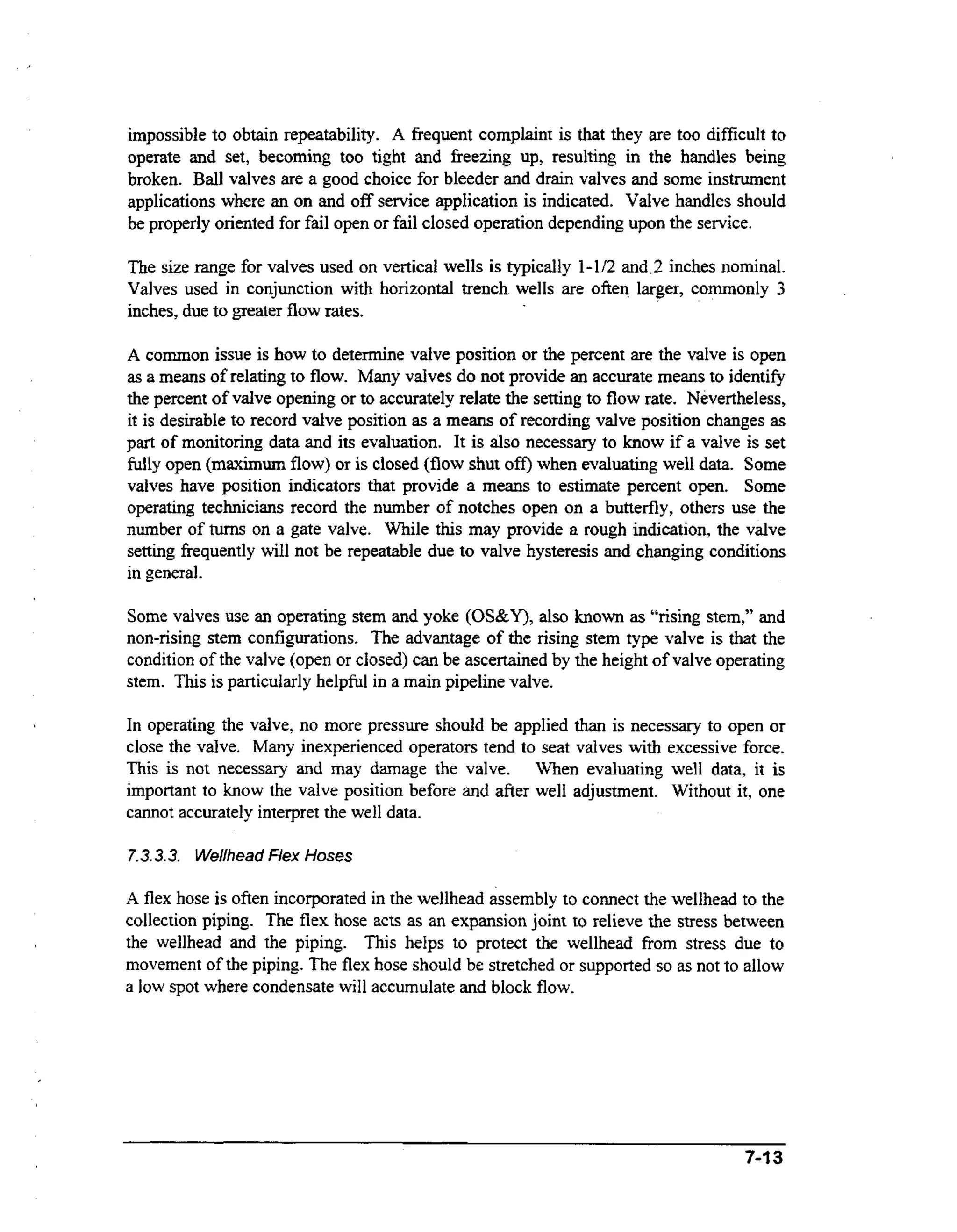 impossible to obtain repeatability. A frequent complaint is that they are too difficult to
operate and set, becoming too tight and freezing up, resulting in the handles being
broken. Ball valves are a good choice for bleeder and drain valves and some instrument
applications where an on and off service application is indicated. Valve handles should
be properly oriented for fail open or fail closed operation depending upon the service.

The size range for valves used on vertical wells is typically 1 4 2 and 2 inches nominal.
Valves used in conjunction with horizontal trench wells are often larger, commonly 3
inches, due to greater flow rates.
A common issue is how to determine valve position or the percent are the valve is open
as a means of relating to flow. Many valves do not provide an accurate means to identify
the percent of valve opening or to accurately relate the setting to flow rate. Nevertheless,
it is desirable to record valve position as a means of recording valve position changes as
part of monitoring data and its evaluation. It is also necessary to know if a valve is set
fully open (maximurn flow) or is closed (flow shut off) when evaluating well data. Some
valves have position indicators that provide a means to estimate percent open. Some
operating technicians record the number of notches open on a butterfly, others use the
number of tums on a gate valve. While this may provide a rough indication, the valve
setting frequently will not be repeatable due to valve hysteresis and changing conditions
in general.

Some valves use an operating stem and yoke (OS&Y), also known as “rising stem,” and
non-rising stem configurations. The advantage of the rising stem type valve is that the
condition of the valve (open or closed) can be ascertained by the height of valve operating
stem. T i is particularly helpful in a main pipeline valve.
hs
In operating the valve, no more pressure should be appIied than is necessary to open or
close the valve. Many inexperienced operators tend to seat valves with excessive force.
This is not necessary and may damage the valve. When evaluating well data, it is
important to know the valve position before and after well adjustment. Without it, one
cannot accurately interpret the well data.
7.3.3.3. Wellhead Flex Hoses

A flex hose is often incorporated in the wellhead assembly to connect the wellhead to the
collection piping. The flex hose acts as an expansion joint to relieve the stress between
the wellhead and the piping. This helps to protect the wellhead from stress due to
movement of the piping. The flex hose should be stretched or supported so as not to allow
a low spot where condensate will accumulate and block flow.

.~

7-13

 