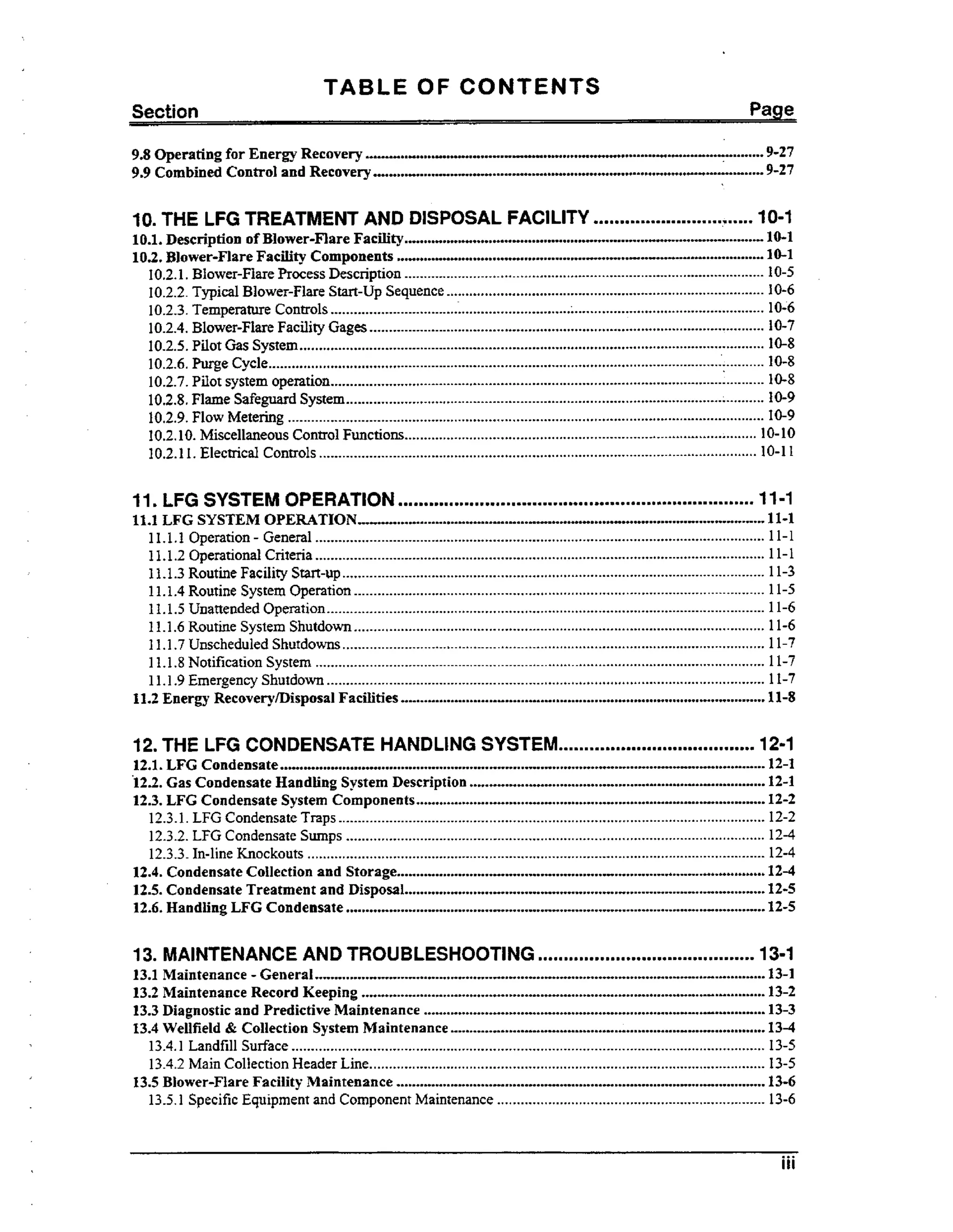 TABLE OF CONTENTS
Section

Page

......................................-..-..............................*........................+.. 9-27
............................. ...................... 9-27
............................ ....

9.8 Operating for Energy Recovery
9.9 Combined Control and Recovery

.

10 THE LFG TREATMENT AND DISPOSAL FAClLlTY

...............................

10-1

...............................................
..............................................
....+........................................................-................................

1 . . Description of Blower-Flare Facility
01
10-1
1 . . Blower-Flare Facility Components
02
10-1
10.2.1. Blower-Flare frocess Description ............................................................................................. 10-5
10.2.2. Typical Blower-Flare Start-up Sequence..................................................................................
10-6
10.2.3. Temperature Controls ................................................................................................................
10;6
10.2.4. Blower-Flare Facility Gages ...................................................................................................... 10-7
10-8
10.2.5. Pilot Gas System........................................................................................................................
10.2.6.Purge Cycle.................................................................................................................................
10-8
10.2.7. Pilot system operation................................................................................................................
10-8
10.2.8. Flame Safeguard System.................................................................................................
L ......... 10-9
10.2.9.Flow Metering ...........................................................................................................................
10-9
10.2.1 0. Miscellaneous Control Functions...........................................................................................
10- 10
10.2.1 1. Electrical Controls .................................................................................................................
10- 11

.

11 LFG SYSTEM OPERATION

.....................................................................

11-1

...........................+.................-.............................. ...................11-1
.... .
.

11.1 LFG SYSTEM OPERATION..
11.1.1 Operation .General ....................................................................................................................
11.1.2 Operational Criteria ....................................................................................................................
11.1.3 Routine Facility Start-up .............................................................................................................
11.1.4 Routine System Operation ..........................................................................................................
11.1.5 Unattended Operation .................................................................................................................
11.1.6 Routine System Shutdown..........................................................................................................
11.1.7 Unscheduled Shutdowns.............................................................................................................
11.1.8 Notification System ....................................................................................................................
11.1.9 Emergency Shutdown .................................................................................................................
11.2 Energy RecoverylDisposal Facilities

11-1
11-1
11-3
11-5
11-6
11-6
11-7

11-7
11-7

..............................................................................................

11-8

......................................

12-1

.

12 THE LFG CONDENSATE HANDLING SYSTEM
1 . . LFG Condensate ....................................................................
21
........................................................

............................................................................
..........................................................................................

12.2. Gas Condensate Handling System Description
12.3. LFG Condensate System Components
12.3.1. LFG Condensate Traps ..............................................................................................................
12.3.2. LFG Condensate Sumps ............................................................................................................
12.3.3. In-line Knockouts ......................................................................................................................
12.4. Condensate Collection and Storage

...............................................................................................

1.. Condensate Treatment and Disposal.............................................................................................
25
1 . . Handling LFG Condensate ............................................................................................................
26

..........................................

13. MAINTENANCE AND TROUBLESHOOTING

....................................................................................................................
13.2 Maintenance Record Keeping ........................................................................................................
13.3 Diagnostic and Predictive Maintenance ........................................................................................
1 . Wellfield & Collection System Maintenance .................................................................................
34
13.1 Maintenance .
Gen era1

13.4.1 Landfill Surface ..........................................................................................................................
13.4.2 Main Collection Header Line......................................................................................................
13.5 Blower-Flare Facility Maintenance
13.5.1 Specific Equipment and Component Maintenance .....................................................................

...............................................................................................

12-1
12-1
12-2
12-2
12-4
12-4

12-4
12-5
12-5

13-1
13-1
13-2

13-3
13-4
13-5
13-5

13-6
13-6

iii

 
