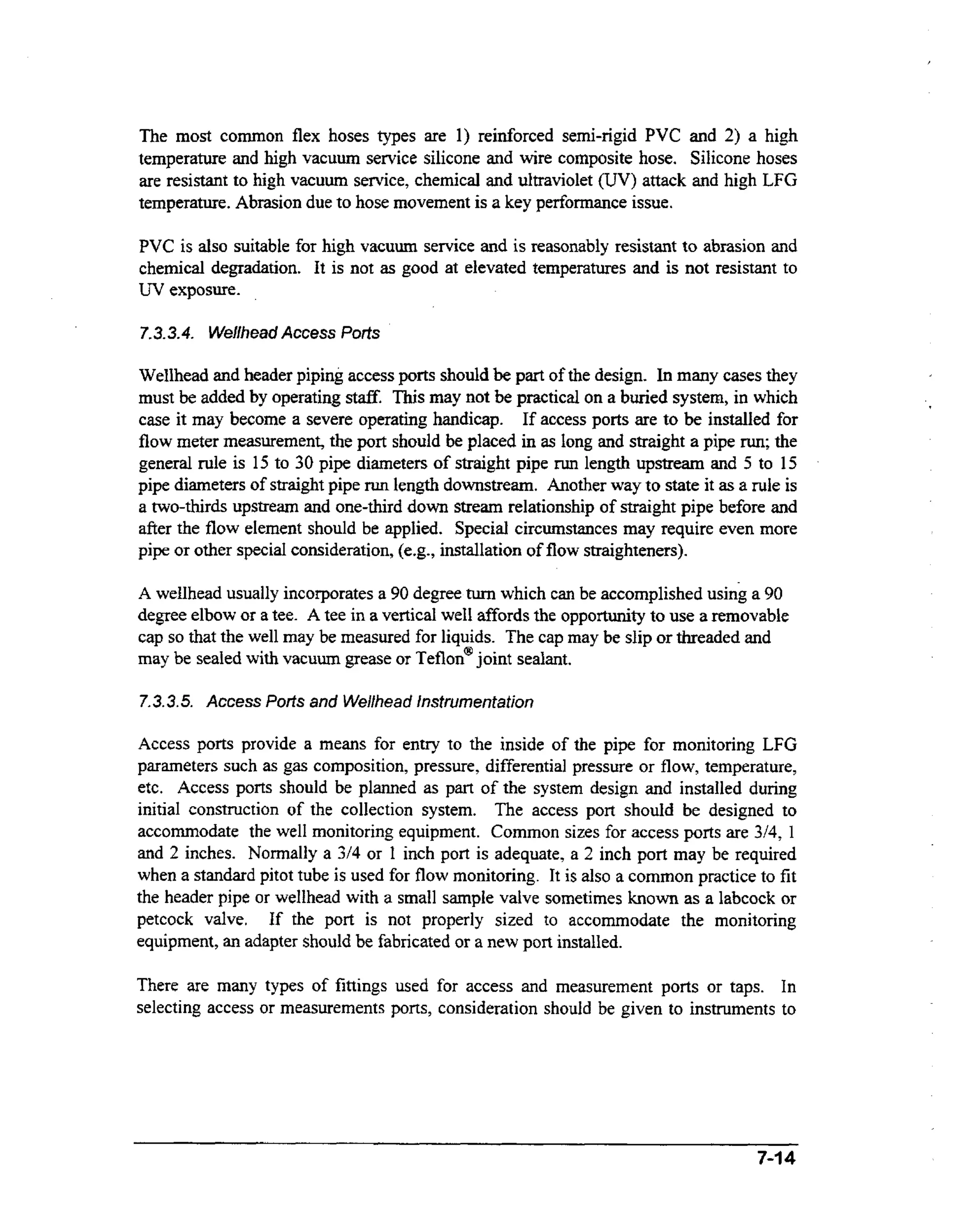 The m s common flex hoses types are 1) reinforced semi-rigid PVC and 2) a high
ot
temperature and high vacuum sentice silicone and wire composite hose. Silicone hoses
are resistant to high vacuum service, chemical and ultraviolet (UV) attack and high LFG
temperature. Abrasion due to hose movement is a key performance issue.

PVC is also suitable for high vacuum service and is reasonably resistant to abrasion and
chemical degradation. It is not as good at elevated temperatures and is not resistant to
W exposure.
7.3.3.4. Wellhead Access Ports

Wellhead and header piping access ports should be part of the design. In many cases they
must be added by operating stafK This may not be practical on a buried system, in which
case it may become a severe operating handicap. If access ports are to be installed for
flow meter measurement, the port should be placed in as long and straight a pipe run;the
general rule is 15 to 30 pipe diameters of straight pipe run length upstream and 5 to 15
pipe diameters of straight pipe run length downstream. Another way to state it as a rule is
a two-thirds upstream and one-third down stream relationship of straight pipe before and
after the flow element should be applied. Special circumstances may require even more
pipe or other special consideration, (e.g., installation of flow straighteners).
A wellhead usually incorporates a 90 degree turn which can be accomplished using a 90
degree elbow or a tee. A tee in a vertical we12 affords the opportunity to use a removable
cap so that the well may be measured for liquids. The cap may be slip or threaded and
may be sealed with vacuum grease or Teflon@
joint sealant.

7.3.3.5.Access Ports and Wellhead Instrumentation
Access ports provide a means for entry to the inside of the pipe for monitoring LFG
parameters such as gas composition, pressure, differential pressure or flow, temperature,
etc. Access ports should be planned as part of the system design and installed during
initial construction of the collection system. The access port should be designed to
accommodate the well monitoring equipment. Common sizes for access ports are 3/4, 1
and 2 inches. Normally a 314 or 1 inch port is adequate, a 2 inch port may be required
when a standard pitot tube is used for flow monitoring. It is also a common practice to fit
the header pipe or wellhead with a small sample valve sometimes known as a labcock or
petcock valve. If the port is not properly sized to accommodate the monitoring
equipment, an adapter should be fabricated or a new port installed.

There are many types of fittings used for access and measurement ports or taps. In
selecting access or measurements ports, consideration shouid be given to instruments to

7-14

 