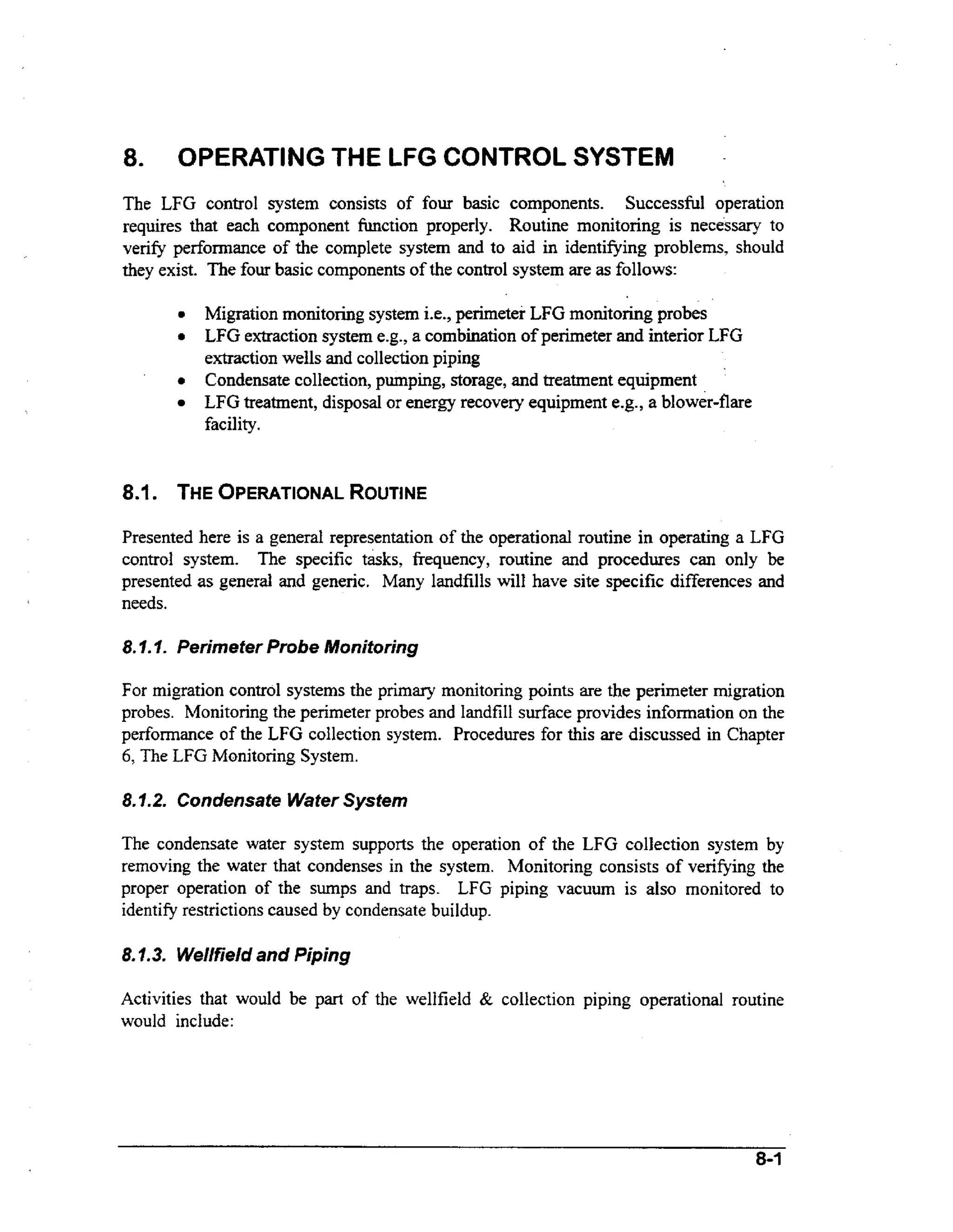 a.

OPERATING THE LFG CONTROL SYSTEM

The LFG control system consists of four basic components. Successful operation
requires that each component h c t i o n properly. Routine monitoring is necessary to
verify performance of the complete system and to aid in identifjring problems, should
they exist. The four basic components of the control system are as follows:
0

0

0

Migration monitoring system i.e., perimeter LFG monitoring probes
LFG extraction system e.g., a combination of perimeter and interior LFG
extraction wells and collection piping
Condensate collection, pumping, storage, and treatment equipment
LFG treatment, disposal or energy recovery equipment e.g., a blower-flare
facility.

8.1 . THEOPERATIONAL
ROUTINE
Presented here is a general representation of the operational routine in operating a LFG
control system. The specific tasks, frequency, routine and procedures can only be
presented as general and generic. Many landfills will have site specific differences and
needs.

8. I.I. Perimeter Probe Monitoring

For migration control systems the primary monitoring points are the perimeter migration
probes. Monitoring the perimeter probes and landfiIl surface provides information on the
performance of the LFG collection system. Procedures for this are discussed in Chapter
6, The LFG Monitoring System.
8.1.2. Condensate Water System
The condensate water system supports the operation of the LFG collection system by
removing the water that condenses in the system. Monitoring consists of verifying the
proper operation of the sumps and traps. LFG piping vacuum is also monitored to
identify restrictions caused by condensate buildup.

8.1.3. Wellfield and Piping
Activities that would be part of the wellfield & collection piping operational routine
would include:

8-1

 