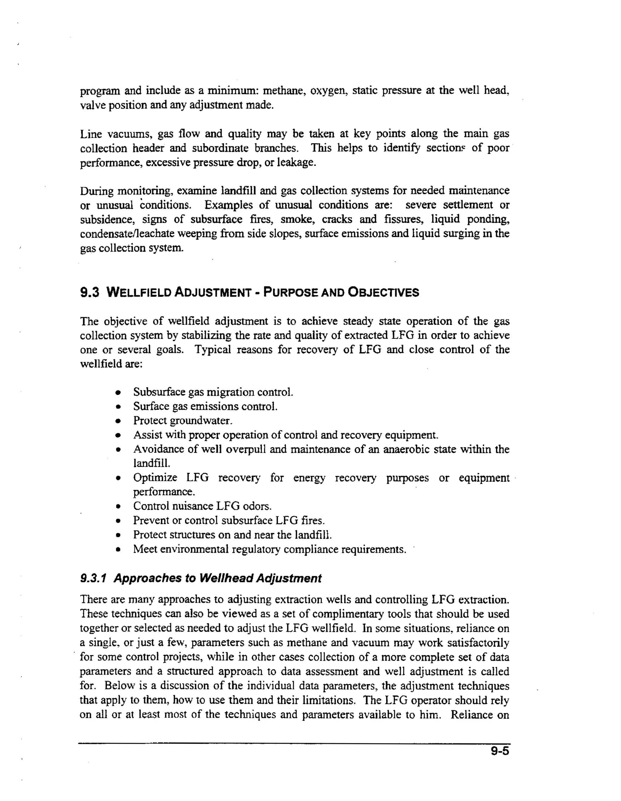 program and include as a minimum: methane, oxygen, static pressure at the well head,
valve position and any adjustment made.
Line vacuums, gas flow and quality may be taken at key points along the main gas
collection header and subordinate branches. This helps to identify section? of poor
performance, excessive pressure drop, or leakage.
During monitoring, examine landfill and gas collection systems for needed maintenance
or unusual konditions. Examples of unusual conditions are: severe settlement or
subsidence, signs of subsurface fires, smoke, cracks and fissures, liquid ponding,
CondensateAeachateweeping f o side slopes, s d a c e emissions and liquid surging in the
rm
gas collection system.

-

9.3 WELLFIELD ADJUSTMENT PURPOSE AND O5JECTlVES
The objective of wellfield adjustment is to achieve steady state operation of the gas
collection system by stabilizing the rate and quality of extracted LFG in order to achieve
one or several goals. Typical reasons for recovery of LFG and close control of the
wellfield are:

0

0

0

0
0
0
0

Subsurface gas migration control.
Surface gas emissions control.
Protect groundwater.
Assist with proper operation of control and recovery equipment.
Avoidance of well overpull and maintenance of an anaerobic state within the
landfill.
Optimize LFG recovery for energy recovery purposes or equipment
performance.
Control nuisance LFG odors.
Prevent or controI subsurface LFG fires.
Protect structures on and near the landfill.
Meet environmental regulatory compliance requirements.

9 3 I Approaches to Wellhead Adjustment
..
There are many approaches to adjusting extraction wells and controlling LFG extraction.
These techniques can also be viewed its a set of complimentary tools that should be used
together or selected as needed to adjust the LFG wellfield. In some situations, reliance on
a single, or just a few, parameters such as methane and vacuum may work satisfactorily
for some control projects, while in other cases collection of a more complete set of data
parameters and a structured approach to data assessment and well adjustment is called
for. Below is a discussion of the individual data parameters, the adjustment techniques
that apply to them, how to use them and their limitations. The LFG operator should rely
on a11 or at least most of the techniques and parameters available to him. Reliance on
9-5

.

 