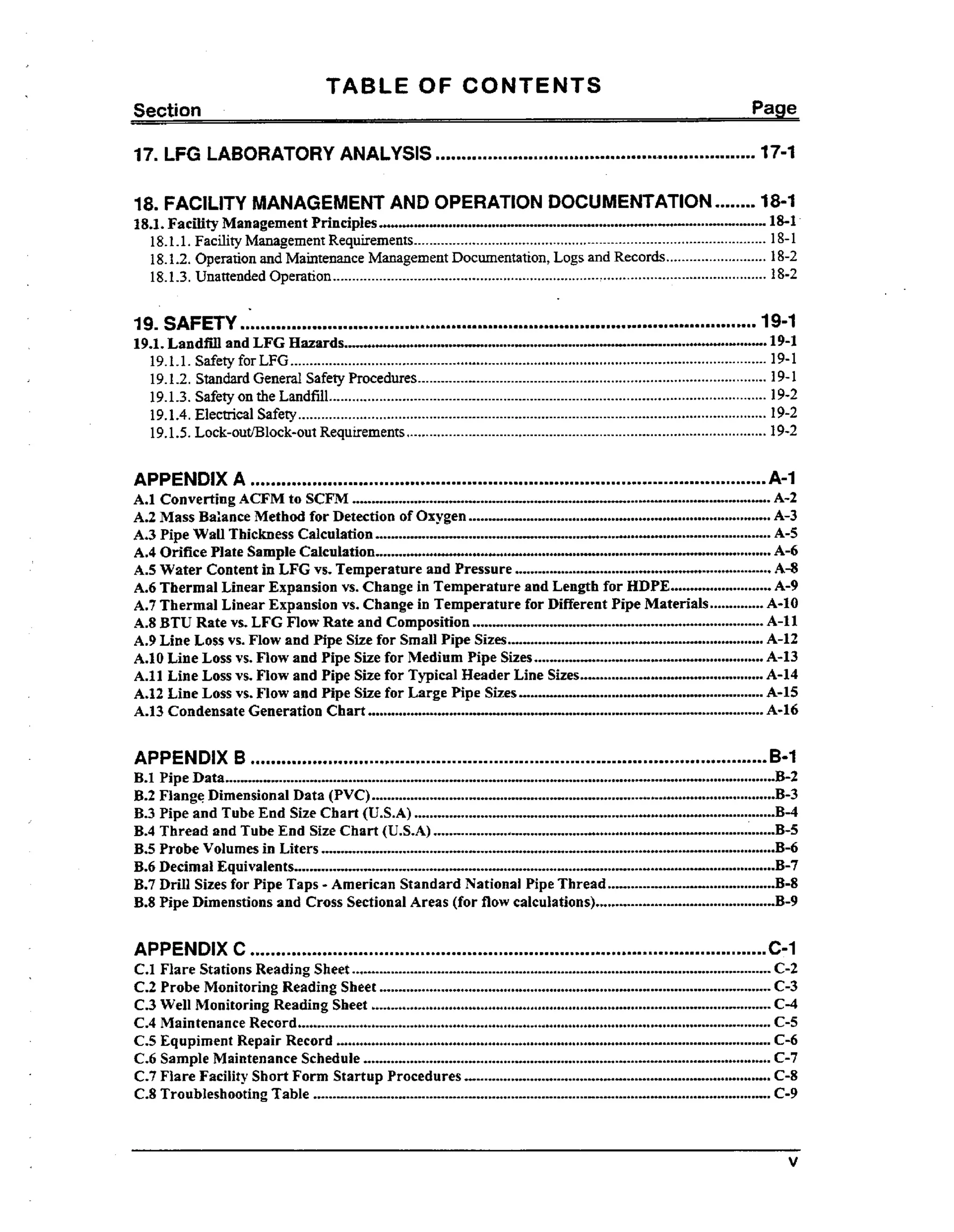 TABLE OF CONTENTS
Page

Section

............................................................... 17-1
18. FACILITY MANAGEMENT AND OPERATION DOCUMENTATION ........18-1
..
17 m LFG LAB0 RATORY ANALYSIS

.................................................... ..............................................
.

18.3. Fachty Management Principles
18.1.1. Facility Management Requirements...........................................................................................
18.1.2. Operation and Maintenance Management Documentation. Logs and Records ..........................
18.1.3. Unattended Operation ................................................................................................................

.

19 SAEETY

....................................................................................................
...
..

19-1

.... ...................... .....-............................19-1
.....

19.1. Landfill and LFG Hazards ...............................
19.1.1. Safety for LFG ...........................................................................................................................

19.1.2.Standard General Safety Procedures..........................................................................................
19.1.3. Safety on the Landfill.................................................................................................................
19.1.4. Electrical Safety.........................................................................................................................
19.1.5. Lock-out/Block-out Requirements.............................................................................................

APPENDIX A

18-1.
18-1
18-2
18-2

....................................................................................................

19-1
19-1
19-2

19-2
19-2

A-1

....................... .............. ................. A-2
....................... ..............
............................................................................ A-3
..
...................................................................................................... A-5
..................*............................ ....................................A-6
..
.
.................................................................. A-8
.
............. A-9
.
..............A-10
...................................... A-11
.....................................
...................................................................
A-12
..............................
.............................
A-13
........................ A-14
.......................
................................ A-15
...............................
......................................................................................................
A-16

A.1 Converting ACFM to SCFM
A.2 Mass Balance Method for Detection of Oxygen
A.3 Pipe Wall Thickness Calculation
A 4 Orifice Plate Sample Calculation
.
A S Water Content in LFG vs Temperature and Pressure
A.6 Thermal Linear Expansion vs Change in Temperature and Length for HDPE
A.7 Thermal Linear Expansion vs Change in Temperature for Different Pipe Materials
A.8 BTU Rate vs LFG Flow Rate and Composition
A.9 Line Loss vs Flow and Pipe Size for Small Pipe Sit
A.10 Line Loss vs Flow and Pipe Size for Medium Pipe Sizes
A.11 Line Loss vs Fiow and Pipe Size for Typical Header Line Sizes
A.12 Line Loss vs Fiow and Pipe Size for Large Pipe Sizes
A.13 Condensate Generation Chart

.
.
.
.

.

AP PENDtX

B .................................................................................................... B-1

..............................................................................................................................................
........................................................................................................
.............................................................................................
........................................................................................
.....................................................................................................................
............................................................................................................................
......................
.....................
.......................
......................

B.1 Pipe Data
B 2 Flange Dimensional Data (PVC)
.
B.3 Pipe and Tube End Size Chart (U.S.A)
B.4 Thread and Tube End Size Chart (U.S.A)
B.5 Probe Volumes in Liters
B.6 Decimal Equivalents
B.7 Drill Sizes for Pipe Taps .
American Standard National Pipe Thread
€3.8 Pipe Dimenstions and Cross Sectional Areas (for flow calculations).

A PPENDIX C

B
.
2
B-3
B-4

B-5
B-6

B-7
B.8
B.9

.................................................................................................... 1
C-

............................................................................................................ C-2
..................................................................................................... C-3
C.3 Well Monitoring Reading Sheet ....................................................................................................... C-4
C.4 Maintenance Record ..........................................................................................................................
C-5
C.5 Equpiment Repair Record ................................................................................................................ C-6
C.6 Sample Maintenance Schedule ......................................................................................................... C-7
C.7 Flare Facility Short Form Startup Procedures ...............................................................................
C-8
C.8 Troubleshooting Table ......................................................................................................................
C-9
C.l Flare Stations Reading Sheet
C.2 Probe Monitoring Reading Sheet

V

 